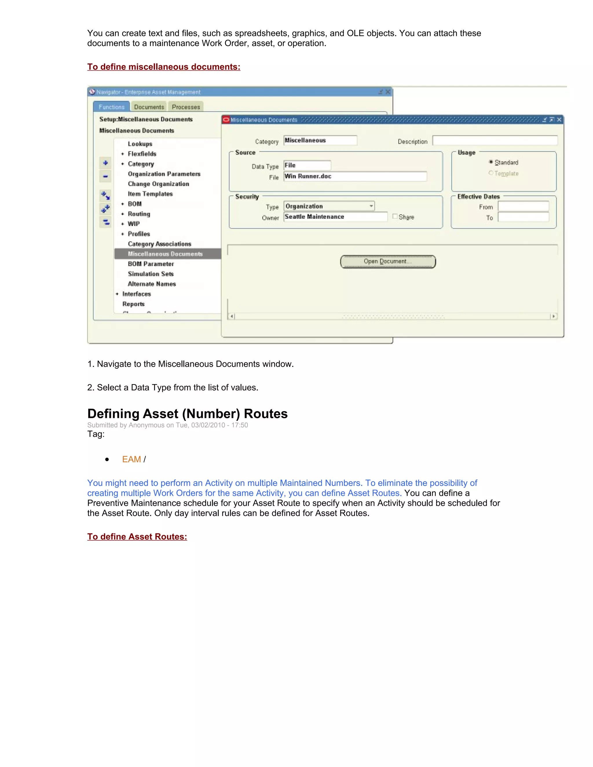 You can create text and files, such as spreadsheets, graphics, and OLE objects. You can attach these
documents to a maintenance Work Order, asset, or operation.

To define miscellaneous documents:




1. Navigate to the Miscellaneous Documents window.

2. Select a Data Type from the list of values.


Defining Asset (Number) Routes
Submitted by Anonymous on Tue, 03/02/2010 - 17:50
Tag:

     •    EAM /

You might need to perform an Activity on multiple Maintained Numbers. To eliminate the possibility of
creating multiple Work Orders for the same Activity, you can define Asset Routes. You can define a
Preventive Maintenance schedule for your Asset Route to specify when an Activity should be scheduled for
the Asset Route. Only day interval rules can be defined for Asset Routes.

To define Asset Routes:
 