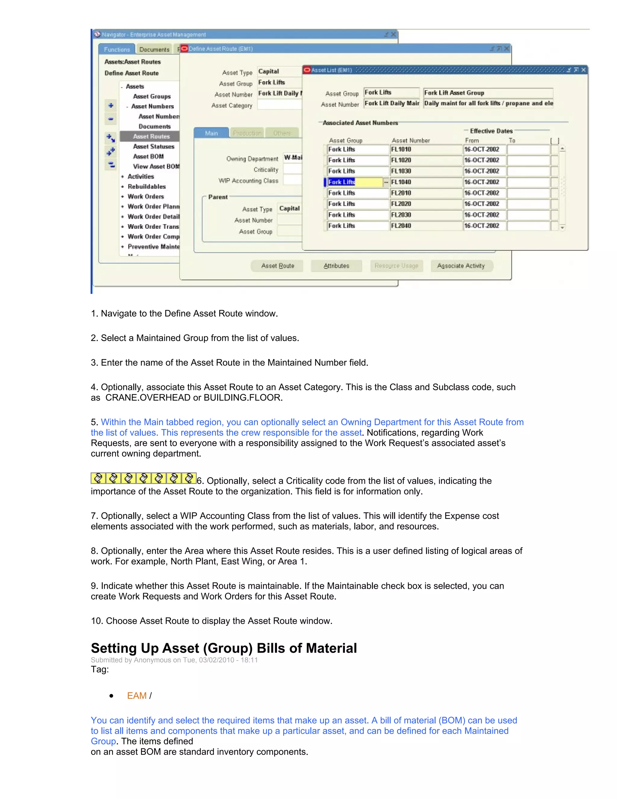 1. Navigate to the Define Asset Route window.

2. Select a Maintained Group from the list of values.

3. Enter the name of the Asset Route in the Maintained Number field.

4. Optionally, associate this Asset Route to an Asset Category. This is the Class and Subclass code, such
as CRANE.OVERHEAD or BUILDING.FLOOR.

5. Within the Main tabbed region, you can optionally select an Owning Department for this Asset Route from
the list of values. This represents the crew responsible for the asset. Notifications, regarding Work
Requests, are sent to everyone with a responsibility assigned to the Work Request’s associated asset’s
current owning department.


                         6. Optionally, select a Criticality code from the list of values, indicating the
importance of the Asset Route to the organization. This field is for information only.

7. Optionally, select a WIP Accounting Class from the list of values. This will identify the Expense cost
elements associated with the work performed, such as materials, labor, and resources.

8. Optionally, enter the Area where this Asset Route resides. This is a user defined listing of logical areas of
work. For example, North Plant, East Wing, or Area 1.

9. Indicate whether this Asset Route is maintainable. If the Maintainable check box is selected, you can
create Work Requests and Work Orders for this Asset Route.

10. Choose Asset Route to display the Asset Route window.


Setting Up Asset (Group) Bills of Material
Submitted by Anonymous on Tue, 03/02/2010 - 18:11
Tag:

     •    EAM /

You can identify and select the required items that make up an asset. A bill of material (BOM) can be used
to list all items and components that make up a particular asset, and can be defined for each Maintained
Group. The items defined
on an asset BOM are standard inventory components.
 