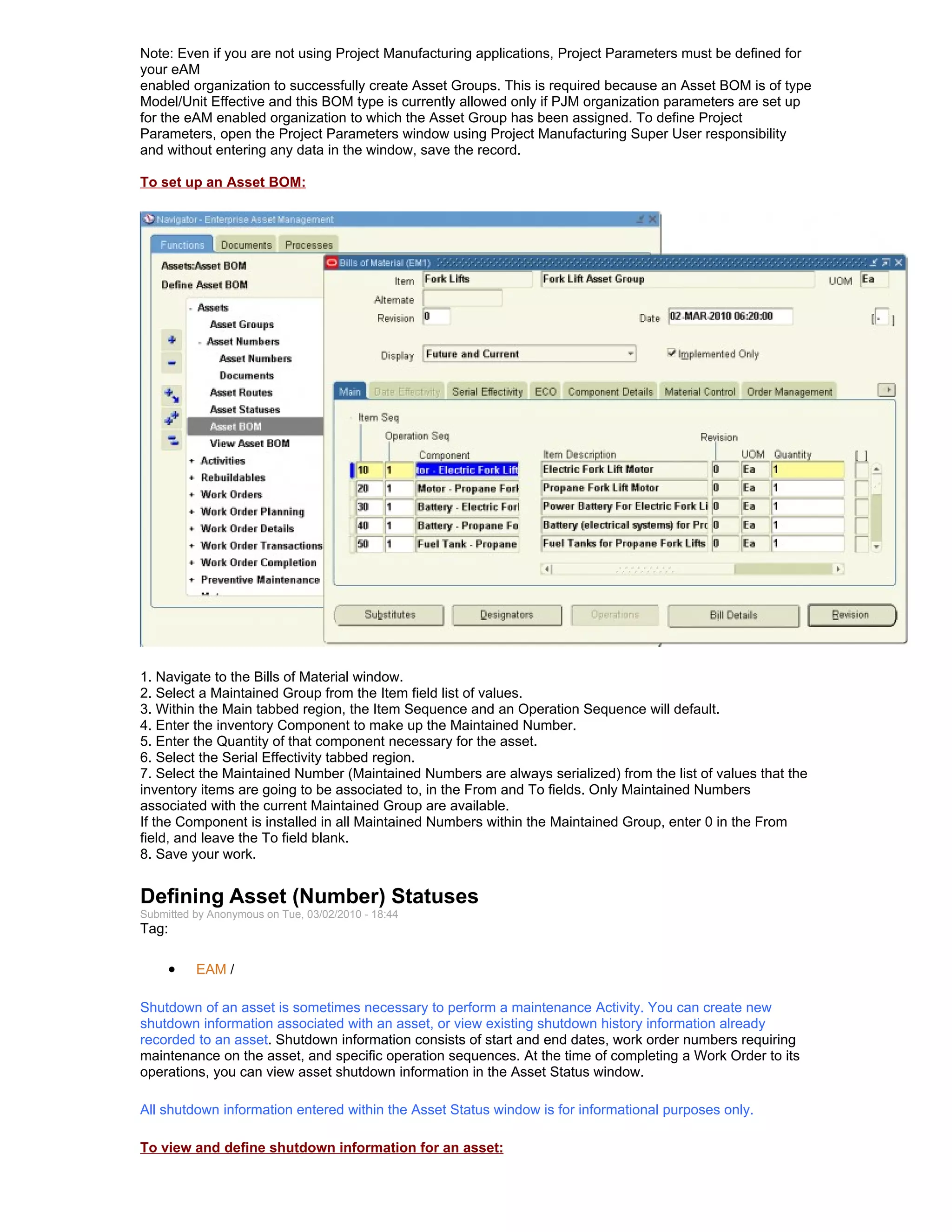 Note: Even if you are not using Project Manufacturing applications, Project Parameters must be defined for
your eAM
enabled organization to successfully create Asset Groups. This is required because an Asset BOM is of type
Model/Unit Effective and this BOM type is currently allowed only if PJM organization parameters are set up
for the eAM enabled organization to which the Asset Group has been assigned. To define Project
Parameters, open the Project Parameters window using Project Manufacturing Super User responsibility
and without entering any data in the window, save the record.

To set up an Asset BOM:




1. Navigate to the Bills of Material window.
2. Select a Maintained Group from the Item field list of values.
3. Within the Main tabbed region, the Item Sequence and an Operation Sequence will default.
4. Enter the inventory Component to make up the Maintained Number.
5. Enter the Quantity of that component necessary for the asset.
6. Select the Serial Effectivity tabbed region.
7. Select the Maintained Number (Maintained Numbers are always serialized) from the list of values that the
inventory items are going to be associated to, in the From and To fields. Only Maintained Numbers
associated with the current Maintained Group are available.
If the Component is installed in all Maintained Numbers within the Maintained Group, enter 0 in the From
field, and leave the To field blank.
8. Save your work.


Defining Asset (Number) Statuses
Submitted by Anonymous on Tue, 03/02/2010 - 18:44
Tag:

     •    EAM /

Shutdown of an asset is sometimes necessary to perform a maintenance Activity. You can create new
shutdown information associated with an asset, or view existing shutdown history information already
recorded to an asset. Shutdown information consists of start and end dates, work order numbers requiring
maintenance on the asset, and specific operation sequences. At the time of completing a Work Order to its
operations, you can view asset shutdown information in the Asset Status window.

All shutdown information entered within the Asset Status window is for informational purposes only.

To view and define shutdown information for an asset:
 