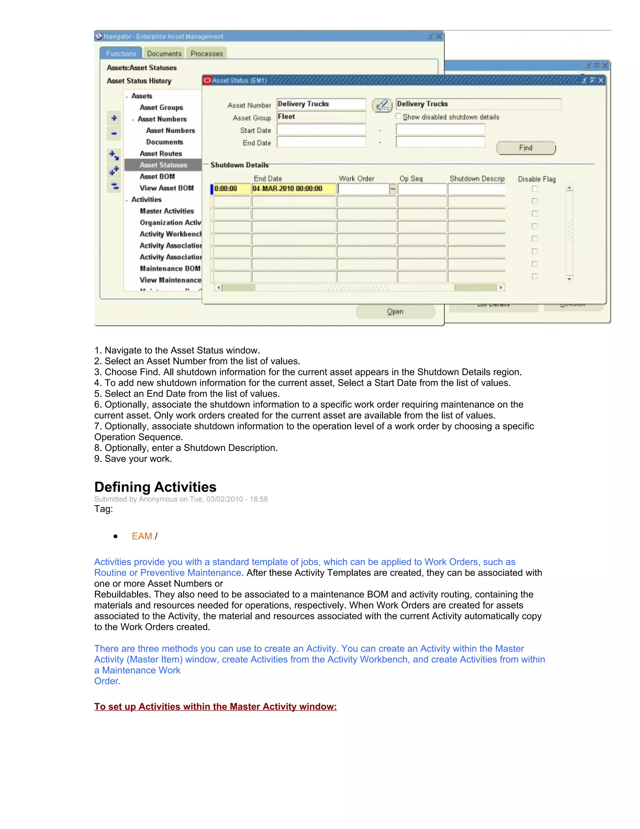 1. Navigate to the Asset Status window.
2. Select an Asset Number from the list of values.
3. Choose Find. All shutdown information for the current asset appears in the Shutdown Details region.
4. To add new shutdown information for the current asset, Select a Start Date from the list of values.
5. Select an End Date from the list of values.
6. Optionally, associate the shutdown information to a specific work order requiring maintenance on the
current asset. Only work orders created for the current asset are available from the list of values.
7. Optionally, associate shutdown information to the operation level of a work order by choosing a specific
Operation Sequence.
8. Optionally, enter a Shutdown Description.
9. Save your work.


Defining Activities
Submitted by Anonymous on Tue, 03/02/2010 - 18:58
Tag:

     •    EAM /

Activities provide you with a standard template of jobs, which can be applied to Work Orders, such as
Routine or Preventive Maintenance. After these Activity Templates are created, they can be associated with
one or more Asset Numbers or
Rebuildables. They also need to be associated to a maintenance BOM and activity routing, containing the
materials and resources needed for operations, respectively. When Work Orders are created for assets
associated to the Activity, the material and resources associated with the current Activity automatically copy
to the Work Orders created.

There are three methods you can use to create an Activity. You can create an Activity within the Master
Activity (Master Item) window, create Activities from the Activity Workbench, and create Activities from within
a Maintenance Work
Order.

To set up Activities within the Master Activity window:
 