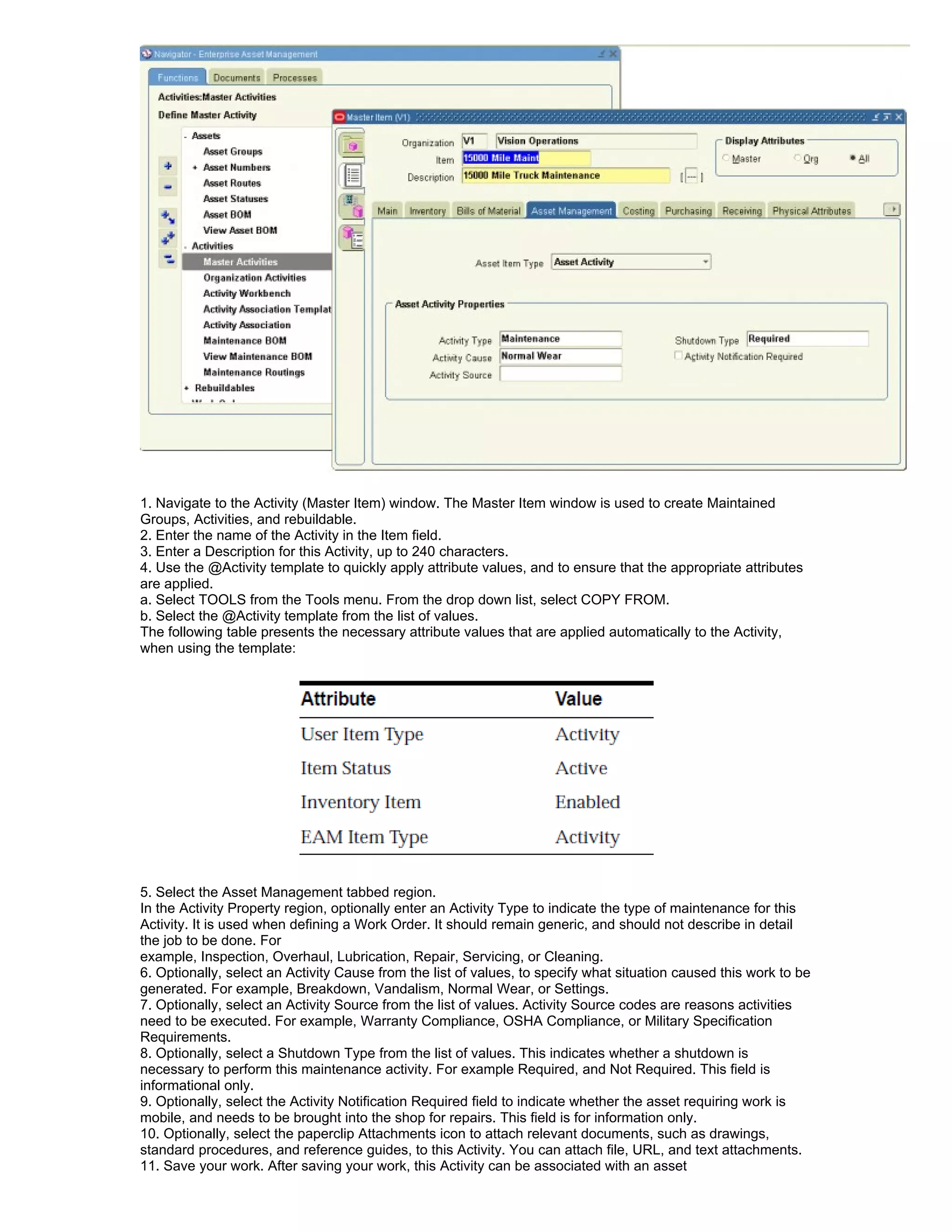 1. Navigate to the Activity (Master Item) window. The Master Item window is used to create Maintained
Groups, Activities, and rebuildable.
2. Enter the name of the Activity in the Item field.
3. Enter a Description for this Activity, up to 240 characters.
4. Use the @Activity template to quickly apply attribute values, and to ensure that the appropriate attributes
are applied.
a. Select TOOLS from the Tools menu. From the drop down list, select COPY FROM.
b. Select the @Activity template from the list of values.
The following table presents the necessary attribute values that are applied automatically to the Activity,
when using the template:




5. Select the Asset Management tabbed region.
In the Activity Property region, optionally enter an Activity Type to indicate the type of maintenance for this
Activity. It is used when defining a Work Order. It should remain generic, and should not describe in detail
the job to be done. For
example, Inspection, Overhaul, Lubrication, Repair, Servicing, or Cleaning.
6. Optionally, select an Activity Cause from the list of values, to specify what situation caused this work to be
generated. For example, Breakdown, Vandalism, Normal Wear, or Settings.
7. Optionally, select an Activity Source from the list of values. Activity Source codes are reasons activities
need to be executed. For example, Warranty Compliance, OSHA Compliance, or Military Specification
Requirements.
8. Optionally, select a Shutdown Type from the list of values. This indicates whether a shutdown is
necessary to perform this maintenance activity. For example Required, and Not Required. This field is
informational only.
9. Optionally, select the Activity Notification Required field to indicate whether the asset requiring work is
mobile, and needs to be brought into the shop for repairs. This field is for information only.
10. Optionally, select the paperclip Attachments icon to attach relevant documents, such as drawings,
standard procedures, and reference guides, to this Activity. You can attach file, URL, and text attachments.
11. Save your work. After saving your work, this Activity can be associated with an asset
 