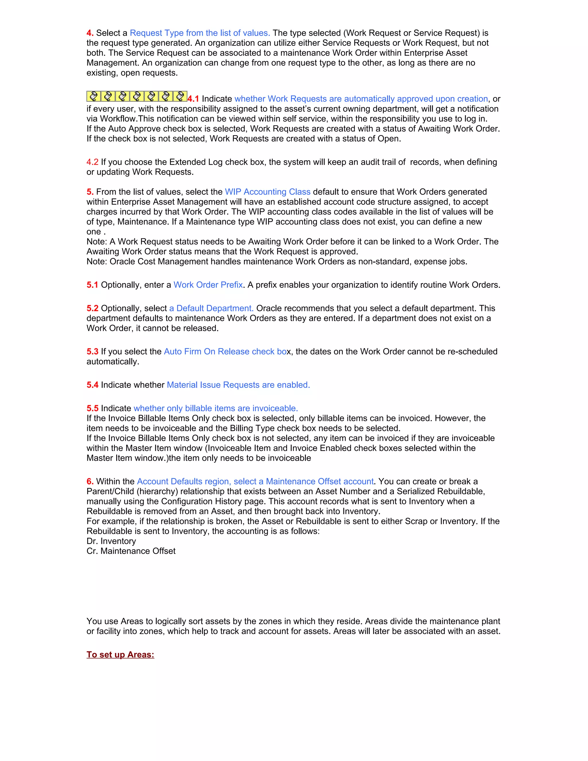 4. Select a Request Type from the list of values. The type selected (Work Request or Service Request) is
the request type generated. An organization can utilize either Service Requests or Work Request, but not
both. The Service Request can be associated to a maintenance Work Order within Enterprise Asset
Management. An organization can change from one request type to the other, as long as there are no
existing, open requests.


                            4.1 Indicate whether Work Requests are automatically approved upon creation, or
if every user, with the responsibility assigned to the asset’s current owning department, will get a notification
via Workflow.This notification can be viewed within self service, within the responsibility you use to log in.
If the Auto Approve check box is selected, Work Requests are created with a status of Awaiting Work Order.
If the check box is not selected, Work Requests are created with a status of Open.

4.2 If you choose the Extended Log check box, the system will keep an audit trail of records, when defining
or updating Work Requests.

5. From the list of values, select the WIP Accounting Class default to ensure that Work Orders generated
within Enterprise Asset Management will have an established account code structure assigned, to accept
charges incurred by that Work Order. The WIP accounting class codes available in the list of values will be
of type, Maintenance. If a Maintenance type WIP accounting class does not exist, you can define a new
one .
Note: A Work Request status needs to be Awaiting Work Order before it can be linked to a Work Order. The
Awaiting Work Order status means that the Work Request is approved.
Note: Oracle Cost Management handles maintenance Work Orders as non-standard, expense jobs.

5.1 Optionally, enter a Work Order Prefix. A prefix enables your organization to identify routine Work Orders.

5.2 Optionally, select a Default Department. Oracle recommends that you select a default department. This
department defaults to maintenance Work Orders as they are entered. If a department does not exist on a
Work Order, it cannot be released.

5.3 If you select the Auto Firm On Release check box, the dates on the Work Order cannot be re-scheduled
automatically.

5.4 Indicate whether Material Issue Requests are enabled.

5.5 Indicate whether only billable items are invoiceable.
If the Invoice Billable Items Only check box is selected, only billable items can be invoiced. However, the
item needs to be invoiceable and the Billing Type check box needs to be selected.
If the Invoice Billable Items Only check box is not selected, any item can be invoiced if they are invoiceable
within the Master Item window (Invoiceable Item and Invoice Enabled check boxes selected within the
Master Item window.)the item only needs to be invoiceable

6. Within the Account Defaults region, select a Maintenance Offset account. You can create or break a
Parent/Child (hierarchy) relationship that exists between an Asset Number and a Serialized Rebuildable,
manually using the Configuration History page. This account records what is sent to Inventory when a
Rebuildable is removed from an Asset, and then brought back into Inventory.
For example, if the relationship is broken, the Asset or Rebuildable is sent to either Scrap or Inventory. If the
Rebuildable is sent to Inventory, the accounting is as follows:
Dr. Inventory
Cr. Maintenance Offset




You use Areas to logically sort assets by the zones in which they reside. Areas divide the maintenance plant
or facility into zones, which help to track and account for assets. Areas will later be associated with an asset.

To set up Areas:
 