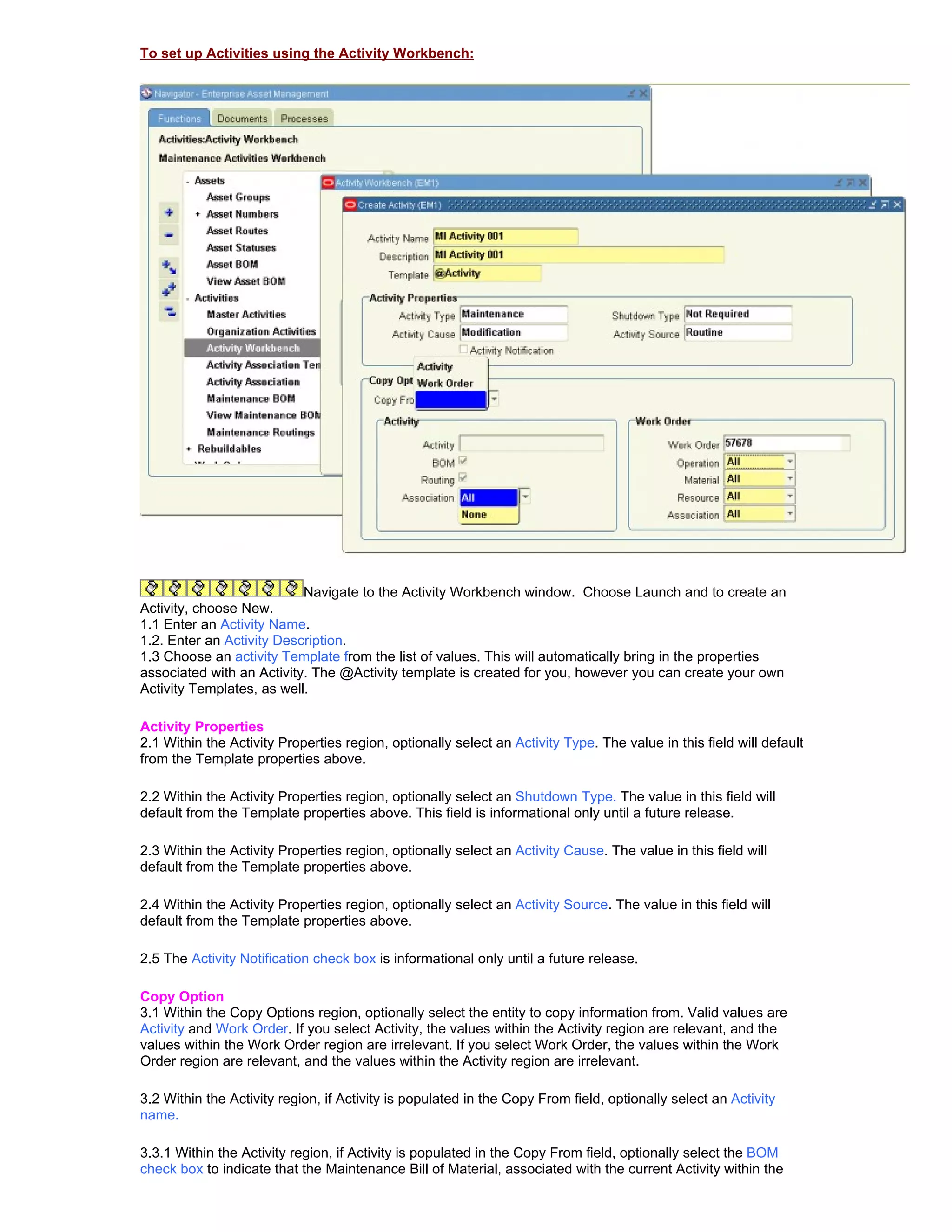 To set up Activities using the Activity Workbench:




                           Navigate to the Activity Workbench window. Choose Launch and to create an
Activity, choose New.
1.1 Enter an Activity Name.
1.2. Enter an Activity Description.
1.3 Choose an activity Template from the list of values. This will automatically bring in the properties
associated with an Activity. The @Activity template is created for you, however you can create your own
Activity Templates, as well.

Activity Properties
2.1 Within the Activity Properties region, optionally select an Activity Type. The value in this field will default
from the Template properties above.

2.2 Within the Activity Properties region, optionally select an Shutdown Type. The value in this field will
default from the Template properties above. This field is informational only until a future release.

2.3 Within the Activity Properties region, optionally select an Activity Cause. The value in this field will
default from the Template properties above.

2.4 Within the Activity Properties region, optionally select an Activity Source. The value in this field will
default from the Template properties above.

2.5 The Activity Notification check box is informational only until a future release.

Copy Option
3.1 Within the Copy Options region, optionally select the entity to copy information from. Valid values are
Activity and Work Order. If you select Activity, the values within the Activity region are relevant, and the
values within the Work Order region are irrelevant. If you select Work Order, the values within the Work
Order region are relevant, and the values within the Activity region are irrelevant.

3.2 Within the Activity region, if Activity is populated in the Copy From field, optionally select an Activity
name.

3.3.1 Within the Activity region, if Activity is populated in the Copy From field, optionally select the BOM
check box to indicate that the Maintenance Bill of Material, associated with the current Activity within the
 