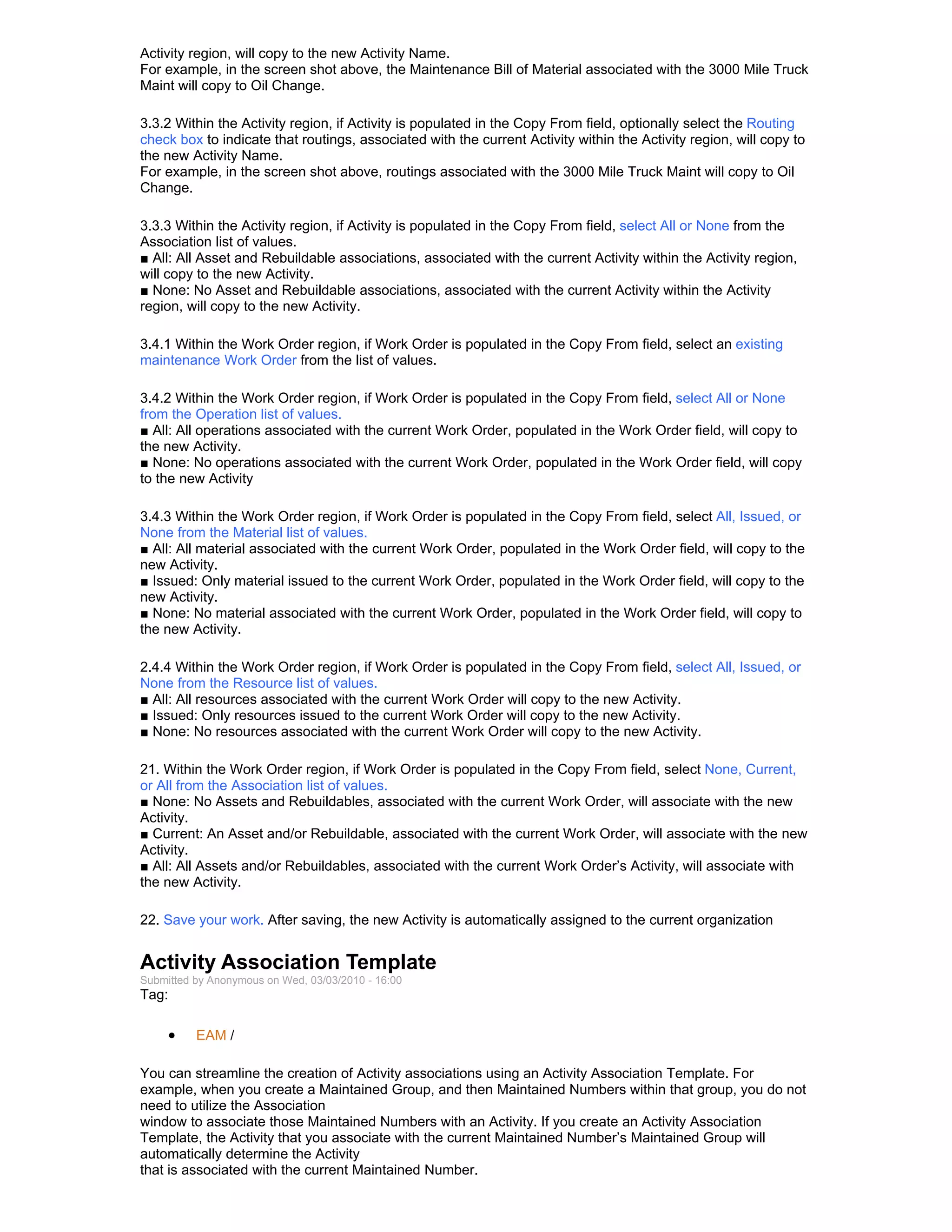 Activity region, will copy to the new Activity Name.
For example, in the screen shot above, the Maintenance Bill of Material associated with the 3000 Mile Truck
Maint will copy to Oil Change.

3.3.2 Within the Activity region, if Activity is populated in the Copy From field, optionally select the Routing
check box to indicate that routings, associated with the current Activity within the Activity region, will copy to
the new Activity Name.
For example, in the screen shot above, routings associated with the 3000 Mile Truck Maint will copy to Oil
Change.

3.3.3 Within the Activity region, if Activity is populated in the Copy From field, select All or None from the
Association list of values.
■ All: All Asset and Rebuildable associations, associated with the current Activity within the Activity region,
will copy to the new Activity.
■ None: No Asset and Rebuildable associations, associated with the current Activity within the Activity
region, will copy to the new Activity.

3.4.1 Within the Work Order region, if Work Order is populated in the Copy From field, select an existing
maintenance Work Order from the list of values.

3.4.2 Within the Work Order region, if Work Order is populated in the Copy From field, select All or None
from the Operation list of values.
■ All: All operations associated with the current Work Order, populated in the Work Order field, will copy to
the new Activity.
■ None: No operations associated with the current Work Order, populated in the Work Order field, will copy
to the new Activity

3.4.3 Within the Work Order region, if Work Order is populated in the Copy From field, select All, Issued, or
None from the Material list of values.
■ All: All material associated with the current Work Order, populated in the Work Order field, will copy to the
new Activity.
■ Issued: Only material issued to the current Work Order, populated in the Work Order field, will copy to the
new Activity.
■ None: No material associated with the current Work Order, populated in the Work Order field, will copy to
the new Activity.

2.4.4 Within the Work Order region, if Work Order is populated in the Copy From field, select All, Issued, or
None from the Resource list of values.
■ All: All resources associated with the current Work Order will copy to the new Activity.
■ Issued: Only resources issued to the current Work Order will copy to the new Activity.
■ None: No resources associated with the current Work Order will copy to the new Activity.

21. Within the Work Order region, if Work Order is populated in the Copy From field, select None, Current,
or All from the Association list of values.
■ None: No Assets and Rebuildables, associated with the current Work Order, will associate with the new
Activity.
■ Current: An Asset and/or Rebuildable, associated with the current Work Order, will associate with the new
Activity.
■ All: All Assets and/or Rebuildables, associated with the current Work Order’s Activity, will associate with
the new Activity.

22. Save your work. After saving, the new Activity is automatically assigned to the current organization


Activity Association Template
Submitted by Anonymous on Wed, 03/03/2010 - 16:00
Tag:

     •    EAM /

You can streamline the creation of Activity associations using an Activity Association Template. For
example, when you create a Maintained Group, and then Maintained Numbers within that group, you do not
need to utilize the Association
window to associate those Maintained Numbers with an Activity. If you create an Activity Association
Template, the Activity that you associate with the current Maintained Number’s Maintained Group will
automatically determine the Activity
that is associated with the current Maintained Number.
 