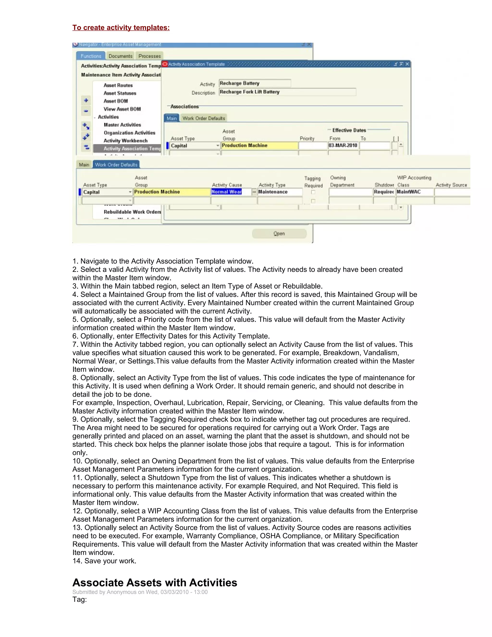 To create activity templates:




1. Navigate to the Activity Association Template window.
2. Select a valid Activity from the Activity list of values. The Activity needs to already have been created
within the Master Item window.
3. Within the Main tabbed region, select an Item Type of Asset or Rebuildable.
4. Select a Maintained Group from the list of values. After this record is saved, this Maintained Group will be
associated with the current Activity. Every Maintained Number created within the current Maintained Group
will automatically be associated with the current Activity.
5. Optionally, select a Priority code from the list of values. This value will default from the Master Activity
information created within the Master Item window.
6. Optionally, enter Effectivity Dates for this Activity Template.
7. Within the Activity tabbed region, you can optionally select an Activity Cause from the list of values. This
value specifies what situation caused this work to be generated. For example, Breakdown, Vandalism,
Normal Wear, or Settings.This value defaults from the Master Activity information created within the Master
Item window.
8. Optionally, select an Activity Type from the list of values. This code indicates the type of maintenance for
this Activity. It is used when defining a Work Order. It should remain generic, and should not describe in
detail the job to be done.
For example, Inspection, Overhaul, Lubrication, Repair, Servicing, or Cleaning. This value defaults from the
Master Activity information created within the Master Item window.
9. Optionally, select the Tagging Required check box to indicate whether tag out procedures are required.
The Area might need to be secured for operations required for carrying out a Work Order. Tags are
generally printed and placed on an asset, warning the plant that the asset is shutdown, and should not be
started. This check box helps the planner isolate those jobs that require a tagout. This is for information
only.
10. Optionally, select an Owning Department from the list of values. This value defaults from the Enterprise
Asset Management Parameters information for the current organization.
11. Optionally, select a Shutdown Type from the list of values. This indicates whether a shutdown is
necessary to perform this maintenance activity. For example Required, and Not Required. This field is
informational only. This value defaults from the Master Activity information that was created within the
Master Item window.
12. Optionally, select a WIP Accounting Class from the list of values. This value defaults from the Enterprise
Asset Management Parameters information for the current organization.
13. Optionally select an Activity Source from the list of values. Activity Source codes are reasons activities
need to be executed. For example, Warranty Compliance, OSHA Compliance, or Military Specification
Requirements. This value will default from the Master Activity information that was created within the Master
Item window.
14. Save your work.


Associate Assets with Activities
Submitted by Anonymous on Wed, 03/03/2010 - 13:00
Tag:
 