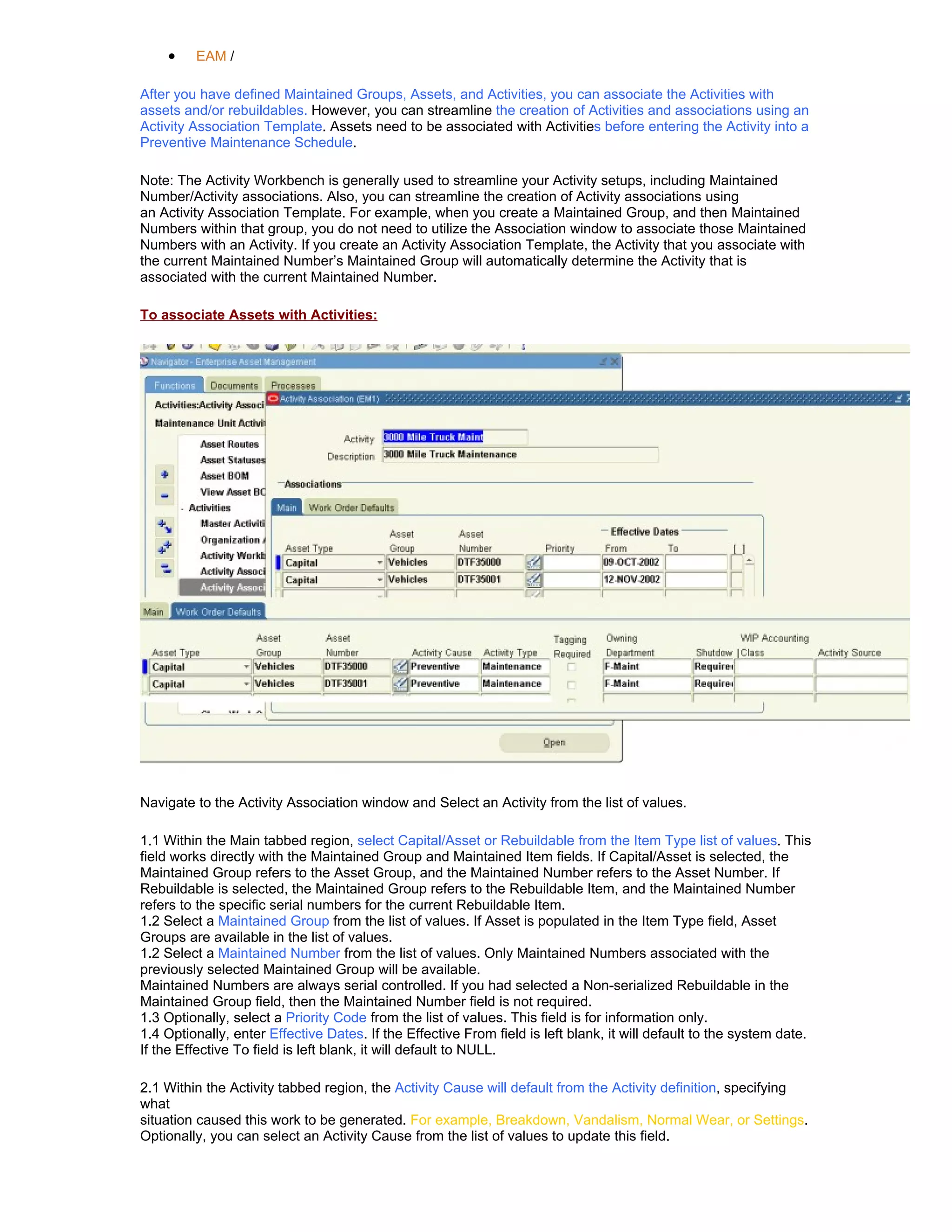•    EAM /

After you have defined Maintained Groups, Assets, and Activities, you can associate the Activities with
assets and/or rebuildables. However, you can streamline the creation of Activities and associations using an
Activity Association Template. Assets need to be associated with Activities before entering the Activity into a
Preventive Maintenance Schedule.

Note: The Activity Workbench is generally used to streamline your Activity setups, including Maintained
Number/Activity associations. Also, you can streamline the creation of Activity associations using
an Activity Association Template. For example, when you create a Maintained Group, and then Maintained
Numbers within that group, you do not need to utilize the Association window to associate those Maintained
Numbers with an Activity. If you create an Activity Association Template, the Activity that you associate with
the current Maintained Number’s Maintained Group will automatically determine the Activity that is
associated with the current Maintained Number.

To associate Assets with Activities:




Navigate to the Activity Association window and Select an Activity from the list of values.

1.1 Within the Main tabbed region, select Capital/Asset or Rebuildable from the Item Type list of values. This
field works directly with the Maintained Group and Maintained Item fields. If Capital/Asset is selected, the
Maintained Group refers to the Asset Group, and the Maintained Number refers to the Asset Number. If
Rebuildable is selected, the Maintained Group refers to the Rebuildable Item, and the Maintained Number
refers to the specific serial numbers for the current Rebuildable Item.
1.2 Select a Maintained Group from the list of values. If Asset is populated in the Item Type field, Asset
Groups are available in the list of values.
1.2 Select a Maintained Number from the list of values. Only Maintained Numbers associated with the
previously selected Maintained Group will be available.
Maintained Numbers are always serial controlled. If you had selected a Non-serialized Rebuildable in the
Maintained Group field, then the Maintained Number field is not required.
1.3 Optionally, select a Priority Code from the list of values. This field is for information only.
1.4 Optionally, enter Effective Dates. If the Effective From field is left blank, it will default to the system date.
If the Effective To field is left blank, it will default to NULL.

2.1 Within the Activity tabbed region, the Activity Cause will default from the Activity definition, specifying
what
situation caused this work to be generated. For example, Breakdown, Vandalism, Normal Wear, or Settings.
Optionally, you can select an Activity Cause from the list of values to update this field.
 