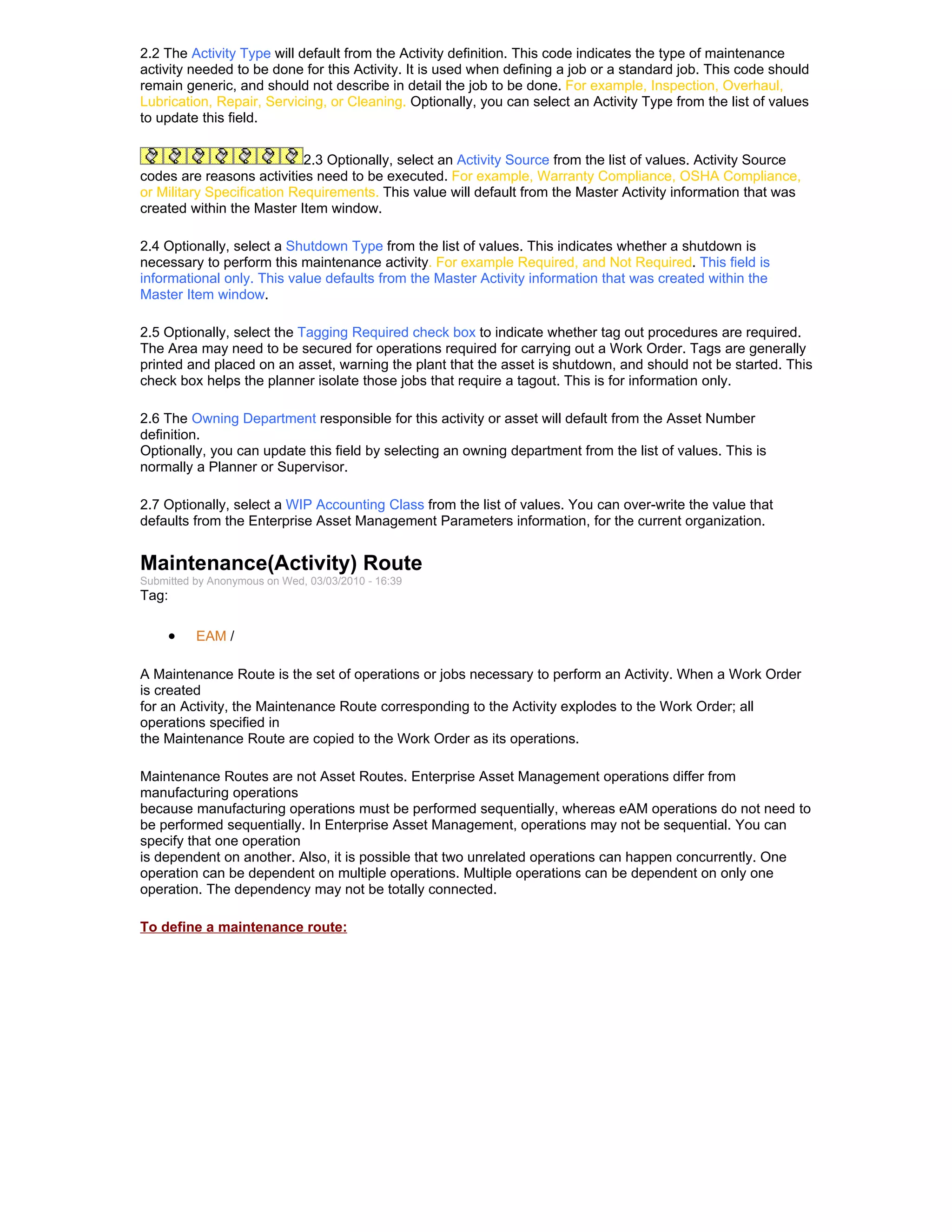 2.2 The Activity Type will default from the Activity definition. This code indicates the type of maintenance
activity needed to be done for this Activity. It is used when defining a job or a standard job. This code should
remain generic, and should not describe in detail the job to be done. For example, Inspection, Overhaul,
Lubrication, Repair, Servicing, or Cleaning. Optionally, you can select an Activity Type from the list of values
to update this field.


                            2.3 Optionally, select an Activity Source from the list of values. Activity Source
codes are reasons activities need to be executed. For example, Warranty Compliance, OSHA Compliance,
or Military Specification Requirements. This value will default from the Master Activity information that was
created within the Master Item window.

2.4 Optionally, select a Shutdown Type from the list of values. This indicates whether a shutdown is
necessary to perform this maintenance activity. For example Required, and Not Required. This field is
informational only. This value defaults from the Master Activity information that was created within the
Master Item window.

2.5 Optionally, select the Tagging Required check box to indicate whether tag out procedures are required.
The Area may need to be secured for operations required for carrying out a Work Order. Tags are generally
printed and placed on an asset, warning the plant that the asset is shutdown, and should not be started. This
check box helps the planner isolate those jobs that require a tagout. This is for information only.

2.6 The Owning Department responsible for this activity or asset will default from the Asset Number
definition.
Optionally, you can update this field by selecting an owning department from the list of values. This is
normally a Planner or Supervisor.

2.7 Optionally, select a WIP Accounting Class from the list of values. You can over-write the value that
defaults from the Enterprise Asset Management Parameters information, for the current organization.


Maintenance(Activity) Route
Submitted by Anonymous on Wed, 03/03/2010 - 16:39
Tag:

     •    EAM /

A Maintenance Route is the set of operations or jobs necessary to perform an Activity. When a Work Order
is created
for an Activity, the Maintenance Route corresponding to the Activity explodes to the Work Order; all
operations specified in
the Maintenance Route are copied to the Work Order as its operations.

Maintenance Routes are not Asset Routes. Enterprise Asset Management operations differ from
manufacturing operations
because manufacturing operations must be performed sequentially, whereas eAM operations do not need to
be performed sequentially. In Enterprise Asset Management, operations may not be sequential. You can
specify that one operation
is dependent on another. Also, it is possible that two unrelated operations can happen concurrently. One
operation can be dependent on multiple operations. Multiple operations can be dependent on only one
operation. The dependency may not be totally connected.

To define a maintenance route:
 