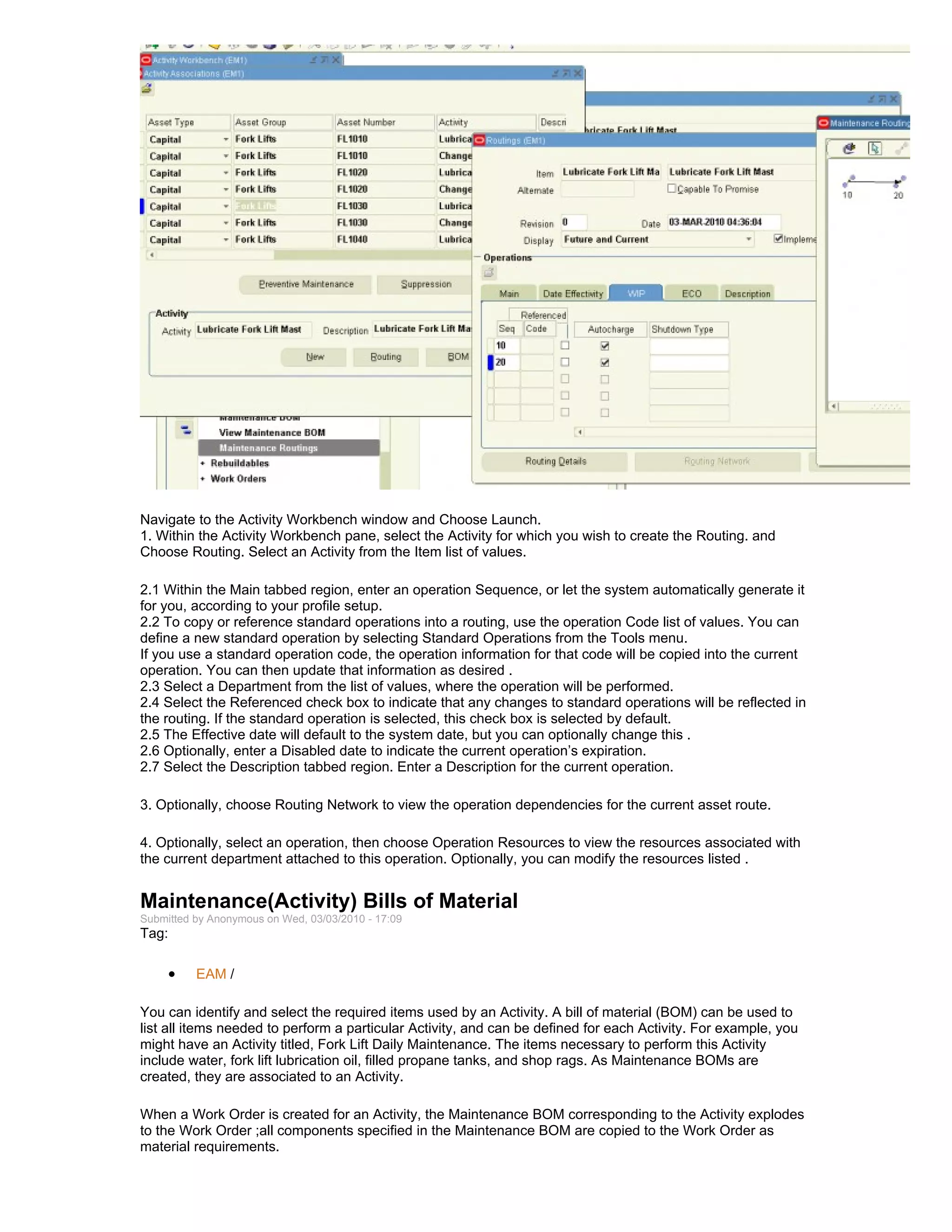 Navigate to the Activity Workbench window and Choose Launch.
1. Within the Activity Workbench pane, select the Activity for which you wish to create the Routing. and
Choose Routing. Select an Activity from the Item list of values.

2.1 Within the Main tabbed region, enter an operation Sequence, or let the system automatically generate it
for you, according to your profile setup.
2.2 To copy or reference standard operations into a routing, use the operation Code list of values. You can
define a new standard operation by selecting Standard Operations from the Tools menu.
If you use a standard operation code, the operation information for that code will be copied into the current
operation. You can then update that information as desired .
2.3 Select a Department from the list of values, where the operation will be performed.
2.4 Select the Referenced check box to indicate that any changes to standard operations will be reflected in
the routing. If the standard operation is selected, this check box is selected by default.
2.5 The Effective date will default to the system date, but you can optionally change this .
2.6 Optionally, enter a Disabled date to indicate the current operation’s expiration.
2.7 Select the Description tabbed region. Enter a Description for the current operation.

3. Optionally, choose Routing Network to view the operation dependencies for the current asset route.

4. Optionally, select an operation, then choose Operation Resources to view the resources associated with
the current department attached to this operation. Optionally, you can modify the resources listed .


Maintenance(Activity) Bills of Material
Submitted by Anonymous on Wed, 03/03/2010 - 17:09
Tag:

     •    EAM /

You can identify and select the required items used by an Activity. A bill of material (BOM) can be used to
list all items needed to perform a particular Activity, and can be defined for each Activity. For example, you
might have an Activity titled, Fork Lift Daily Maintenance. The items necessary to perform this Activity
include water, fork lift lubrication oil, filled propane tanks, and shop rags. As Maintenance BOMs are
created, they are associated to an Activity.

When a Work Order is created for an Activity, the Maintenance BOM corresponding to the Activity explodes
to the Work Order ;all components specified in the Maintenance BOM are copied to the Work Order as
material requirements.
 