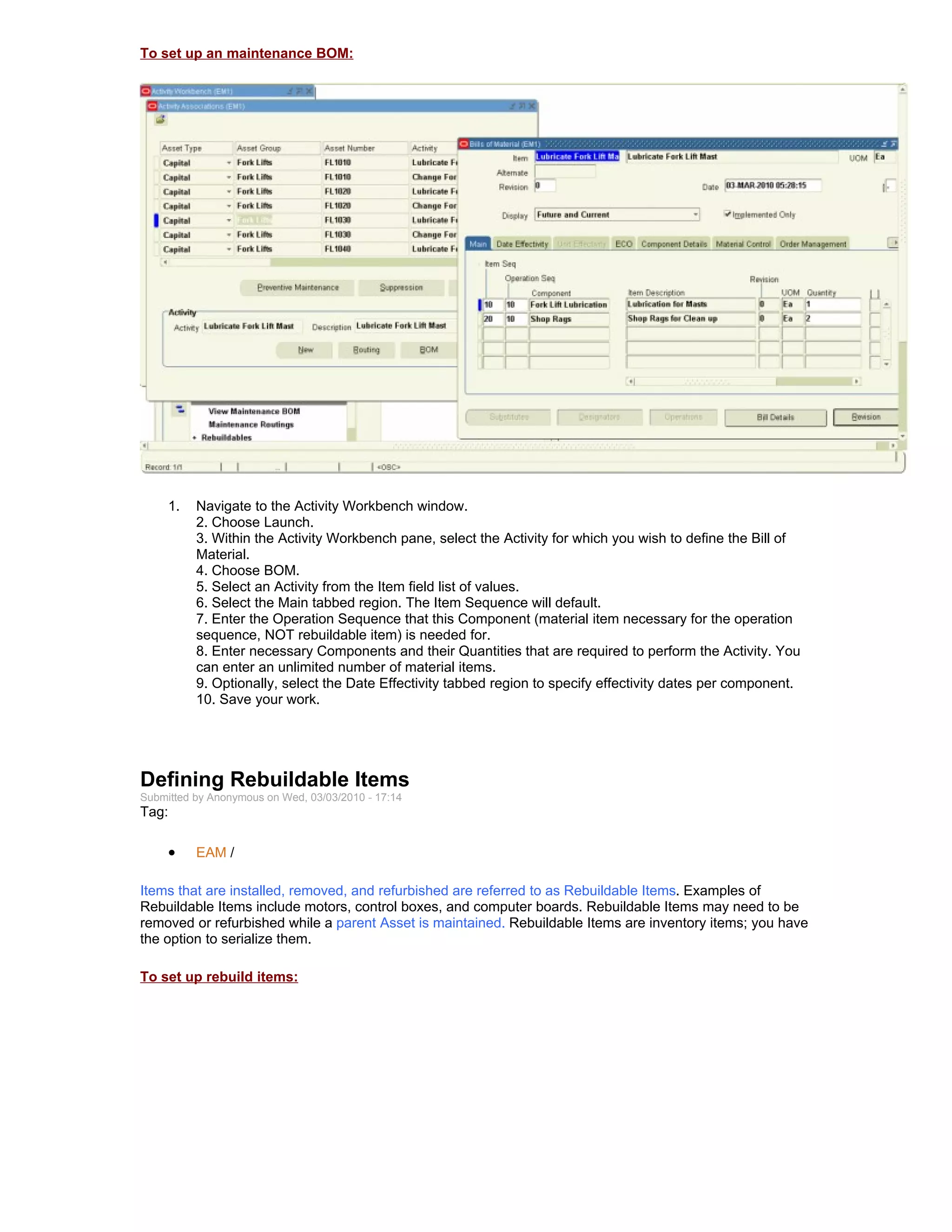 To set up an maintenance BOM:




     1.   Navigate to the Activity Workbench window.
          2. Choose Launch.
          3. Within the Activity Workbench pane, select the Activity for which you wish to define the Bill of
          Material.
          4. Choose BOM.
          5. Select an Activity from the Item field list of values.
          6. Select the Main tabbed region. The Item Sequence will default.
          7. Enter the Operation Sequence that this Component (material item necessary for the operation
          sequence, NOT rebuildable item) is needed for.
          8. Enter necessary Components and their Quantities that are required to perform the Activity. You
          can enter an unlimited number of material items.
          9. Optionally, select the Date Effectivity tabbed region to specify effectivity dates per component.
          10. Save your work.




Defining Rebuildable Items
Submitted by Anonymous on Wed, 03/03/2010 - 17:14
Tag:

     •    EAM /

Items that are installed, removed, and refurbished are referred to as Rebuildable Items. Examples of
Rebuildable Items include motors, control boxes, and computer boards. Rebuildable Items may need to be
removed or refurbished while a parent Asset is maintained. Rebuildable Items are inventory items; you have
the option to serialize them.

To set up rebuild items:
 