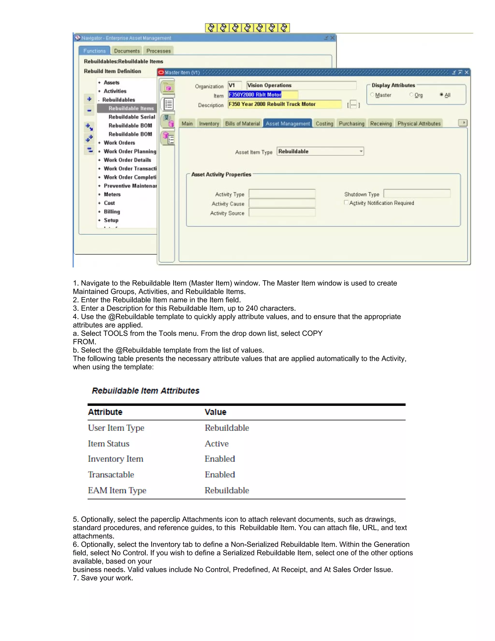 1. Navigate to the Rebuildable Item (Master Item) window. The Master Item window is used to create
Maintained Groups, Activities, and Rebuildable Items.
2. Enter the Rebuildable Item name in the Item field.
3. Enter a Description for this Rebuildable Item, up to 240 characters.
4. Use the @Rebuildable template to quickly apply attribute values, and to ensure that the appropriate
attributes are applied.
a. Select TOOLS from the Tools menu. From the drop down list, select COPY
FROM.
b. Select the @Rebuildable template from the list of values.
The following table presents the necessary attribute values that are applied automatically to the Activity,
when using the template:




5. Optionally, select the paperclip Attachments icon to attach relevant documents, such as drawings,
standard procedures, and reference guides, to this Rebuildable Item. You can attach file, URL, and text
attachments.
6. Optionally, select the Inventory tab to define a Non-Serialized Rebuildable Item. Within the Generation
field, select No Control. If you wish to define a Serialized Rebuildable Item, select one of the other options
available, based on your
business needs. Valid values include No Control, Predefined, At Receipt, and At Sales Order Issue.
7. Save your work.
 
