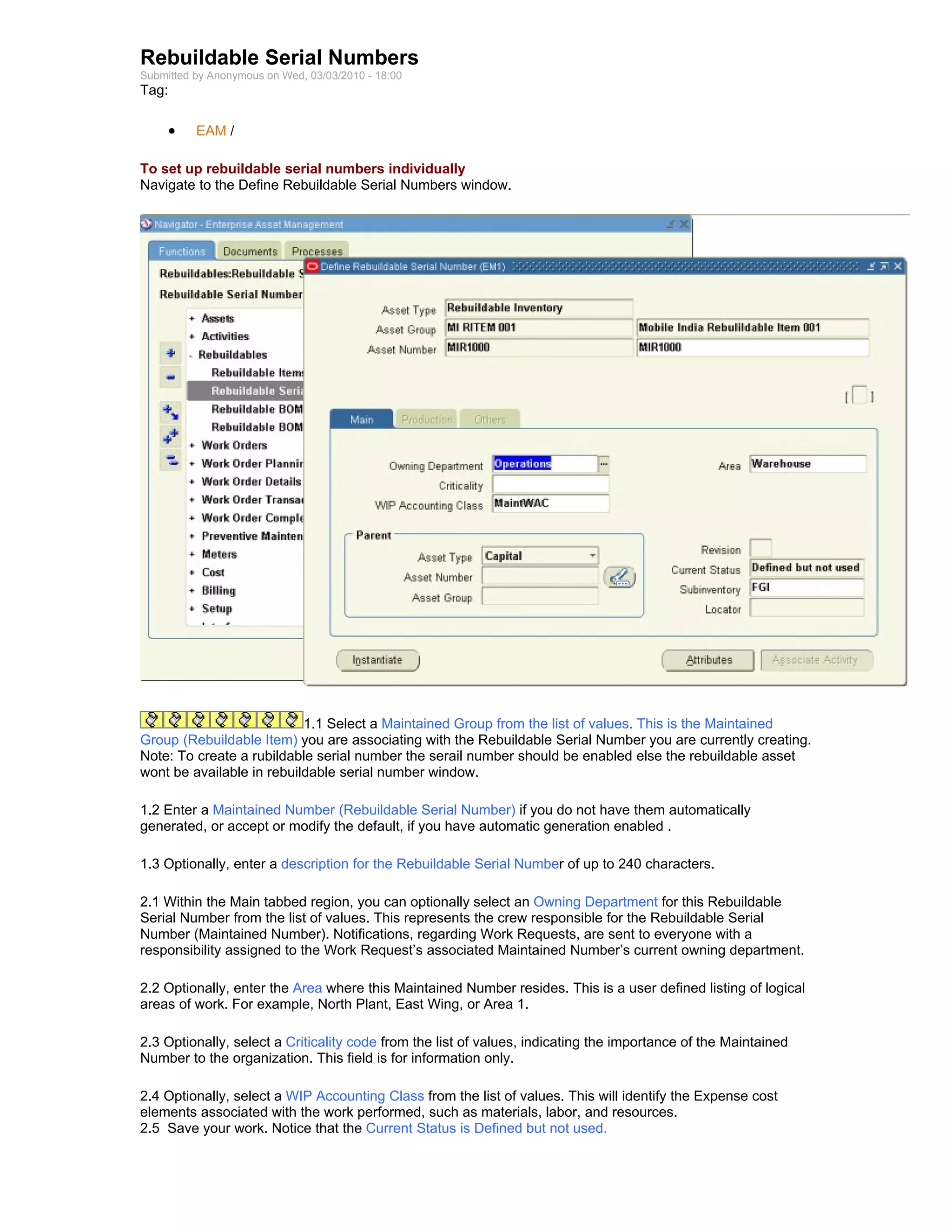Rebuildable Serial Numbers
Submitted by Anonymous on Wed, 03/03/2010 - 18:00
Tag:

     •    EAM /

To set up rebuildable serial numbers individually
Navigate to the Define Rebuildable Serial Numbers window.




                           1.1 Select a Maintained Group from the list of values. This is the Maintained
Group (Rebuildable Item) you are associating with the Rebuildable Serial Number you are currently creating.
Note: To create a rubildable serial number the serail number should be enabled else the rebuildable asset
wont be available in rebuildable serial number window.

1.2 Enter a Maintained Number (Rebuildable Serial Number) if you do not have them automatically
generated, or accept or modify the default, if you have automatic generation enabled .

1.3 Optionally, enter a description for the Rebuildable Serial Number of up to 240 characters.

2.1 Within the Main tabbed region, you can optionally select an Owning Department for this Rebuildable
Serial Number from the list of values. This represents the crew responsible for the Rebuildable Serial
Number (Maintained Number). Notifications, regarding Work Requests, are sent to everyone with a
responsibility assigned to the Work Request’s associated Maintained Number’s current owning department.

2.2 Optionally, enter the Area where this Maintained Number resides. This is a user defined listing of logical
areas of work. For example, North Plant, East Wing, or Area 1.

2.3 Optionally, select a Criticality code from the list of values, indicating the importance of the Maintained
Number to the organization. This field is for information only.

2.4 Optionally, select a WIP Accounting Class from the list of values. This will identify the Expense cost
elements associated with the work performed, such as materials, labor, and resources.
2.5 Save your work. Notice that the Current Status is Defined but not used.
 