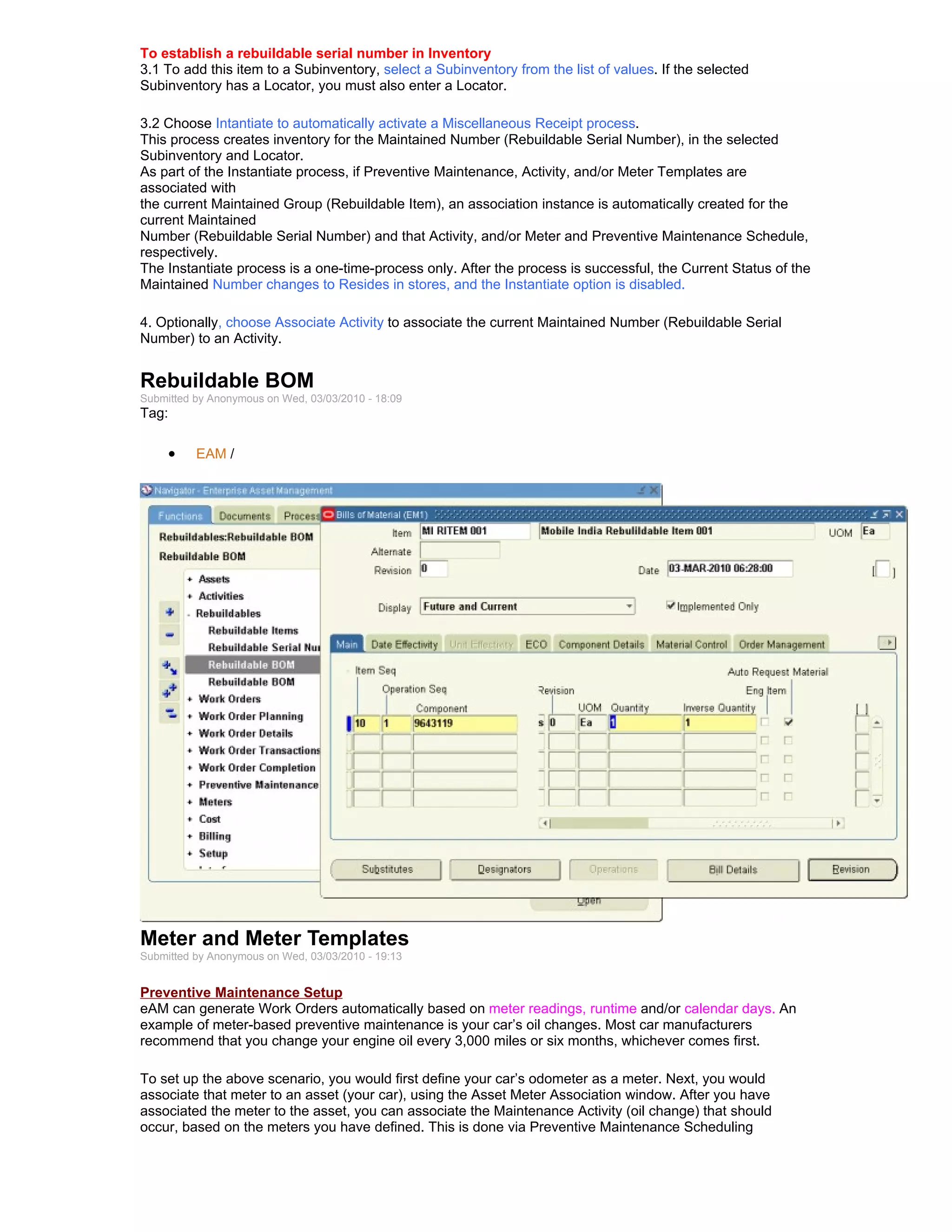 To establish a rebuildable serial number in Inventory
3.1 To add this item to a Subinventory, select a Subinventory from the list of values. If the selected
Subinventory has a Locator, you must also enter a Locator.

3.2 Choose Intantiate to automatically activate a Miscellaneous Receipt process.
This process creates inventory for the Maintained Number (Rebuildable Serial Number), in the selected
Subinventory and Locator.
As part of the Instantiate process, if Preventive Maintenance, Activity, and/or Meter Templates are
associated with
the current Maintained Group (Rebuildable Item), an association instance is automatically created for the
current Maintained
Number (Rebuildable Serial Number) and that Activity, and/or Meter and Preventive Maintenance Schedule,
respectively.
The Instantiate process is a one-time-process only. After the process is successful, the Current Status of the
Maintained Number changes to Resides in stores, and the Instantiate option is disabled.

4. Optionally, choose Associate Activity to associate the current Maintained Number (Rebuildable Serial
Number) to an Activity.


Rebuildable BOM
Submitted by Anonymous on Wed, 03/03/2010 - 18:09
Tag:

     •    EAM /




Meter and Meter Templates
Submitted by Anonymous on Wed, 03/03/2010 - 19:13


Preventive Maintenance Setup
eAM can generate Work Orders automatically based on meter readings, runtime and/or calendar days. An
example of meter-based preventive maintenance is your car’s oil changes. Most car manufacturers
recommend that you change your engine oil every 3,000 miles or six months, whichever comes first.

To set up the above scenario, you would first define your car’s odometer as a meter. Next, you would
associate that meter to an asset (your car), using the Asset Meter Association window. After you have
associated the meter to the asset, you can associate the Maintenance Activity (oil change) that should
occur, based on the meters you have defined. This is done via Preventive Maintenance Scheduling
 