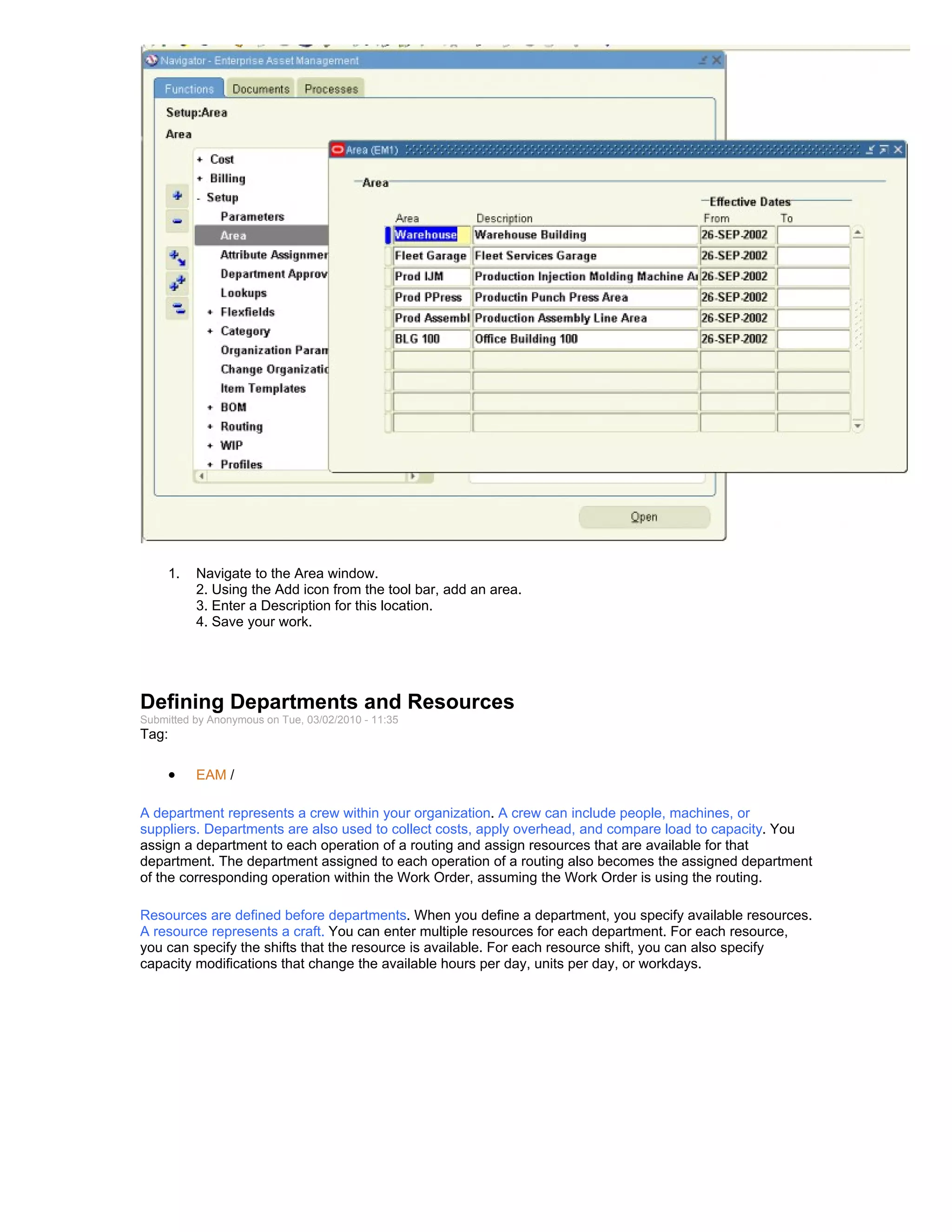 1.   Navigate to the Area window.
          2. Using the Add icon from the tool bar, add an area.
          3. Enter a Description for this location.
          4. Save your work.




Defining Departments and Resources
Submitted by Anonymous on Tue, 03/02/2010 - 11:35
Tag:

     •    EAM /

A department represents a crew within your organization. A crew can include people, machines, or
suppliers. Departments are also used to collect costs, apply overhead, and compare load to capacity. You
assign a department to each operation of a routing and assign resources that are available for that
department. The department assigned to each operation of a routing also becomes the assigned department
of the corresponding operation within the Work Order, assuming the Work Order is using the routing.

Resources are defined before departments. When you define a department, you specify available resources.
A resource represents a craft. You can enter multiple resources for each department. For each resource,
you can specify the shifts that the resource is available. For each resource shift, you can also specify
capacity modifications that change the available hours per day, units per day, or workdays.
 