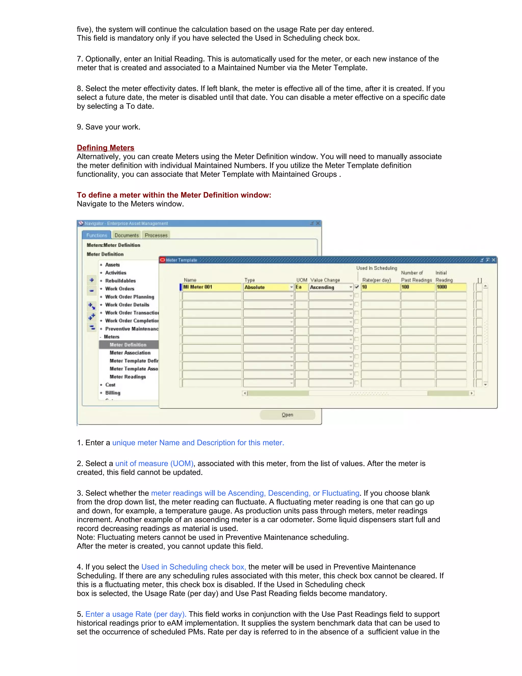 five), the system will continue the calculation based on the usage Rate per day entered.
This field is mandatory only if you have selected the Used in Scheduling check box.

7. Optionally, enter an Initial Reading. This is automatically used for the meter, or each new instance of the
meter that is created and associated to a Maintained Number via the Meter Template.

8. Select the meter effectivity dates. If left blank, the meter is effective all of the time, after it is created. If you
select a future date, the meter is disabled until that date. You can disable a meter effective on a specific date
by selecting a To date.

9. Save your work.

Defining Meters
Alternatively, you can create Meters using the Meter Definition window. You will need to manually associate
the meter definition with individual Maintained Numbers. If you utilize the Meter Template definition
functionality, you can associate that Meter Template with Maintained Groups .

To define a meter within the Meter Definition window:
Navigate to the Meters window.




1. Enter a unique meter Name and Description for this meter.

2. Select a unit of measure (UOM), associated with this meter, from the list of values. After the meter is
created, this field cannot be updated.

3. Select whether the meter readings will be Ascending, Descending, or Fluctuating. If you choose blank
from the drop down list, the meter reading can fluctuate. A fluctuating meter reading is one that can go up
and down, for example, a temperature gauge. As production units pass through meters, meter readings
increment. Another example of an ascending meter is a car odometer. Some liquid dispensers start full and
record decreasing readings as material is used.
Note: Fluctuating meters cannot be used in Preventive Maintenance scheduling.
After the meter is created, you cannot update this field.

4. If you select the Used in Scheduling check box, the meter will be used in Preventive Maintenance
Scheduling. If there are any scheduling rules associated with this meter, this check box cannot be cleared. If
this is a fluctuating meter, this check box is disabled. If the Used in Scheduling check
box is selected, the Usage Rate (per day) and Use Past Reading fields become mandatory.

5. Enter a usage Rate (per day). This field works in conjunction with the Use Past Readings field to support
historical readings prior to eAM implementation. It supplies the system benchmark data that can be used to
set the occurrence of scheduled PMs. Rate per day is referred to in the absence of a sufficient value in the
 