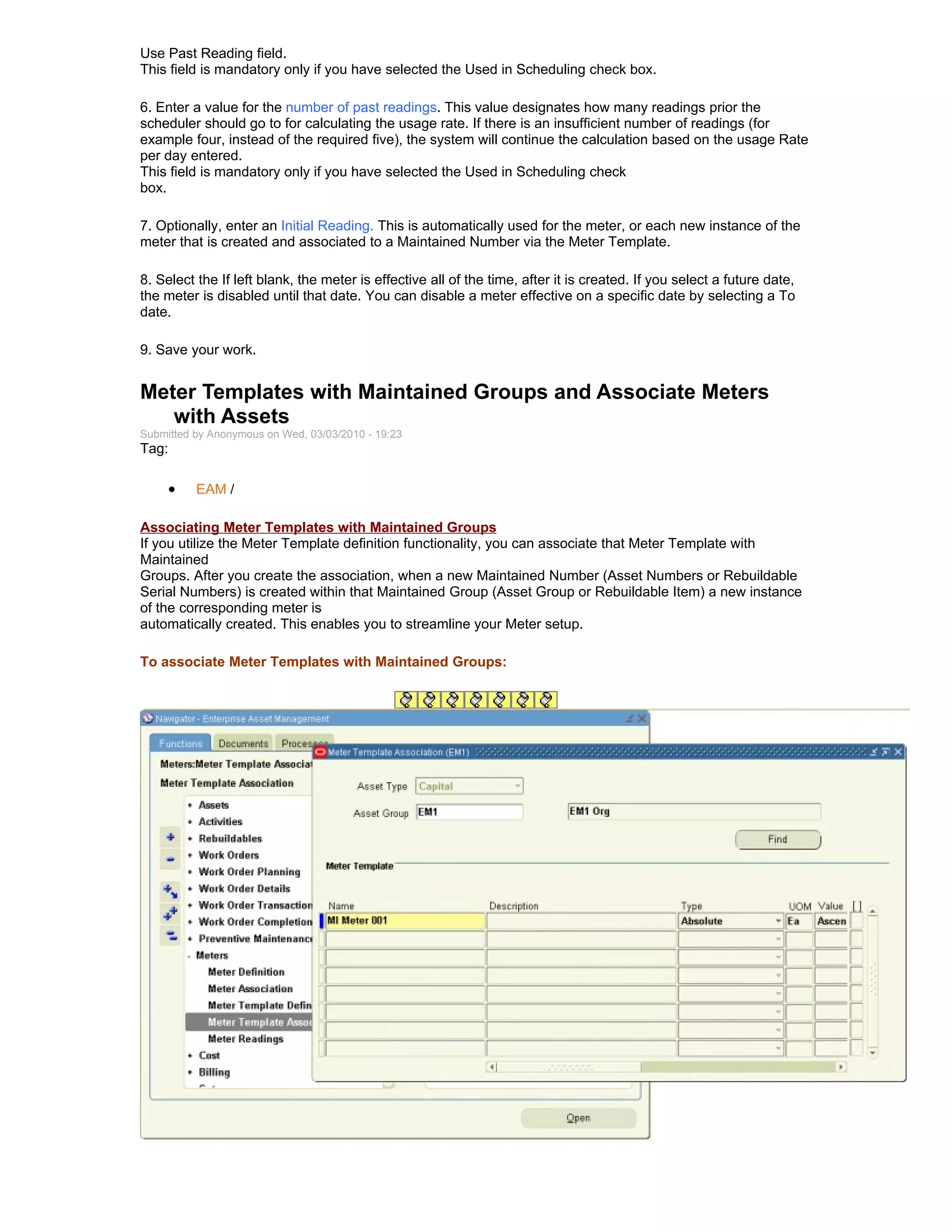 Use Past Reading field.
This field is mandatory only if you have selected the Used in Scheduling check box.

6. Enter a value for the number of past readings. This value designates how many readings prior the
scheduler should go to for calculating the usage rate. If there is an insufficient number of readings (for
example four, instead of the required five), the system will continue the calculation based on the usage Rate
per day entered.
This field is mandatory only if you have selected the Used in Scheduling check
box.

7. Optionally, enter an Initial Reading. This is automatically used for the meter, or each new instance of the
meter that is created and associated to a Maintained Number via the Meter Template.

8. Select the If left blank, the meter is effective all of the time, after it is created. If you select a future date,
the meter is disabled until that date. You can disable a meter effective on a specific date by selecting a To
date.

9. Save your work.


Meter Templates with Maintained Groups and Associate Meters
   with Assets
Submitted by Anonymous on Wed, 03/03/2010 - 19:23
Tag:

     •    EAM /

Associating Meter Templates with Maintained Groups
If you utilize the Meter Template definition functionality, you can associate that Meter Template with
Maintained
Groups. After you create the association, when a new Maintained Number (Asset Numbers or Rebuildable
Serial Numbers) is created within that Maintained Group (Asset Group or Rebuildable Item) a new instance
of the corresponding meter is
automatically created. This enables you to streamline your Meter setup.

To associate Meter Templates with Maintained Groups:
 