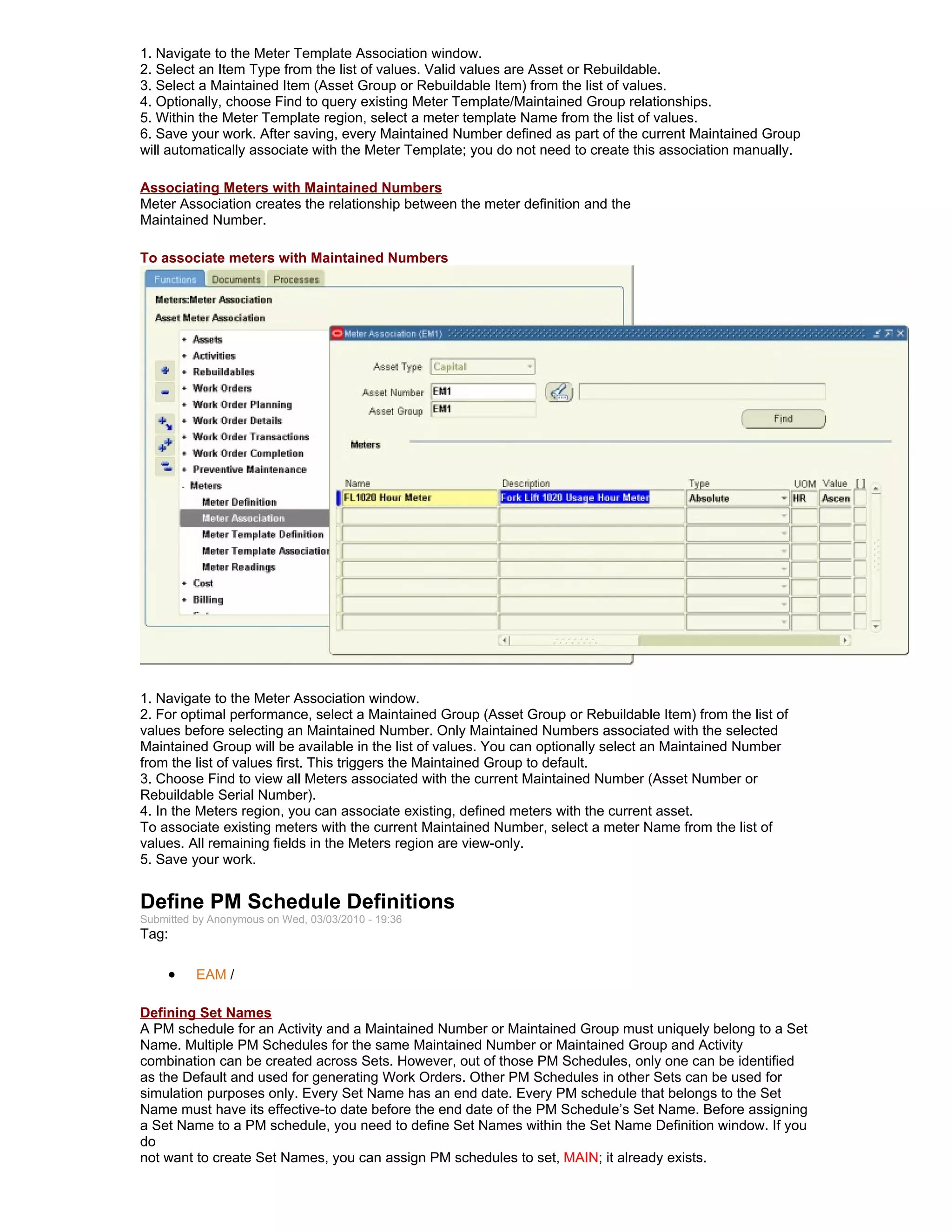 1. Navigate to the Meter Template Association window.
2. Select an Item Type from the list of values. Valid values are Asset or Rebuildable.
3. Select a Maintained Item (Asset Group or Rebuildable Item) from the list of values.
4. Optionally, choose Find to query existing Meter Template/Maintained Group relationships.
5. Within the Meter Template region, select a meter template Name from the list of values.
6. Save your work. After saving, every Maintained Number defined as part of the current Maintained Group
will automatically associate with the Meter Template; you do not need to create this association manually.

Associating Meters with Maintained Numbers
Meter Association creates the relationship between the meter definition and the
Maintained Number.

To associate meters with Maintained Numbers




1. Navigate to the Meter Association window.
2. For optimal performance, select a Maintained Group (Asset Group or Rebuildable Item) from the list of
values before selecting an Maintained Number. Only Maintained Numbers associated with the selected
Maintained Group will be available in the list of values. You can optionally select an Maintained Number
from the list of values first. This triggers the Maintained Group to default.
3. Choose Find to view all Meters associated with the current Maintained Number (Asset Number or
Rebuildable Serial Number).
4. In the Meters region, you can associate existing, defined meters with the current asset.
To associate existing meters with the current Maintained Number, select a meter Name from the list of
values. All remaining fields in the Meters region are view-only.
5. Save your work.


Define PM Schedule Definitions
Submitted by Anonymous on Wed, 03/03/2010 - 19:36
Tag:

     •    EAM /

Defining Set Names
A PM schedule for an Activity and a Maintained Number or Maintained Group must uniquely belong to a Set
Name. Multiple PM Schedules for the same Maintained Number or Maintained Group and Activity
combination can be created across Sets. However, out of those PM Schedules, only one can be identified
as the Default and used for generating Work Orders. Other PM Schedules in other Sets can be used for
simulation purposes only. Every Set Name has an end date. Every PM schedule that belongs to the Set
Name must have its effective-to date before the end date of the PM Schedule’s Set Name. Before assigning
a Set Name to a PM schedule, you need to define Set Names within the Set Name Definition window. If you
do
not want to create Set Names, you can assign PM schedules to set, MAIN; it already exists.
 