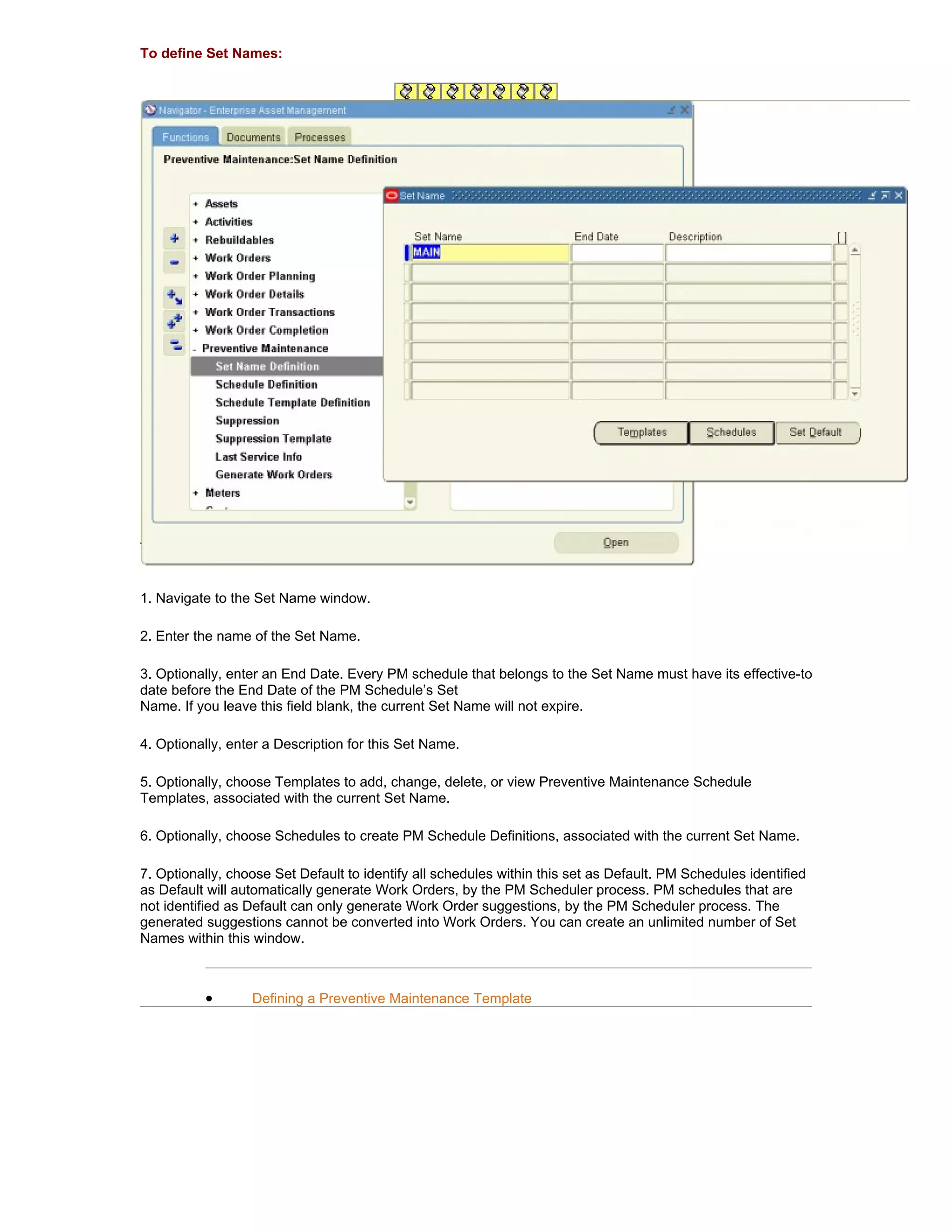 To define Set Names:




1. Navigate to the Set Name window.

2. Enter the name of the Set Name.

3. Optionally, enter an End Date. Every PM schedule that belongs to the Set Name must have its effective-to
date before the End Date of the PM Schedule’s Set
Name. If you leave this field blank, the current Set Name will not expire.

4. Optionally, enter a Description for this Set Name.

5. Optionally, choose Templates to add, change, delete, or view Preventive Maintenance Schedule
Templates, associated with the current Set Name.

6. Optionally, choose Schedules to create PM Schedule Definitions, associated with the current Set Name.

7. Optionally, choose Set Default to identify all schedules within this set as Default. PM Schedules identified
as Default will automatically generate Work Orders, by the PM Scheduler process. PM schedules that are
not identified as Default can only generate Work Order suggestions, by the PM Scheduler process. The
generated suggestions cannot be converted into Work Orders. You can create an unlimited number of Set
Names within this window.



          •       Defining a Preventive Maintenance Template
 