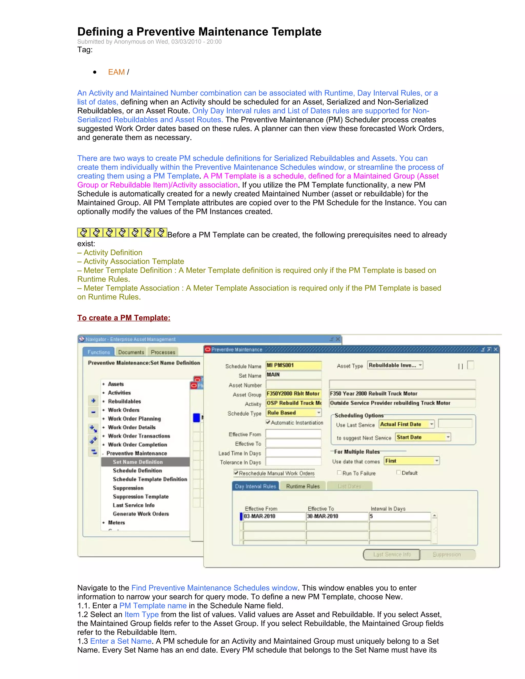 Defining a Preventive Maintenance Template
Submitted by Anonymous on Wed, 03/03/2010 - 20:00
Tag:

     •    EAM /

An Activity and Maintained Number combination can be associated with Runtime, Day Interval Rules, or a
list of dates, defining when an Activity should be scheduled for an Asset, Serialized and Non-Serialized
Rebuildables, or an Asset Route. Only Day Interval rules and List of Dates rules are supported for Non-
Serialized Rebuildables and Asset Routes. The Preventive Maintenance (PM) Scheduler process creates
suggested Work Order dates based on these rules. A planner can then view these forecasted Work Orders,
and generate them as necessary.

There are two ways to create PM schedule definitions for Serialized Rebuildables and Assets. You can
create them individually within the Preventive Maintenance Schedules window, or streamline the process of
creating them using a PM Template. A PM Template is a schedule, defined for a Maintained Group (Asset
Group or Rebuildable Item)/Activity association. If you utilize the PM Template functionality, a new PM
Schedule is automatically created for a newly created Maintained Number (asset or rebuildable) for the
Maintained Group. All PM Template attributes are copied over to the PM Schedule for the Instance. You can
optionally modify the values of the PM Instances created.


                          Before a PM Template can be created, the following prerequisites need to already
exist:
– Activity Definition
– Activity Association Template
– Meter Template Definition : A Meter Template definition is required only if the PM Template is based on
Runtime Rules.
– Meter Template Association : A Meter Template Association is required only if the PM Template is based
on Runtime Rules.

To create a PM Template:




Navigate to the Find Preventive Maintenance Schedules window. This window enables you to enter
information to narrow your search for query mode. To define a new PM Template, choose New.
1.1. Enter a PM Template name in the Schedule Name field.
1.2 Select an Item Type from the list of values. Valid values are Asset and Rebuildable. If you select Asset,
the Maintained Group fields refer to the Asset Group. If you select Rebuildable, the Maintained Group fields
refer to the Rebuildable Item.
1.3 Enter a Set Name. A PM schedule for an Activity and Maintained Group must uniquely belong to a Set
Name. Every Set Name has an end date. Every PM schedule that belongs to the Set Name must have its
 
