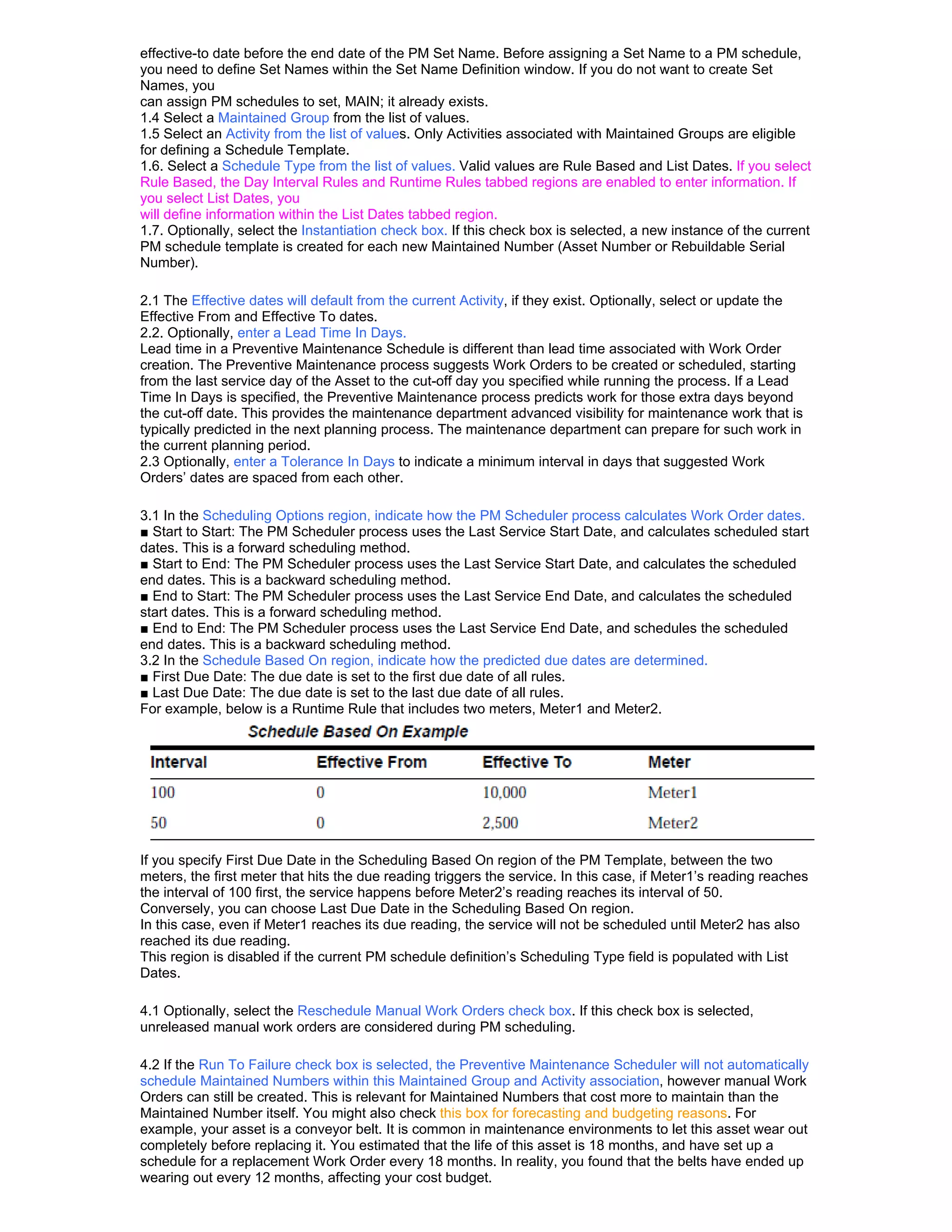 effective-to date before the end date of the PM Set Name. Before assigning a Set Name to a PM schedule,
you need to define Set Names within the Set Name Definition window. If you do not want to create Set
Names, you
can assign PM schedules to set, MAIN; it already exists.
1.4 Select a Maintained Group from the list of values.
1.5 Select an Activity from the list of values. Only Activities associated with Maintained Groups are eligible
for defining a Schedule Template.
1.6. Select a Schedule Type from the list of values. Valid values are Rule Based and List Dates. If you select
Rule Based, the Day Interval Rules and Runtime Rules tabbed regions are enabled to enter information. If
you select List Dates, you
will define information within the List Dates tabbed region.
1.7. Optionally, select the Instantiation check box. If this check box is selected, a new instance of the current
PM schedule template is created for each new Maintained Number (Asset Number or Rebuildable Serial
Number).

2.1 The Effective dates will default from the current Activity, if they exist. Optionally, select or update the
Effective From and Effective To dates.
2.2. Optionally, enter a Lead Time In Days.
Lead time in a Preventive Maintenance Schedule is different than lead time associated with Work Order
creation. The Preventive Maintenance process suggests Work Orders to be created or scheduled, starting
from the last service day of the Asset to the cut-off day you specified while running the process. If a Lead
Time In Days is specified, the Preventive Maintenance process predicts work for those extra days beyond
the cut-off date. This provides the maintenance department advanced visibility for maintenance work that is
typically predicted in the next planning process. The maintenance department can prepare for such work in
the current planning period.
2.3 Optionally, enter a Tolerance In Days to indicate a minimum interval in days that suggested Work
Orders’ dates are spaced from each other.

3.1 In the Scheduling Options region, indicate how the PM Scheduler process calculates Work Order dates.
■ Start to Start: The PM Scheduler process uses the Last Service Start Date, and calculates scheduled start
dates. This is a forward scheduling method.
■ Start to End: The PM Scheduler process uses the Last Service Start Date, and calculates the scheduled
end dates. This is a backward scheduling method.
■ End to Start: The PM Scheduler process uses the Last Service End Date, and calculates the scheduled
start dates. This is a forward scheduling method.
■ End to End: The PM Scheduler process uses the Last Service End Date, and schedules the scheduled
end dates. This is a backward scheduling method.
3.2 In the Schedule Based On region, indicate how the predicted due dates are determined.
■ First Due Date: The due date is set to the first due date of all rules.
■ Last Due Date: The due date is set to the last due date of all rules.
For example, below is a Runtime Rule that includes two meters, Meter1 and Meter2.




If you specify First Due Date in the Scheduling Based On region of the PM Template, between the two
meters, the first meter that hits the due reading triggers the service. In this case, if Meter1’s reading reaches
the interval of 100 first, the service happens before Meter2’s reading reaches its interval of 50.
Conversely, you can choose Last Due Date in the Scheduling Based On region.
In this case, even if Meter1 reaches its due reading, the service will not be scheduled until Meter2 has also
reached its due reading.
This region is disabled if the current PM schedule definition’s Scheduling Type field is populated with List
Dates.

4.1 Optionally, select the Reschedule Manual Work Orders check box. If this check box is selected,
unreleased manual work orders are considered during PM scheduling.

4.2 If the Run To Failure check box is selected, the Preventive Maintenance Scheduler will not automatically
schedule Maintained Numbers within this Maintained Group and Activity association, however manual Work
Orders can still be created. This is relevant for Maintained Numbers that cost more to maintain than the
Maintained Number itself. You might also check this box for forecasting and budgeting reasons. For
example, your asset is a conveyor belt. It is common in maintenance environments to let this asset wear out
completely before replacing it. You estimated that the life of this asset is 18 months, and have set up a
schedule for a replacement Work Order every 18 months. In reality, you found that the belts have ended up
wearing out every 12 months, affecting your cost budget.
 