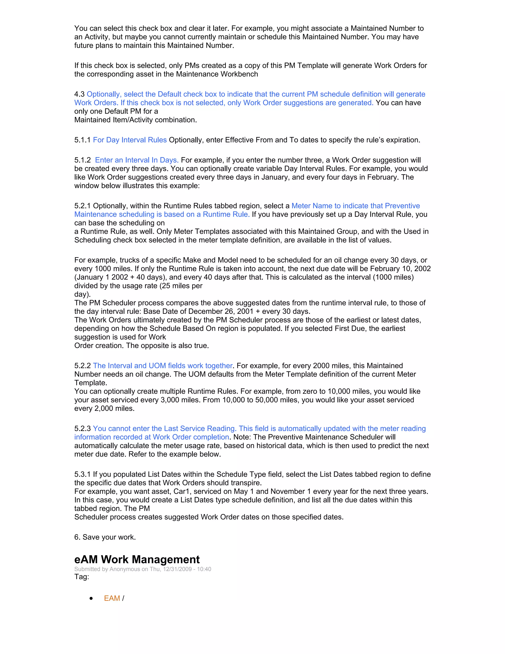 You can select this check box and clear it later. For example, you might associate a Maintained Number to
an Activity, but maybe you cannot currently maintain or schedule this Maintained Number. You may have
future plans to maintain this Maintained Number.

If this check box is selected, only PMs created as a copy of this PM Template will generate Work Orders for
the corresponding asset in the Maintenance Workbench

4.3 Optionally, select the Default check box to indicate that the current PM schedule definition will generate
Work Orders. If this check box is not selected, only Work Order suggestions are generated. You can have
only one Default PM for a
Maintained Item/Activity combination.

5.1.1 For Day Interval Rules Optionally, enter Effective From and To dates to specify the rule’s expiration.

5.1.2 Enter an Interval In Days. For example, if you enter the number three, a Work Order suggestion will
be created every three days. You can optionally create variable Day Interval Rules. For example, you would
like Work Order suggestions created every three days in January, and every four days in February. The
window below illustrates this example:

5.2.1 Optionally, within the Runtime Rules tabbed region, select a Meter Name to indicate that Preventive
Maintenance scheduling is based on a Runtime Rule. If you have previously set up a Day Interval Rule, you
can base the scheduling on
a Runtime Rule, as well. Only Meter Templates associated with this Maintained Group, and with the Used in
Scheduling check box selected in the meter template definition, are available in the list of values.

For example, trucks of a specific Make and Model need to be scheduled for an oil change every 30 days, or
every 1000 miles. If only the Runtime Rule is taken into account, the next due date will be February 10, 2002
(January 1 2002 + 40 days), and every 40 days after that. This is calculated as the interval (1000 miles)
divided by the usage rate (25 miles per
day).
The PM Scheduler process compares the above suggested dates from the runtime interval rule, to those of
the day interval rule: Base Date of December 26, 2001 + every 30 days.
The Work Orders ultimately created by the PM Scheduler process are those of the earliest or latest dates,
depending on how the Schedule Based On region is populated. If you selected First Due, the earliest
suggestion is used for Work
Order creation. The opposite is also true.

5.2.2 The Interval and UOM fields work together. For example, for every 2000 miles, this Maintained
Number needs an oil change. The UOM defaults from the Meter Template definition of the current Meter
Template.
You can optionally create multiple Runtime Rules. For example, from zero to 10,000 miles, you would like
your asset serviced every 3,000 miles. From 10,000 to 50,000 miles, you would like your asset serviced
every 2,000 miles.

5.2.3 You cannot enter the Last Service Reading. This field is automatically updated with the meter reading
information recorded at Work Order completion. Note: The Preventive Maintenance Scheduler will
automatically calculate the meter usage rate, based on historical data, which is then used to predict the next
meter due date. Refer to the example below.

5.3.1 If you populated List Dates within the Schedule Type field, select the List Dates tabbed region to define
the specific due dates that Work Orders should transpire.
For example, you want asset, Car1, serviced on May 1 and November 1 every year for the next three years.
In this case, you would create a List Dates type schedule definition, and list all the due dates within this
tabbed region. The PM
Scheduler process creates suggested Work Order dates on those specified dates.

6. Save your work.


eAM Work Management
Submitted by Anonymous on Thu, 12/31/2009 - 10:40
Tag:

     •    EAM /
 