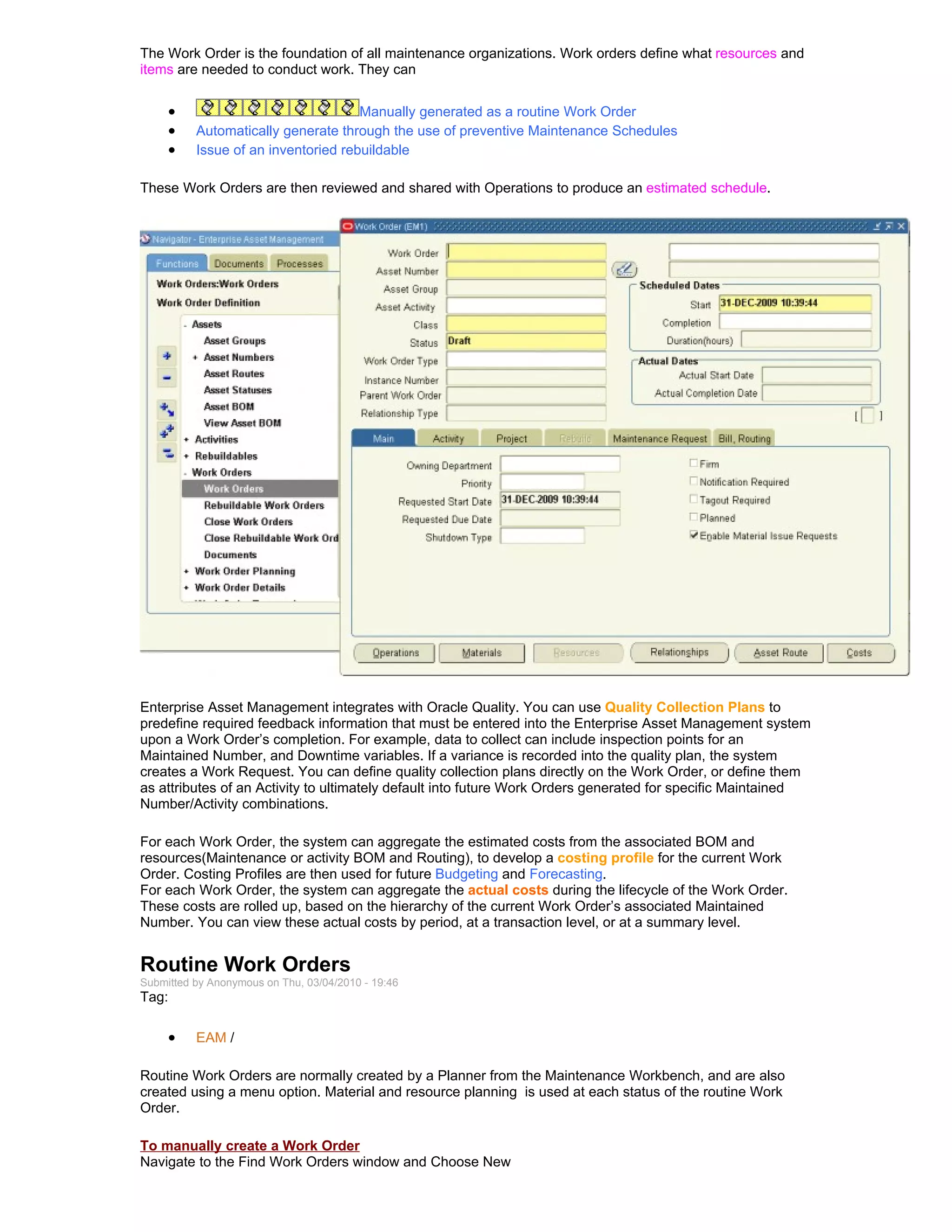 The Work Order is the foundation of all maintenance organizations. Work orders define what resources and
items are needed to conduct work. They can


     •                               Manually generated as a routine Work Order
     •    Automatically generate through the use of preventive Maintenance Schedules
     •    Issue of an inventoried rebuildable

These Work Orders are then reviewed and shared with Operations to produce an estimated schedule.




Enterprise Asset Management integrates with Oracle Quality. You can use Quality Collection Plans to
predefine required feedback information that must be entered into the Enterprise Asset Management system
upon a Work Order’s completion. For example, data to collect can include inspection points for an
Maintained Number, and Downtime variables. If a variance is recorded into the quality plan, the system
creates a Work Request. You can define quality collection plans directly on the Work Order, or define them
as attributes of an Activity to ultimately default into future Work Orders generated for specific Maintained
Number/Activity combinations.

For each Work Order, the system can aggregate the estimated costs from the associated BOM and
resources(Maintenance or activity BOM and Routing), to develop a costing profile for the current Work
Order. Costing Profiles are then used for future Budgeting and Forecasting.
For each Work Order, the system can aggregate the actual costs during the lifecycle of the Work Order.
These costs are rolled up, based on the hierarchy of the current Work Order’s associated Maintained
Number. You can view these actual costs by period, at a transaction level, or at a summary level.


Routine Work Orders
Submitted by Anonymous on Thu, 03/04/2010 - 19:46
Tag:

     •    EAM /

Routine Work Orders are normally created by a Planner from the Maintenance Workbench, and are also
created using a menu option. Material and resource planning is used at each status of the routine Work
Order.

To manually create a Work Order
Navigate to the Find Work Orders window and Choose New
 