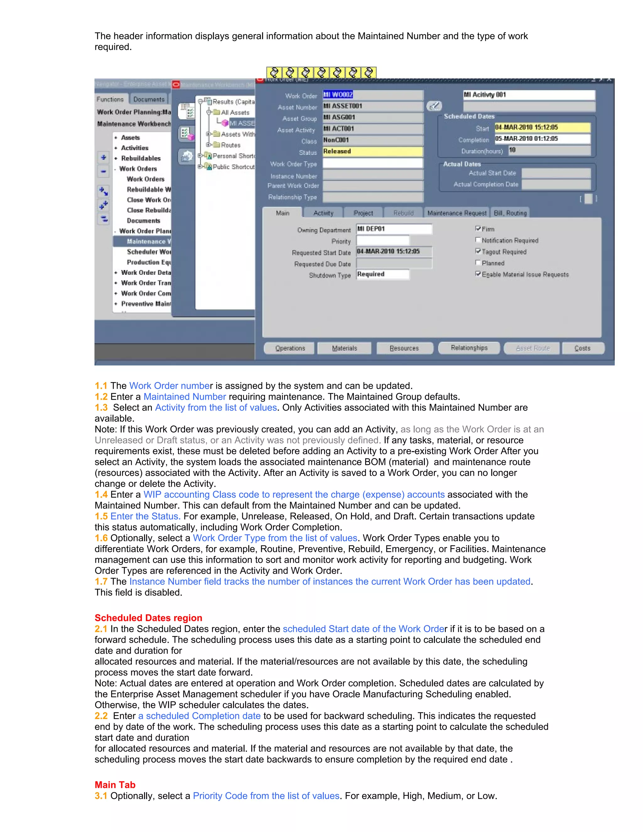 The header information displays general information about the Maintained Number and the type of work
required.




1.1 The Work Order number is assigned by the system and can be updated.
1.2 Enter a Maintained Number requiring maintenance. The Maintained Group defaults.
1.3 Select an Activity from the list of values. Only Activities associated with this Maintained Number are
available.
Note: If this Work Order was previously created, you can add an Activity, as long as the Work Order is at an
Unreleased or Draft status, or an Activity was not previously defined. If any tasks, material, or resource
requirements exist, these must be deleted before adding an Activity to a pre-existing Work Order After you
select an Activity, the system loads the associated maintenance BOM (material) and maintenance route
(resources) associated with the Activity. After an Activity is saved to a Work Order, you can no longer
change or delete the Activity.
1.4 Enter a WIP accounting Class code to represent the charge (expense) accounts associated with the
Maintained Number. This can default from the Maintained Number and can be updated.
1.5 Enter the Status. For example, Unrelease, Released, On Hold, and Draft. Certain transactions update
this status automatically, including Work Order Completion.
1.6 Optionally, select a Work Order Type from the list of values. Work Order Types enable you to
differentiate Work Orders, for example, Routine, Preventive, Rebuild, Emergency, or Facilities. Maintenance
management can use this information to sort and monitor work activity for reporting and budgeting. Work
Order Types are referenced in the Activity and Work Order.
1.7 The Instance Number field tracks the number of instances the current Work Order has been updated.
This field is disabled.

Scheduled Dates region
2.1 In the Scheduled Dates region, enter the scheduled Start date of the Work Order if it is to be based on a
forward schedule. The scheduling process uses this date as a starting point to calculate the scheduled end
date and duration for
allocated resources and material. If the material/resources are not available by this date, the scheduling
process moves the start date forward.
Note: Actual dates are entered at operation and Work Order completion. Scheduled dates are calculated by
the Enterprise Asset Management scheduler if you have Oracle Manufacturing Scheduling enabled.
Otherwise, the WIP scheduler calculates the dates.
2.2 Enter a scheduled Completion date to be used for backward scheduling. This indicates the requested
end by date of the work. The scheduling process uses this date as a starting point to calculate the scheduled
start date and duration
for allocated resources and material. If the material and resources are not available by that date, the
scheduling process moves the start date backwards to ensure completion by the required end date .

Main Tab
3.1 Optionally, select a Priority Code from the list of values. For example, High, Medium, or Low.
 