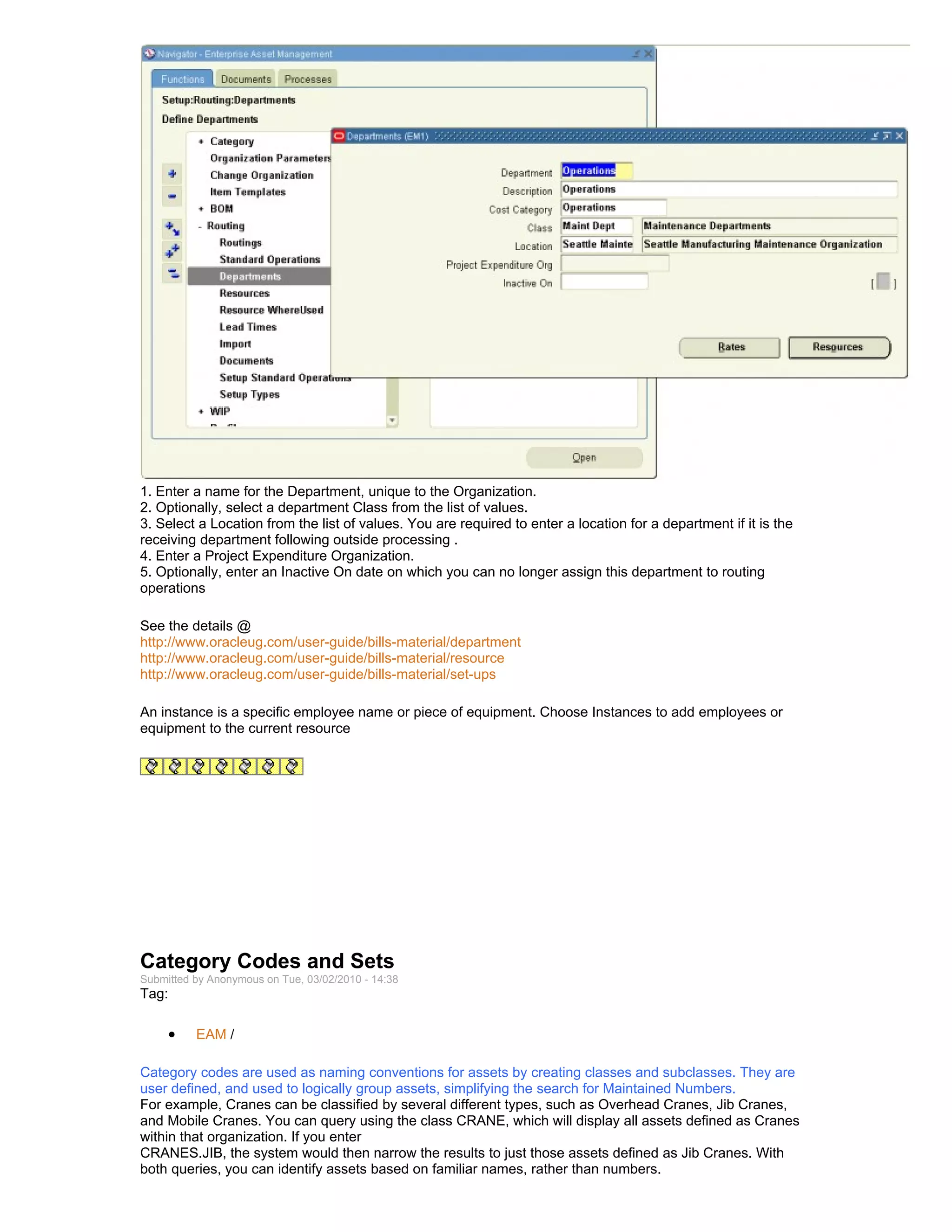 1. Enter a name for the Department, unique to the Organization.
2. Optionally, select a department Class from the list of values.
3. Select a Location from the list of values. You are required to enter a location for a department if it is the
receiving department following outside processing .
4. Enter a Project Expenditure Organization.
5. Optionally, enter an Inactive On date on which you can no longer assign this department to routing
operations

See the details @
http://www.oracleug.com/user-guide/bills-material/department
http://www.oracleug.com/user-guide/bills-material/resource
http://www.oracleug.com/user-guide/bills-material/set-ups

An instance is a specific employee name or piece of equipment. Choose Instances to add employees or
equipment to the current resource




Category Codes and Sets
Submitted by Anonymous on Tue, 03/02/2010 - 14:38
Tag:

     •    EAM /

Category codes are used as naming conventions for assets by creating classes and subclasses. They are
user defined, and used to logically group assets, simplifying the search for Maintained Numbers.
For example, Cranes can be classified by several different types, such as Overhead Cranes, Jib Cranes,
and Mobile Cranes. You can query using the class CRANE, which will display all assets defined as Cranes
within that organization. If you enter
CRANES.JIB, the system would then narrow the results to just those assets defined as Jib Cranes. With
both queries, you can identify assets based on familiar names, rather than numbers.
 