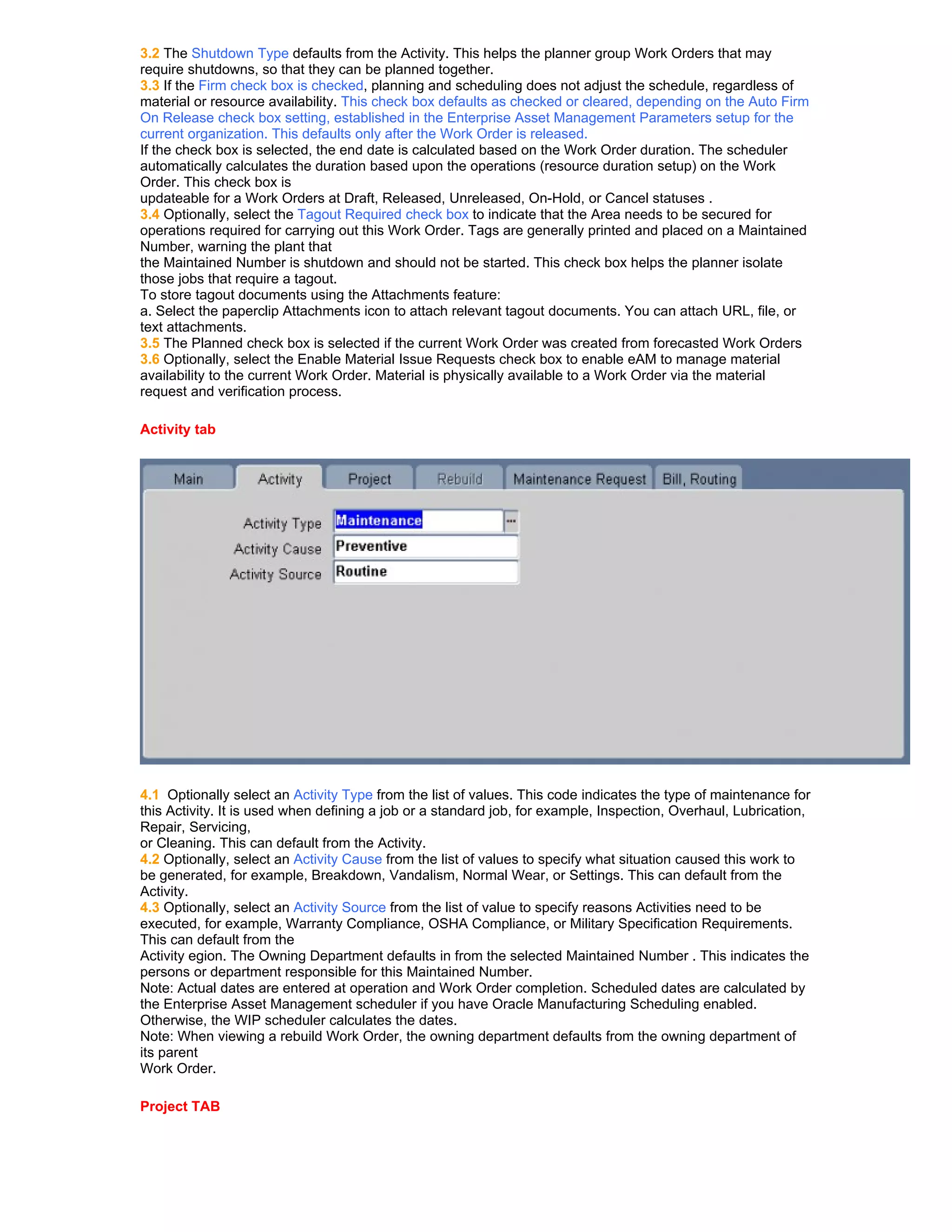 3.2 The Shutdown Type defaults from the Activity. This helps the planner group Work Orders that may
require shutdowns, so that they can be planned together.
3.3 If the Firm check box is checked, planning and scheduling does not adjust the schedule, regardless of
material or resource availability. This check box defaults as checked or cleared, depending on the Auto Firm
On Release check box setting, established in the Enterprise Asset Management Parameters setup for the
current organization. This defaults only after the Work Order is released.
If the check box is selected, the end date is calculated based on the Work Order duration. The scheduler
automatically calculates the duration based upon the operations (resource duration setup) on the Work
Order. This check box is
updateable for a Work Orders at Draft, Released, Unreleased, On-Hold, or Cancel statuses .
3.4 Optionally, select the Tagout Required check box to indicate that the Area needs to be secured for
operations required for carrying out this Work Order. Tags are generally printed and placed on a Maintained
Number, warning the plant that
the Maintained Number is shutdown and should not be started. This check box helps the planner isolate
those jobs that require a tagout.
To store tagout documents using the Attachments feature:
a. Select the paperclip Attachments icon to attach relevant tagout documents. You can attach URL, file, or
text attachments.
3.5 The Planned check box is selected if the current Work Order was created from forecasted Work Orders
3.6 Optionally, select the Enable Material Issue Requests check box to enable eAM to manage material
availability to the current Work Order. Material is physically available to a Work Order via the material
request and verification process.

Activity tab




4.1 Optionally select an Activity Type from the list of values. This code indicates the type of maintenance for
this Activity. It is used when defining a job or a standard job, for example, Inspection, Overhaul, Lubrication,
Repair, Servicing,
or Cleaning. This can default from the Activity.
4.2 Optionally, select an Activity Cause from the list of values to specify what situation caused this work to
be generated, for example, Breakdown, Vandalism, Normal Wear, or Settings. This can default from the
Activity.
4.3 Optionally, select an Activity Source from the list of value to specify reasons Activities need to be
executed, for example, Warranty Compliance, OSHA Compliance, or Military Specification Requirements.
This can default from the
Activity egion. The Owning Department defaults in from the selected Maintained Number . This indicates the
persons or department responsible for this Maintained Number.
Note: Actual dates are entered at operation and Work Order completion. Scheduled dates are calculated by
the Enterprise Asset Management scheduler if you have Oracle Manufacturing Scheduling enabled.
Otherwise, the WIP scheduler calculates the dates.
Note: When viewing a rebuild Work Order, the owning department defaults from the owning department of
its parent
Work Order.

Project TAB
 