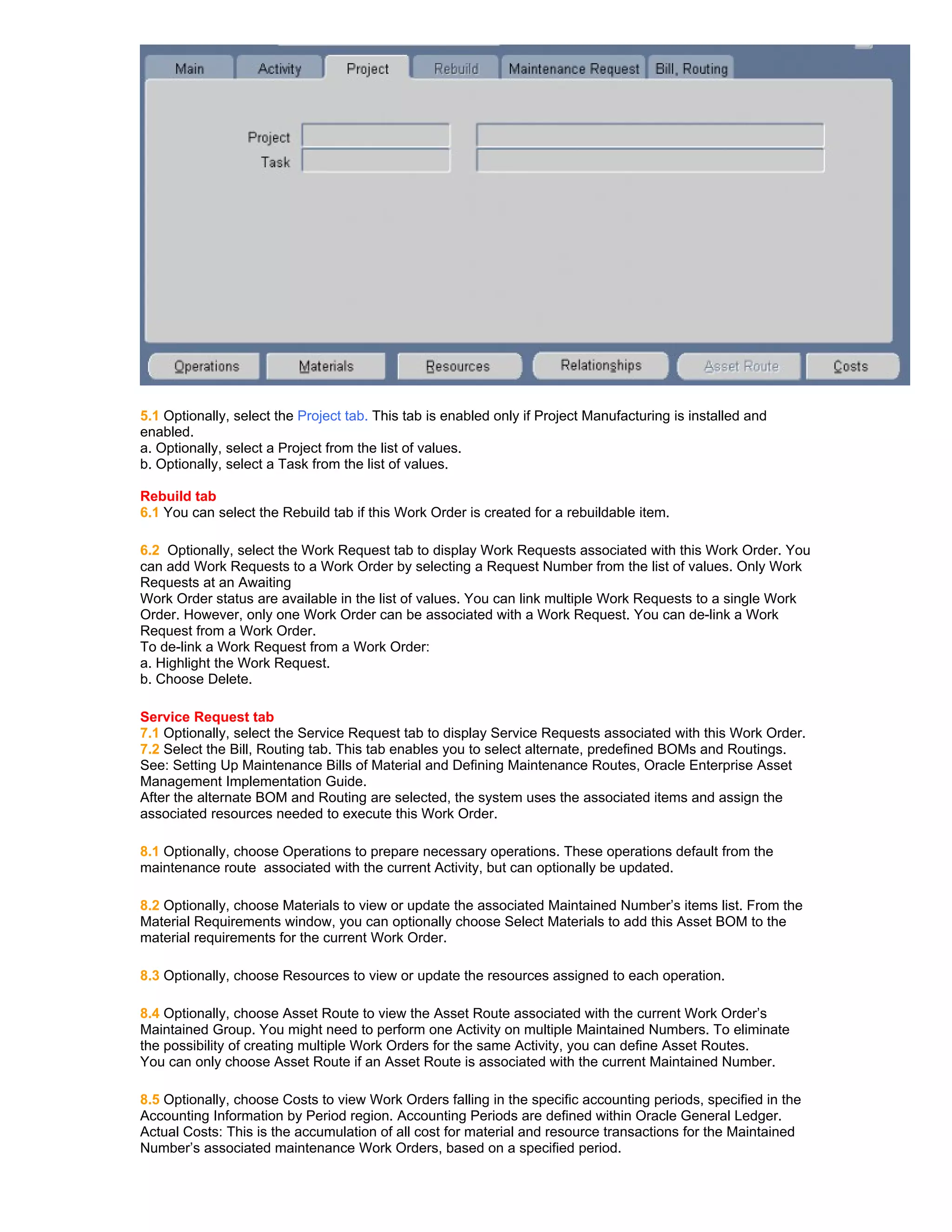 5.1 Optionally, select the Project tab. This tab is enabled only if Project Manufacturing is installed and
enabled.
a. Optionally, select a Project from the list of values.
b. Optionally, select a Task from the list of values.

Rebuild tab
6.1 You can select the Rebuild tab if this Work Order is created for a rebuildable item.

6.2 Optionally, select the Work Request tab to display Work Requests associated with this Work Order. You
can add Work Requests to a Work Order by selecting a Request Number from the list of values. Only Work
Requests at an Awaiting
Work Order status are available in the list of values. You can link multiple Work Requests to a single Work
Order. However, only one Work Order can be associated with a Work Request. You can de-link a Work
Request from a Work Order.
To de-link a Work Request from a Work Order:
a. Highlight the Work Request.
b. Choose Delete.

Service Request tab
7.1 Optionally, select the Service Request tab to display Service Requests associated with this Work Order.
7.2 Select the Bill, Routing tab. This tab enables you to select alternate, predefined BOMs and Routings.
See: Setting Up Maintenance Bills of Material and Defining Maintenance Routes, Oracle Enterprise Asset
Management Implementation Guide.
After the alternate BOM and Routing are selected, the system uses the associated items and assign the
associated resources needed to execute this Work Order.

8.1 Optionally, choose Operations to prepare necessary operations. These operations default from the
maintenance route associated with the current Activity, but can optionally be updated.

8.2 Optionally, choose Materials to view or update the associated Maintained Number’s items list. From the
Material Requirements window, you can optionally choose Select Materials to add this Asset BOM to the
material requirements for the current Work Order.

8.3 Optionally, choose Resources to view or update the resources assigned to each operation.

8.4 Optionally, choose Asset Route to view the Asset Route associated with the current Work Order’s
Maintained Group. You might need to perform one Activity on multiple Maintained Numbers. To eliminate
the possibility of creating multiple Work Orders for the same Activity, you can define Asset Routes.
You can only choose Asset Route if an Asset Route is associated with the current Maintained Number.

8.5 Optionally, choose Costs to view Work Orders falling in the specific accounting periods, specified in the
Accounting Information by Period region. Accounting Periods are defined within Oracle General Ledger.
Actual Costs: This is the accumulation of all cost for material and resource transactions for the Maintained
Number’s associated maintenance Work Orders, based on a specified period.
 