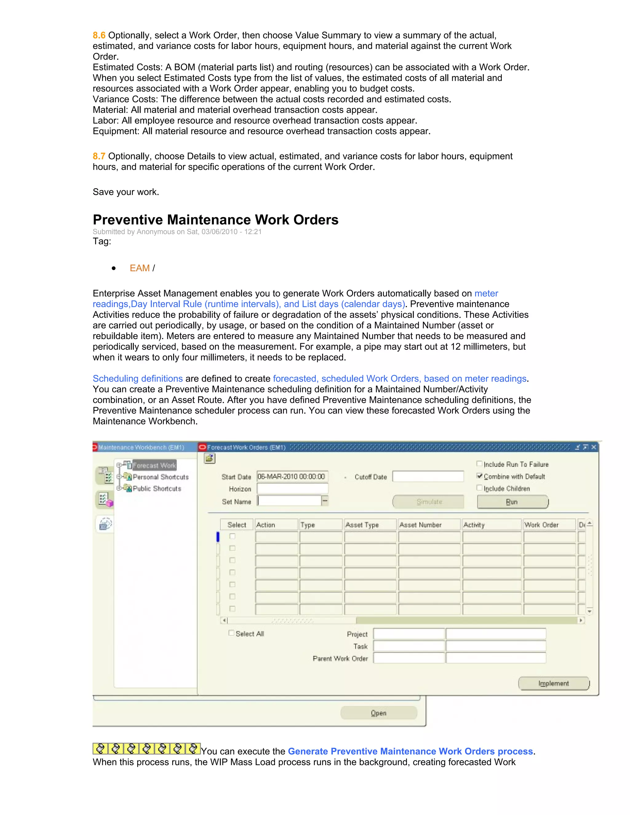 8.6 Optionally, select a Work Order, then choose Value Summary to view a summary of the actual,
estimated, and variance costs for labor hours, equipment hours, and material against the current Work
Order.
Estimated Costs: A BOM (material parts list) and routing (resources) can be associated with a Work Order.
When you select Estimated Costs type from the list of values, the estimated costs of all material and
resources associated with a Work Order appear, enabling you to budget costs.
Variance Costs: The difference between the actual costs recorded and estimated costs.
Material: All material and material overhead transaction costs appear.
Labor: All employee resource and resource overhead transaction costs appear.
Equipment: All material resource and resource overhead transaction costs appear.

8.7 Optionally, choose Details to view actual, estimated, and variance costs for labor hours, equipment
hours, and material for specific operations of the current Work Order.

Save your work.


Preventive Maintenance Work Orders
Submitted by Anonymous on Sat, 03/06/2010 - 12:21
Tag:

     •    EAM /

Enterprise Asset Management enables you to generate Work Orders automatically based on meter
readings,Day Interval Rule (runtime intervals), and List days (calendar days). Preventive maintenance
Activities reduce the probability of failure or degradation of the assets’ physical conditions. These Activities
are carried out periodically, by usage, or based on the condition of a Maintained Number (asset or
rebuildable item). Meters are entered to measure any Maintained Number that needs to be measured and
periodically serviced, based on the measurement. For example, a pipe may start out at 12 millimeters, but
when it wears to only four millimeters, it needs to be replaced.

Scheduling definitions are defined to create forecasted, scheduled Work Orders, based on meter readings.
You can create a Preventive Maintenance scheduling definition for a Maintained Number/Activity
combination, or an Asset Route. After you have defined Preventive Maintenance scheduling definitions, the
Preventive Maintenance scheduler process can run. You can view these forecasted Work Orders using the
Maintenance Workbench.




                          You can execute the Generate Preventive Maintenance Work Orders process.
When this process runs, the WIP Mass Load process runs in the background, creating forecasted Work
 