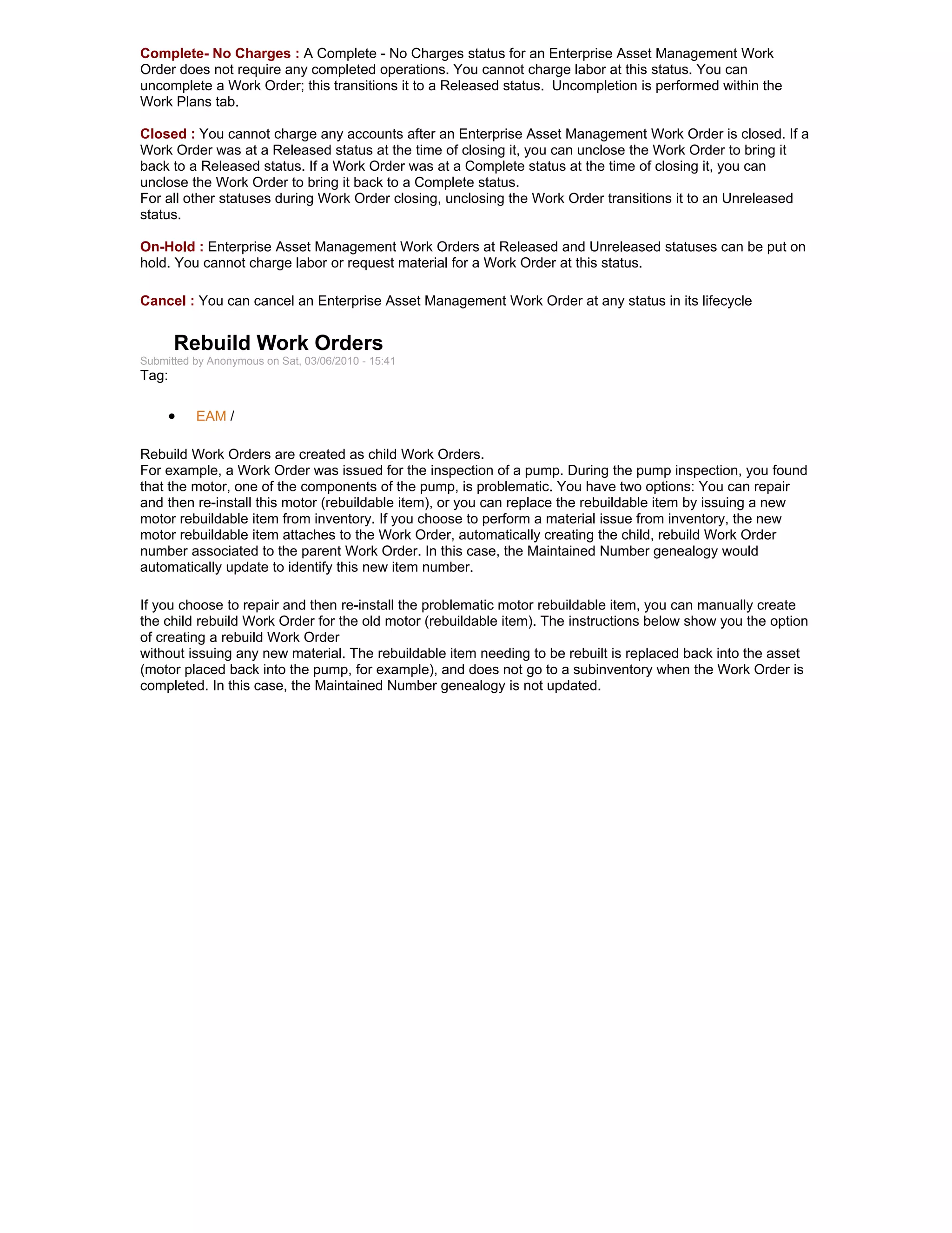 Complete- No Charges : A Complete - No Charges status for an Enterprise Asset Management Work
Order does not require any completed operations. You cannot charge labor at this status. You can
uncomplete a Work Order; this transitions it to a Released status. Uncompletion is performed within the
Work Plans tab.

Closed : You cannot charge any accounts after an Enterprise Asset Management Work Order is closed. If a
Work Order was at a Released status at the time of closing it, you can unclose the Work Order to bring it
back to a Released status. If a Work Order was at a Complete status at the time of closing it, you can
unclose the Work Order to bring it back to a Complete status.
For all other statuses during Work Order closing, unclosing the Work Order transitions it to an Unreleased
status.

On-Hold : Enterprise Asset Management Work Orders at Released and Unreleased statuses can be put on
hold. You cannot charge labor or request material for a Work Order at this status.

Cancel : You can cancel an Enterprise Asset Management Work Order at any status in its lifecycle


       Rebuild Work Orders
Submitted by Anonymous on Sat, 03/06/2010 - 15:41
Tag:

     •    EAM /

Rebuild Work Orders are created as child Work Orders.
For example, a Work Order was issued for the inspection of a pump. During the pump inspection, you found
that the motor, one of the components of the pump, is problematic. You have two options: You can repair
and then re-install this motor (rebuildable item), or you can replace the rebuildable item by issuing a new
motor rebuildable item from inventory. If you choose to perform a material issue from inventory, the new
motor rebuildable item attaches to the Work Order, automatically creating the child, rebuild Work Order
number associated to the parent Work Order. In this case, the Maintained Number genealogy would
automatically update to identify this new item number.

If you choose to repair and then re-install the problematic motor rebuildable item, you can manually create
the child rebuild Work Order for the old motor (rebuildable item). The instructions below show you the option
of creating a rebuild Work Order
without issuing any new material. The rebuildable item needing to be rebuilt is replaced back into the asset
(motor placed back into the pump, for example), and does not go to a subinventory when the Work Order is
completed. In this case, the Maintained Number genealogy is not updated.
 