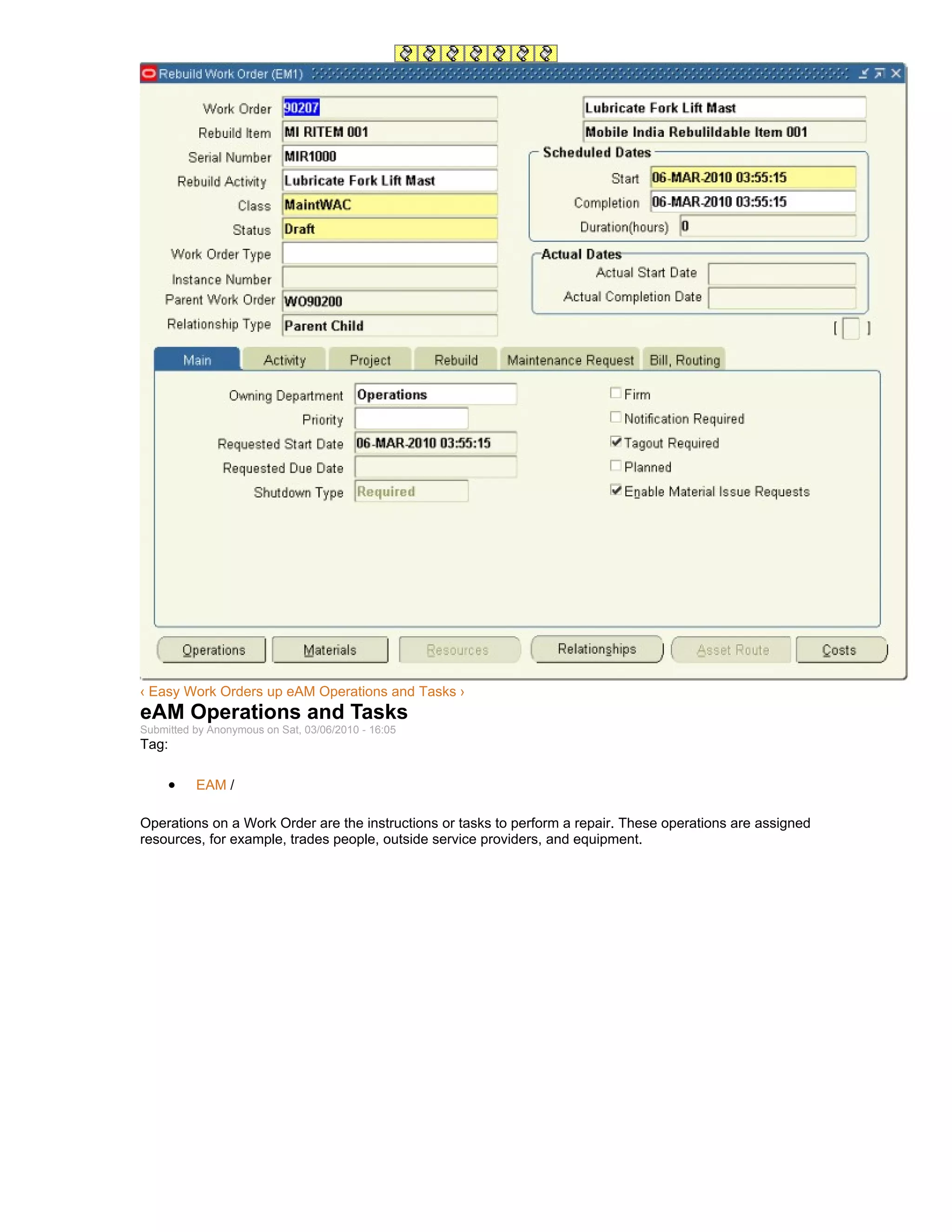 ‹ Easy Work Orders up eAM Operations and Tasks ›
eAM Operations and Tasks
Submitted by Anonymous on Sat, 03/06/2010 - 16:05
Tag:

     •    EAM /

Operations on a Work Order are the instructions or tasks to perform a repair. These operations are assigned
resources, for example, trades people, outside service providers, and equipment.
 