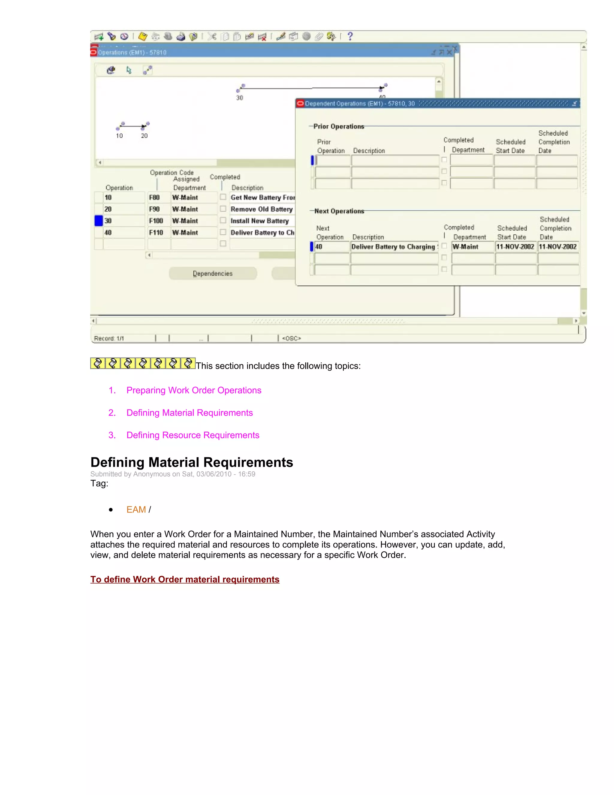 This section includes the following topics:

     1.   Preparing Work Order Operations

     2.   Defining Material Requirements

     3.   Defining Resource Requirements


Defining Material Requirements
Submitted by Anonymous on Sat, 03/06/2010 - 16:59
Tag:

     •    EAM /

When you enter a Work Order for a Maintained Number, the Maintained Number’s associated Activity
attaches the required material and resources to complete its operations. However, you can update, add,
view, and delete material requirements as necessary for a specific Work Order.

To define Work Order material requirements
 