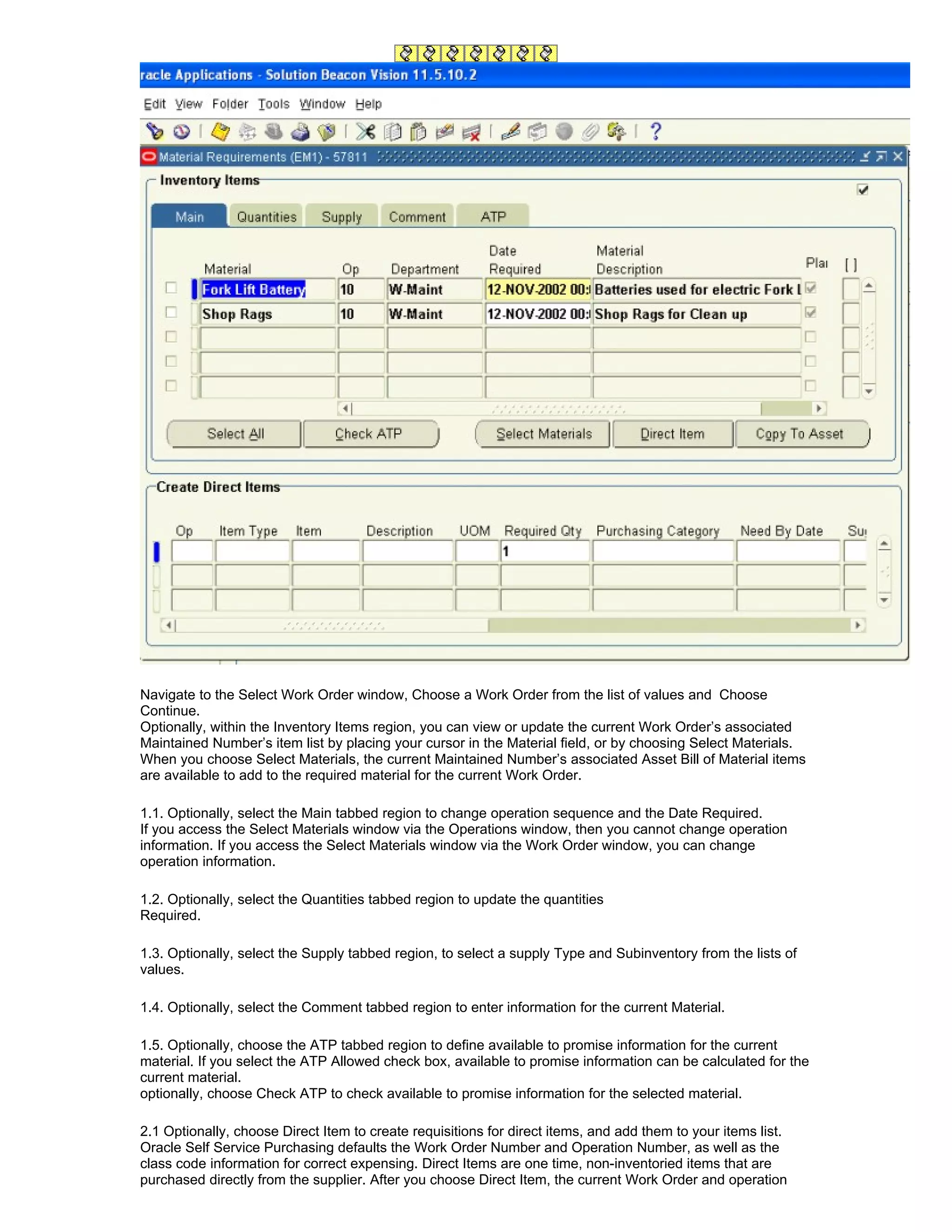 Navigate to the Select Work Order window, Choose a Work Order from the list of values and Choose
Continue.
Optionally, within the Inventory Items region, you can view or update the current Work Order’s associated
Maintained Number’s item list by placing your cursor in the Material field, or by choosing Select Materials.
When you choose Select Materials, the current Maintained Number’s associated Asset Bill of Material items
are available to add to the required material for the current Work Order.

1.1. Optionally, select the Main tabbed region to change operation sequence and the Date Required.
If you access the Select Materials window via the Operations window, then you cannot change operation
information. If you access the Select Materials window via the Work Order window, you can change
operation information.

1.2. Optionally, select the Quantities tabbed region to update the quantities
Required.

1.3. Optionally, select the Supply tabbed region, to select a supply Type and Subinventory from the lists of
values.

1.4. Optionally, select the Comment tabbed region to enter information for the current Material.

1.5. Optionally, choose the ATP tabbed region to define available to promise information for the current
material. If you select the ATP Allowed check box, available to promise information can be calculated for the
current material.
optionally, choose Check ATP to check available to promise information for the selected material.

2.1 Optionally, choose Direct Item to create requisitions for direct items, and add them to your items list.
Oracle Self Service Purchasing defaults the Work Order Number and Operation Number, as well as the
class code information for correct expensing. Direct Items are one time, non-inventoried items that are
purchased directly from the supplier. After you choose Direct Item, the current Work Order and operation
 
