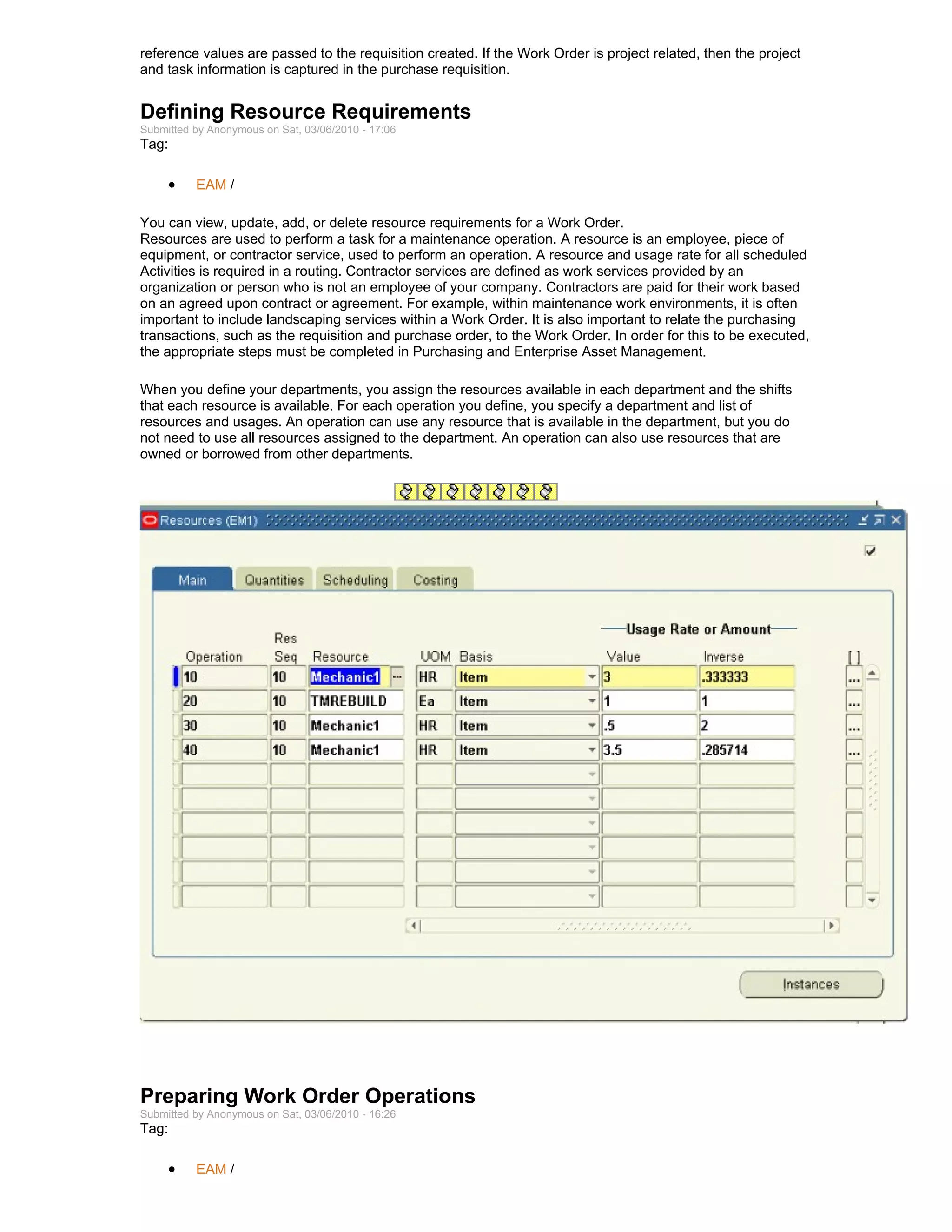reference values are passed to the requisition created. If the Work Order is project related, then the project
and task information is captured in the purchase requisition.


Defining Resource Requirements
Submitted by Anonymous on Sat, 03/06/2010 - 17:06
Tag:

     •    EAM /

You can view, update, add, or delete resource requirements for a Work Order.
Resources are used to perform a task for a maintenance operation. A resource is an employee, piece of
equipment, or contractor service, used to perform an operation. A resource and usage rate for all scheduled
Activities is required in a routing. Contractor services are defined as work services provided by an
organization or person who is not an employee of your company. Contractors are paid for their work based
on an agreed upon contract or agreement. For example, within maintenance work environments, it is often
important to include landscaping services within a Work Order. It is also important to relate the purchasing
transactions, such as the requisition and purchase order, to the Work Order. In order for this to be executed,
the appropriate steps must be completed in Purchasing and Enterprise Asset Management.

When you define your departments, you assign the resources available in each department and the shifts
that each resource is available. For each operation you define, you specify a department and list of
resources and usages. An operation can use any resource that is available in the department, but you do
not need to use all resources assigned to the department. An operation can also use resources that are
owned or borrowed from other departments.




Preparing Work Order Operations
Submitted by Anonymous on Sat, 03/06/2010 - 16:26
Tag:

     •    EAM /
 