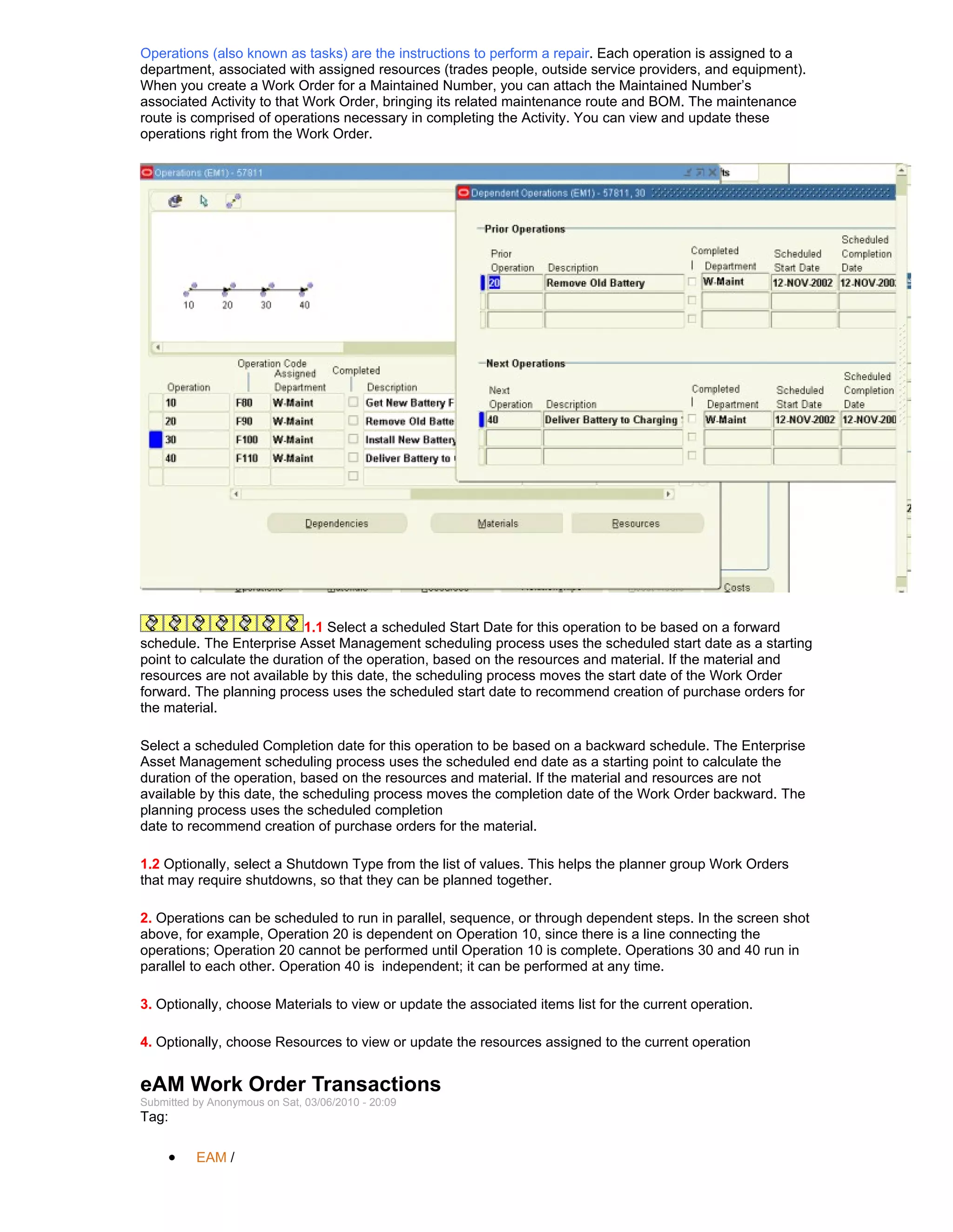 Operations (also known as tasks) are the instructions to perform a repair. Each operation is assigned to a
department, associated with assigned resources (trades people, outside service providers, and equipment).
When you create a Work Order for a Maintained Number, you can attach the Maintained Number’s
associated Activity to that Work Order, bringing its related maintenance route and BOM. The maintenance
route is comprised of operations necessary in completing the Activity. You can view and update these
operations right from the Work Order.




                            1.1 Select a scheduled Start Date for this operation to be based on a forward
schedule. The Enterprise Asset Management scheduling process uses the scheduled start date as a starting
point to calculate the duration of the operation, based on the resources and material. If the material and
resources are not available by this date, the scheduling process moves the start date of the Work Order
forward. The planning process uses the scheduled start date to recommend creation of purchase orders for
the material.

Select a scheduled Completion date for this operation to be based on a backward schedule. The Enterprise
Asset Management scheduling process uses the scheduled end date as a starting point to calculate the
duration of the operation, based on the resources and material. If the material and resources are not
available by this date, the scheduling process moves the completion date of the Work Order backward. The
planning process uses the scheduled completion
date to recommend creation of purchase orders for the material.

1.2 Optionally, select a Shutdown Type from the list of values. This helps the planner group Work Orders
that may require shutdowns, so that they can be planned together.

2. Operations can be scheduled to run in parallel, sequence, or through dependent steps. In the screen shot
above, for example, Operation 20 is dependent on Operation 10, since there is a line connecting the
operations; Operation 20 cannot be performed until Operation 10 is complete. Operations 30 and 40 run in
parallel to each other. Operation 40 is independent; it can be performed at any time.

3. Optionally, choose Materials to view or update the associated items list for the current operation.

4. Optionally, choose Resources to view or update the resources assigned to the current operation


eAM Work Order Transactions
Submitted by Anonymous on Sat, 03/06/2010 - 20:09
Tag:

     •    EAM /
 