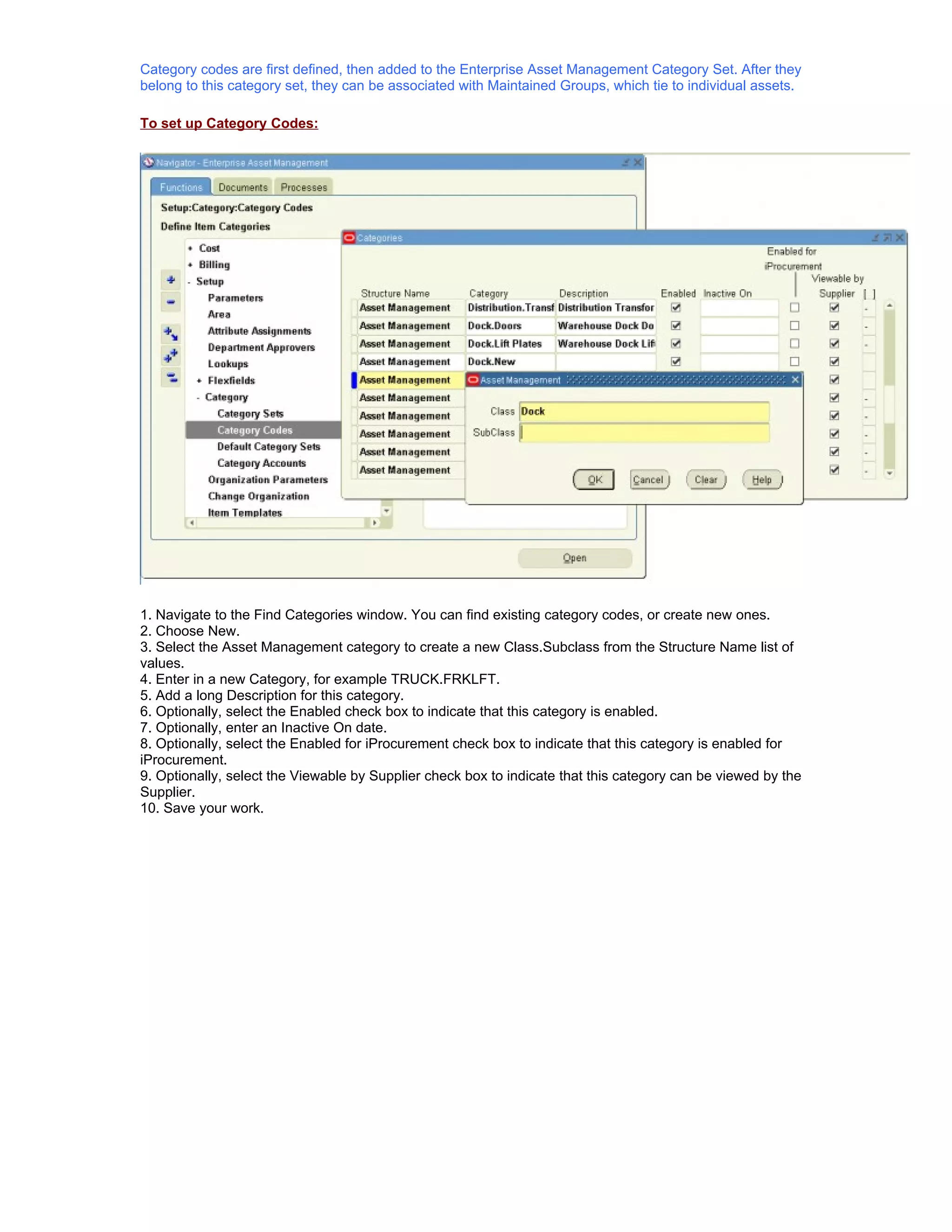 Category codes are first defined, then added to the Enterprise Asset Management Category Set. After they
belong to this category set, they can be associated with Maintained Groups, which tie to individual assets.

To set up Category Codes:




1. Navigate to the Find Categories window. You can find existing category codes, or create new ones.
2. Choose New.
3. Select the Asset Management category to create a new Class.Subclass from the Structure Name list of
values.
4. Enter in a new Category, for example TRUCK.FRKLFT.
5. Add a long Description for this category.
6. Optionally, select the Enabled check box to indicate that this category is enabled.
7. Optionally, enter an Inactive On date.
8. Optionally, select the Enabled for iProcurement check box to indicate that this category is enabled for
iProcurement.
9. Optionally, select the Viewable by Supplier check box to indicate that this category can be viewed by the
Supplier.
10. Save your work.
 