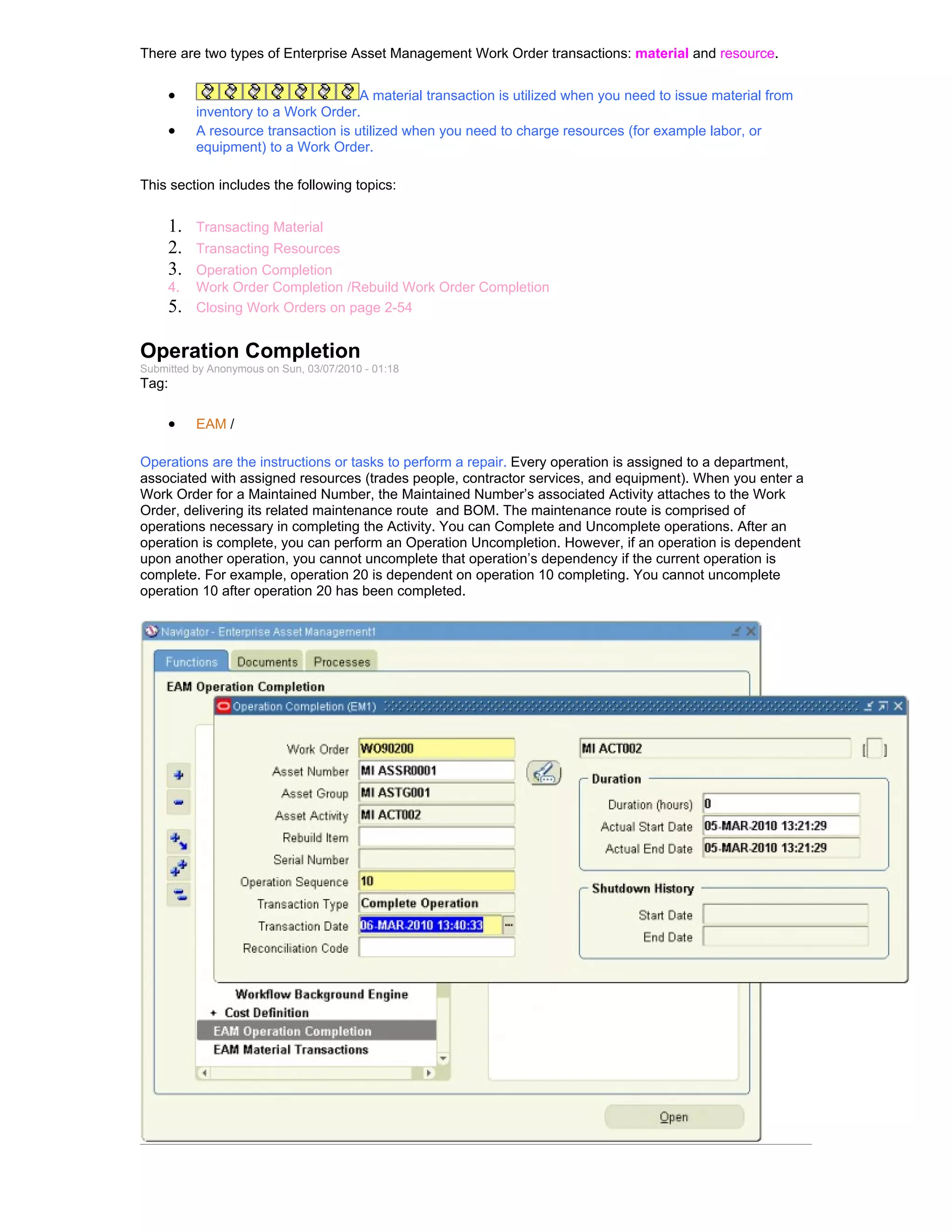 There are two types of Enterprise Asset Management Work Order transactions: material and resource.


     •                               A material transaction is utilized when you need to issue material from
          inventory to a Work Order.
     •    A resource transaction is utilized when you need to charge resources (for example labor, or
          equipment) to a Work Order.

This section includes the following topics:


     1.   Transacting Material
     2.   Transacting Resources
     3.   Operation Completion
     4.   Work Order Completion /Rebuild Work Order Completion
     5.   Closing Work Orders on page 2-54


Operation Completion
Submitted by Anonymous on Sun, 03/07/2010 - 01:18
Tag:

     •    EAM /

Operations are the instructions or tasks to perform a repair. Every operation is assigned to a department,
associated with assigned resources (trades people, contractor services, and equipment). When you enter a
Work Order for a Maintained Number, the Maintained Number’s associated Activity attaches to the Work
Order, delivering its related maintenance route and BOM. The maintenance route is comprised of
operations necessary in completing the Activity. You can Complete and Uncomplete operations. After an
operation is complete, you can perform an Operation Uncompletion. However, if an operation is dependent
upon another operation, you cannot uncomplete that operation’s dependency if the current operation is
complete. For example, operation 20 is dependent on operation 10 completing. You cannot uncomplete
operation 10 after operation 20 has been completed.
 