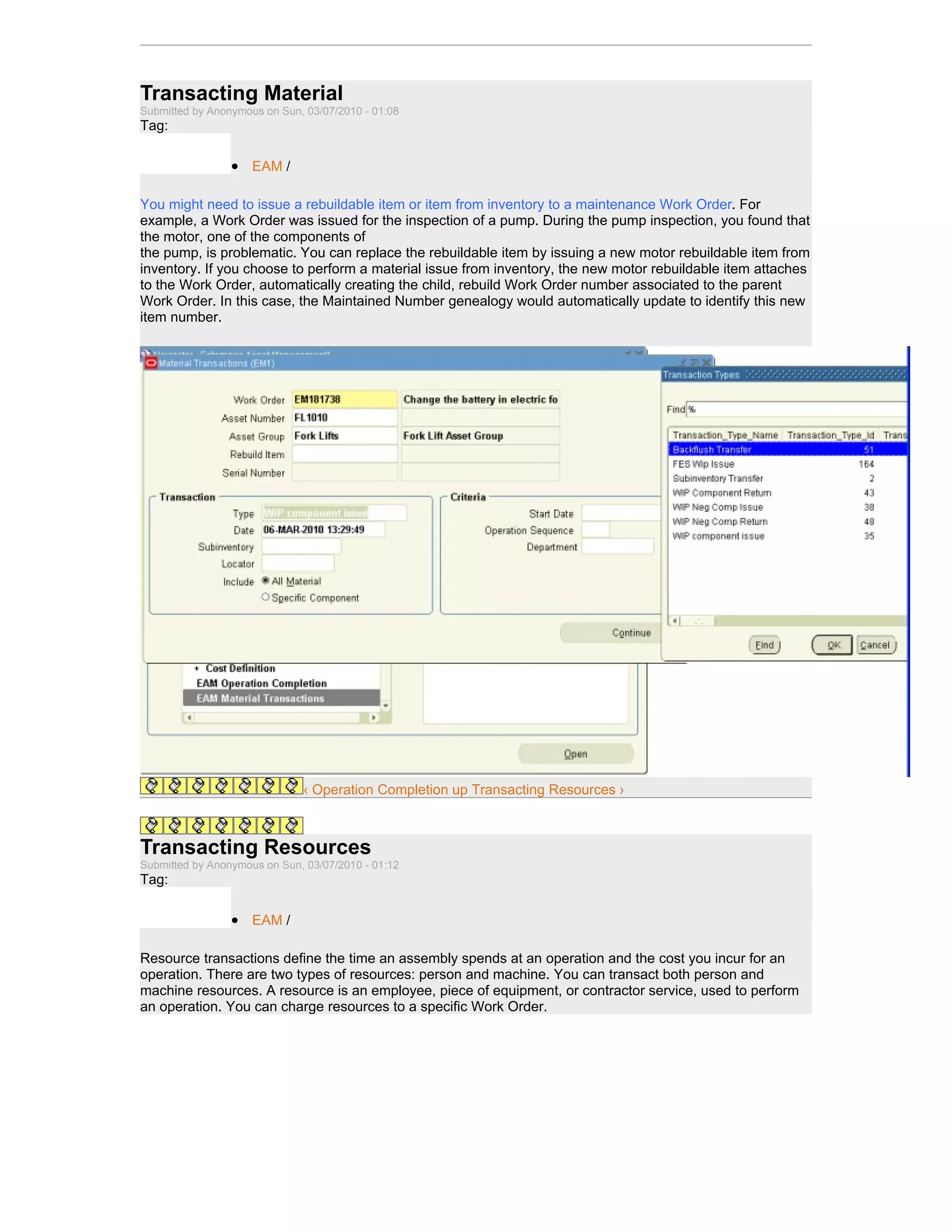 Transacting Material
Submitted by Anonymous on Sun, 03/07/2010 - 01:08
Tag:

                 • EAM /

You might need to issue a rebuildable item or item from inventory to a maintenance Work Order. For
example, a Work Order was issued for the inspection of a pump. During the pump inspection, you found that
the motor, one of the components of
the pump, is problematic. You can replace the rebuildable item by issuing a new motor rebuildable item from
inventory. If you choose to perform a material issue from inventory, the new motor rebuildable item attaches
to the Work Order, automatically creating the child, rebuild Work Order number associated to the parent
Work Order. In this case, the Maintained Number genealogy would automatically update to identify this new
item number.




                              ‹ Operation Completion up Transacting Resources ›



Transacting Resources
Submitted by Anonymous on Sun, 03/07/2010 - 01:12
Tag:

                 • EAM /

Resource transactions define the time an assembly spends at an operation and the cost you incur for an
operation. There are two types of resources: person and machine. You can transact both person and
machine resources. A resource is an employee, piece of equipment, or contractor service, used to perform
an operation. You can charge resources to a specific Work Order.
 