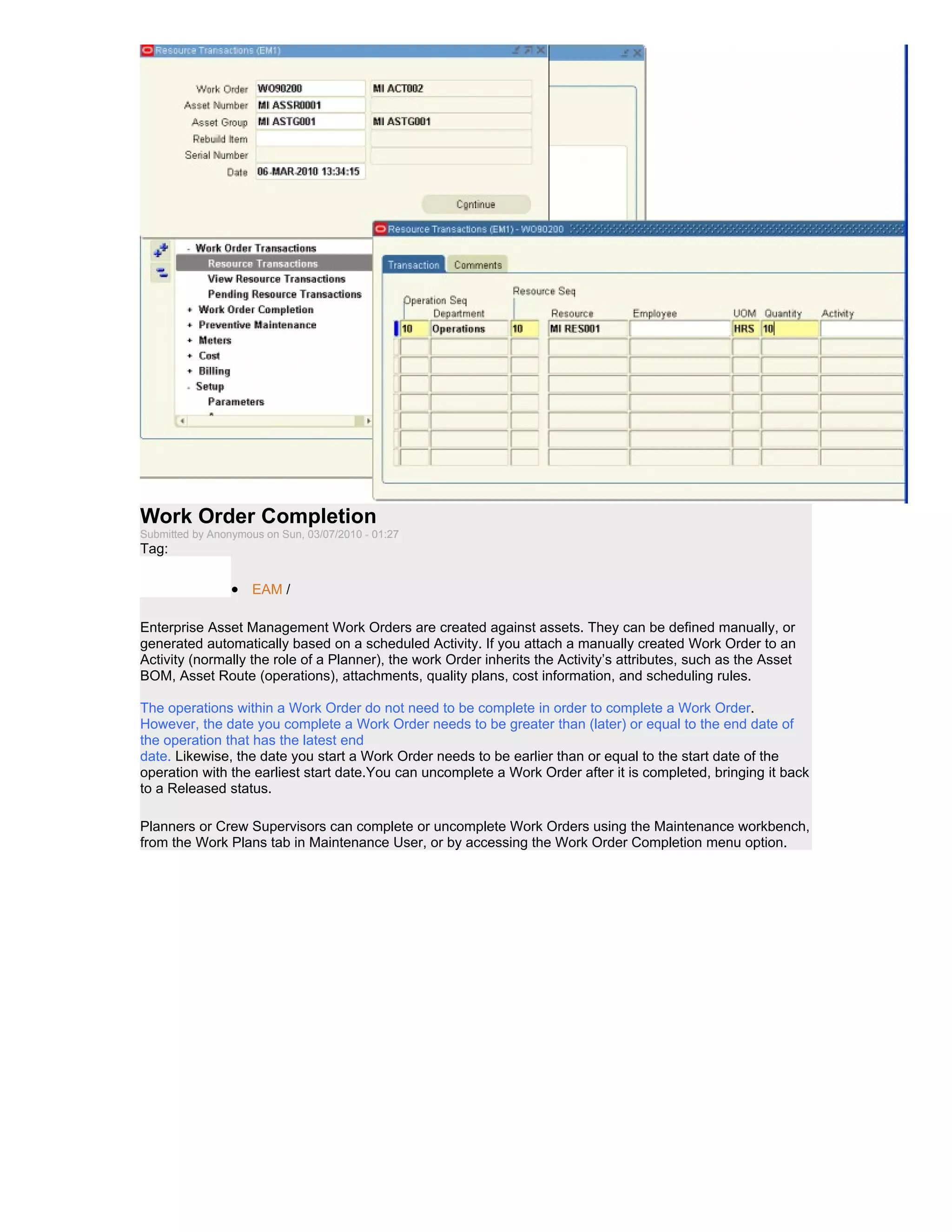 Work Order Completion
Submitted by Anonymous on Sun, 03/07/2010 - 01:27
Tag:

                 • EAM /

Enterprise Asset Management Work Orders are created against assets. They can be defined manually, or
generated automatically based on a scheduled Activity. If you attach a manually created Work Order to an
Activity (normally the role of a Planner), the work Order inherits the Activity’s attributes, such as the Asset
BOM, Asset Route (operations), attachments, quality plans, cost information, and scheduling rules.

The operations within a Work Order do not need to be complete in order to complete a Work Order.
However, the date you complete a Work Order needs to be greater than (later) or equal to the end date of
the operation that has the latest end
date. Likewise, the date you start a Work Order needs to be earlier than or equal to the start date of the
operation with the earliest start date.You can uncomplete a Work Order after it is completed, bringing it back
to a Released status.

Planners or Crew Supervisors can complete or uncomplete Work Orders using the Maintenance workbench,
from the Work Plans tab in Maintenance User, or by accessing the Work Order Completion menu option.
 