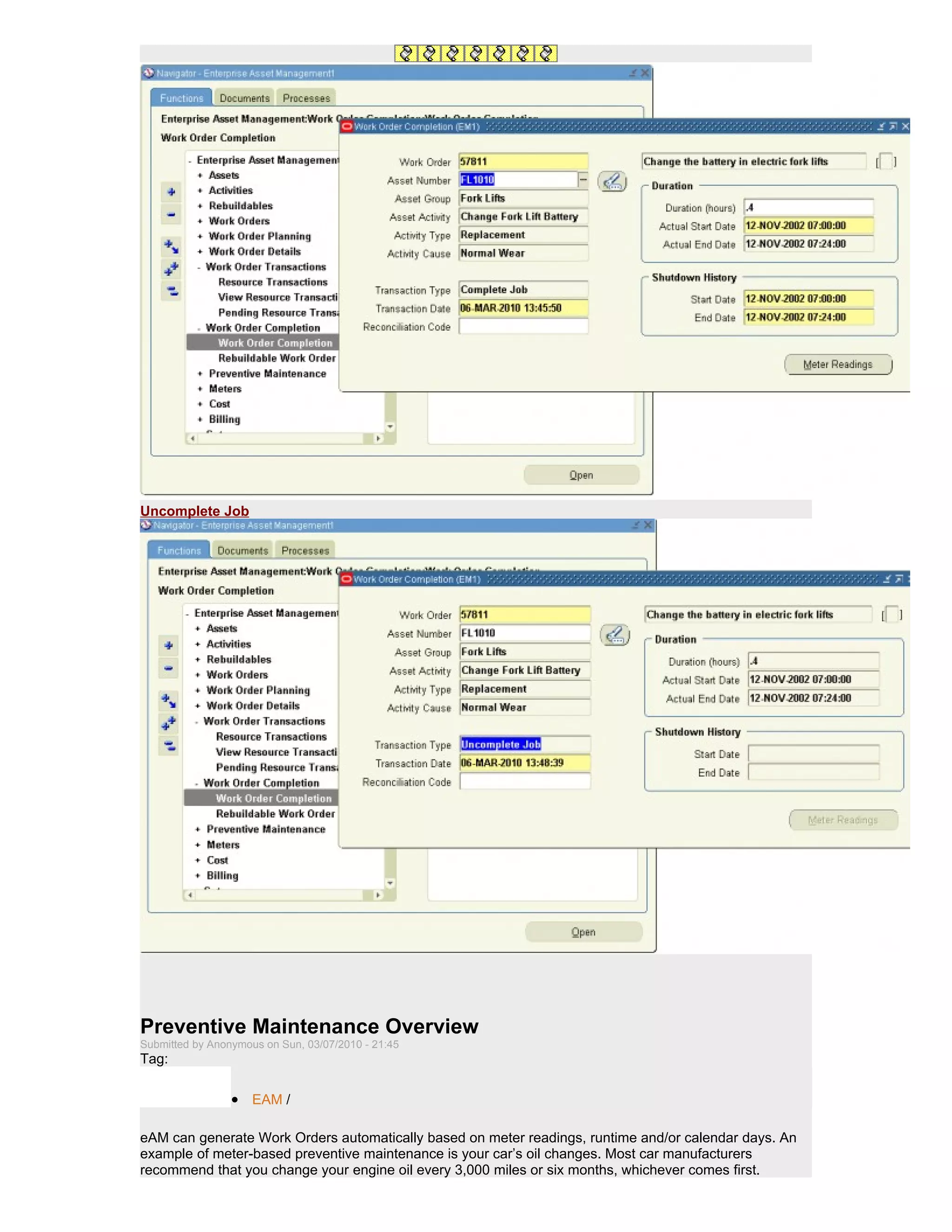 Uncomplete Job




Preventive Maintenance Overview
Submitted by Anonymous on Sun, 03/07/2010 - 21:45
Tag:

                 • EAM /

eAM can generate Work Orders automatically based on meter readings, runtime and/or calendar days. An
example of meter-based preventive maintenance is your car’s oil changes. Most car manufacturers
recommend that you change your engine oil every 3,000 miles or six months, whichever comes first.
 