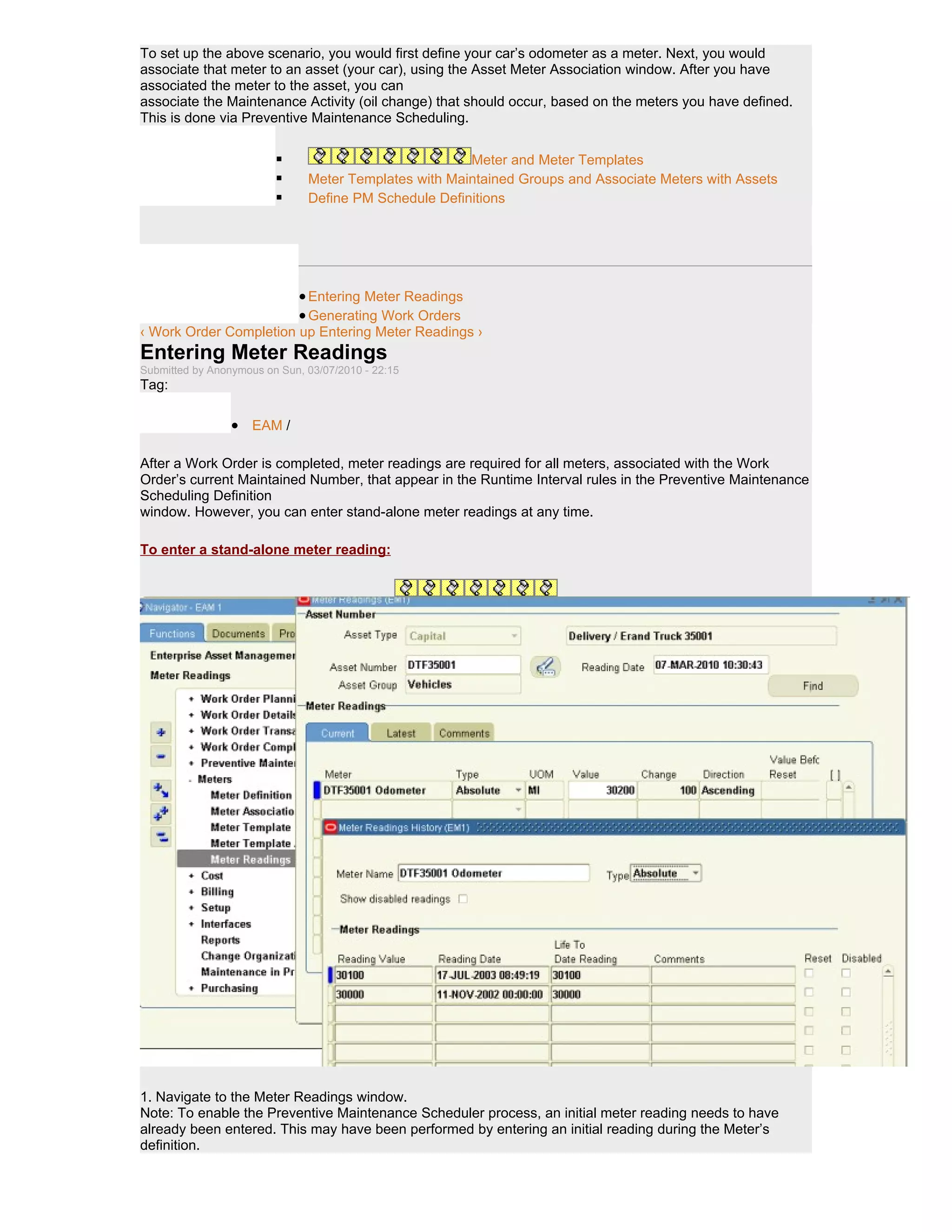 To set up the above scenario, you would first define your car’s odometer as a meter. Next, you would
associate that meter to an asset (your car), using the Asset Meter Association window. After you have
associated the meter to the asset, you can
associate the Maintenance Activity (oil change) that should occur, based on the meters you have defined.
This is done via Preventive Maintenance Scheduling.


                                                      Meter and Meter Templates
                              Meter Templates with Maintained Groups and Associate Meters with Assets
                              Define PM Schedule Definitions




                              • Entering Meter Readings
                              • Generating Work Orders
‹ Work Order Completion up Entering Meter Readings ›
Entering Meter Readings
Submitted by Anonymous on Sun, 03/07/2010 - 22:15
Tag:

                 • EAM /

After a Work Order is completed, meter readings are required for all meters, associated with the Work
Order’s current Maintained Number, that appear in the Runtime Interval rules in the Preventive Maintenance
Scheduling Definition
window. However, you can enter stand-alone meter readings at any time.

To enter a stand-alone meter reading:




1. Navigate to the Meter Readings window.
Note: To enable the Preventive Maintenance Scheduler process, an initial meter reading needs to have
already been entered. This may have been performed by entering an initial reading during the Meter’s
definition.
 