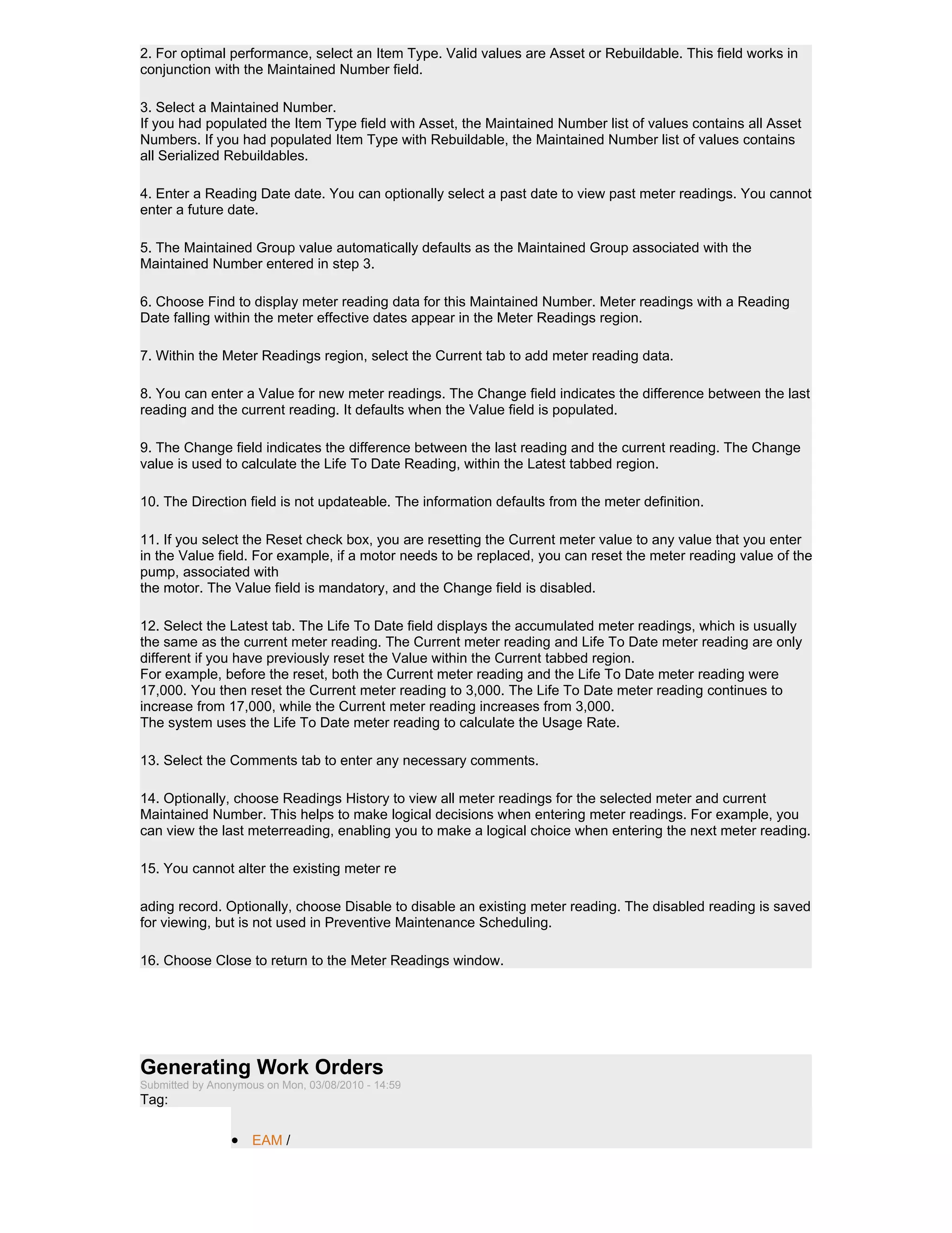 2. For optimal performance, select an Item Type. Valid values are Asset or Rebuildable. This field works in
conjunction with the Maintained Number field.

3. Select a Maintained Number.
If you had populated the Item Type field with Asset, the Maintained Number list of values contains all Asset
Numbers. If you had populated Item Type with Rebuildable, the Maintained Number list of values contains
all Serialized Rebuildables.

4. Enter a Reading Date date. You can optionally select a past date to view past meter readings. You cannot
enter a future date.

5. The Maintained Group value automatically defaults as the Maintained Group associated with the
Maintained Number entered in step 3.

6. Choose Find to display meter reading data for this Maintained Number. Meter readings with a Reading
Date falling within the meter effective dates appear in the Meter Readings region.

7. Within the Meter Readings region, select the Current tab to add meter reading data.

8. You can enter a Value for new meter readings. The Change field indicates the difference between the last
reading and the current reading. It defaults when the Value field is populated.

9. The Change field indicates the difference between the last reading and the current reading. The Change
value is used to calculate the Life To Date Reading, within the Latest tabbed region.

10. The Direction field is not updateable. The information defaults from the meter definition.

11. If you select the Reset check box, you are resetting the Current meter value to any value that you enter
in the Value field. For example, if a motor needs to be replaced, you can reset the meter reading value of the
pump, associated with
the motor. The Value field is mandatory, and the Change field is disabled.

12. Select the Latest tab. The Life To Date field displays the accumulated meter readings, which is usually
the same as the current meter reading. The Current meter reading and Life To Date meter reading are only
different if you have previously reset the Value within the Current tabbed region.
For example, before the reset, both the Current meter reading and the Life To Date meter reading were
17,000. You then reset the Current meter reading to 3,000. The Life To Date meter reading continues to
increase from 17,000, while the Current meter reading increases from 3,000.
The system uses the Life To Date meter reading to calculate the Usage Rate.

13. Select the Comments tab to enter any necessary comments.

14. Optionally, choose Readings History to view all meter readings for the selected meter and current
Maintained Number. This helps to make logical decisions when entering meter readings. For example, you
can view the last meterreading, enabling you to make a logical choice when entering the next meter reading.

15. You cannot alter the existing meter re

ading record. Optionally, choose Disable to disable an existing meter reading. The disabled reading is saved
for viewing, but is not used in Preventive Maintenance Scheduling.

16. Choose Close to return to the Meter Readings window.




Generating Work Orders
Submitted by Anonymous on Mon, 03/08/2010 - 14:59
Tag:

                 • EAM /
 