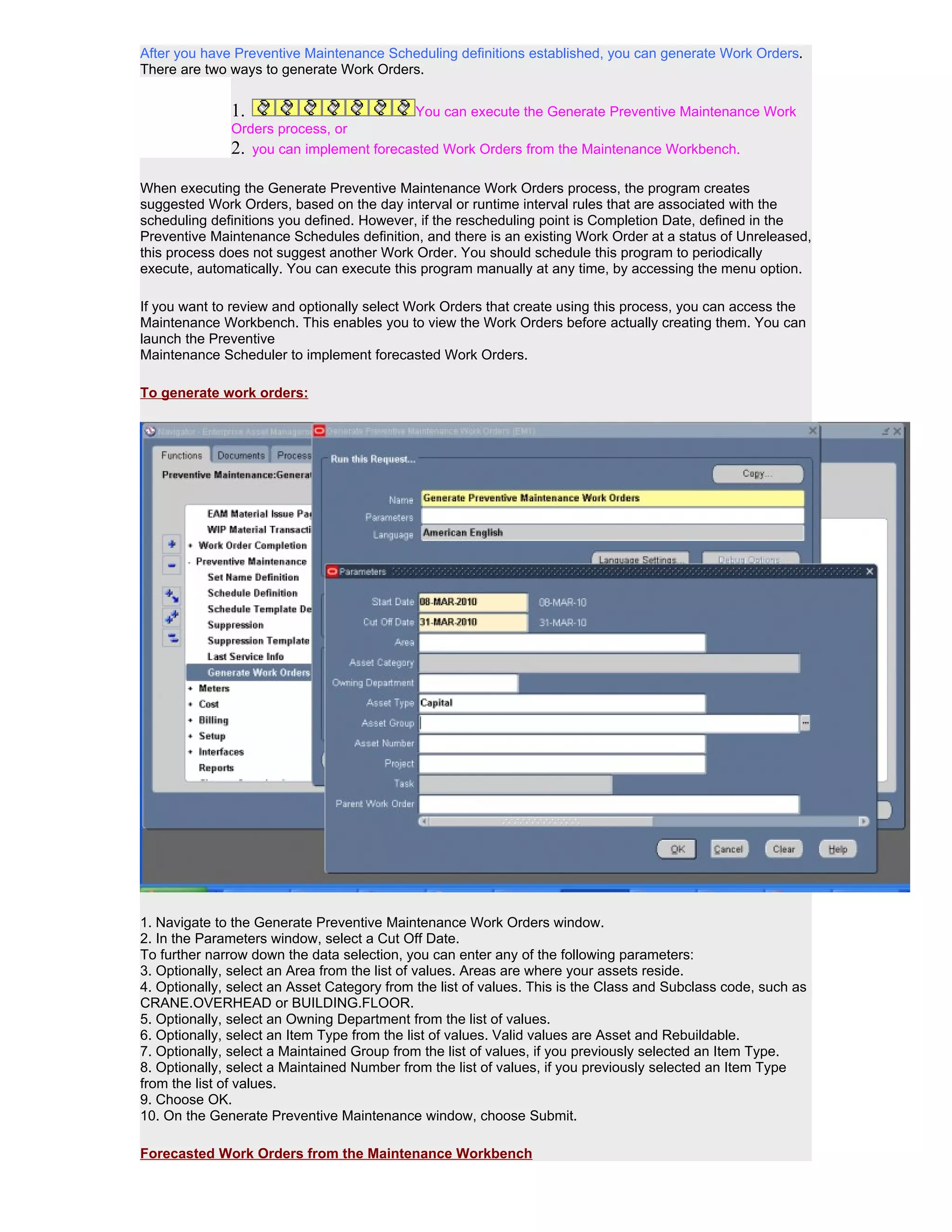 After you have Preventive Maintenance Scheduling definitions established, you can generate Work Orders.
There are two ways to generate Work Orders.


              1.                         You can execute the Generate Preventive Maintenance Work
              Orders process, or
              2. you can implement forecasted Work Orders from the Maintenance Workbench.

When executing the Generate Preventive Maintenance Work Orders process, the program creates
suggested Work Orders, based on the day interval or runtime interval rules that are associated with the
scheduling definitions you defined. However, if the rescheduling point is Completion Date, defined in the
Preventive Maintenance Schedules definition, and there is an existing Work Order at a status of Unreleased,
this process does not suggest another Work Order. You should schedule this program to periodically
execute, automatically. You can execute this program manually at any time, by accessing the menu option.

If you want to review and optionally select Work Orders that create using this process, you can access the
Maintenance Workbench. This enables you to view the Work Orders before actually creating them. You can
launch the Preventive
Maintenance Scheduler to implement forecasted Work Orders.

To generate work orders:




1. Navigate to the Generate Preventive Maintenance Work Orders window.
2. In the Parameters window, select a Cut Off Date.
To further narrow down the data selection, you can enter any of the following parameters:
3. Optionally, select an Area from the list of values. Areas are where your assets reside.
4. Optionally, select an Asset Category from the list of values. This is the Class and Subclass code, such as
CRANE.OVERHEAD or BUILDING.FLOOR.
5. Optionally, select an Owning Department from the list of values.
6. Optionally, select an Item Type from the list of values. Valid values are Asset and Rebuildable.
7. Optionally, select a Maintained Group from the list of values, if you previously selected an Item Type.
8. Optionally, select a Maintained Number from the list of values, if you previously selected an Item Type
from the list of values.
9. Choose OK.
10. On the Generate Preventive Maintenance window, choose Submit.

Forecasted Work Orders from the Maintenance Workbench
 