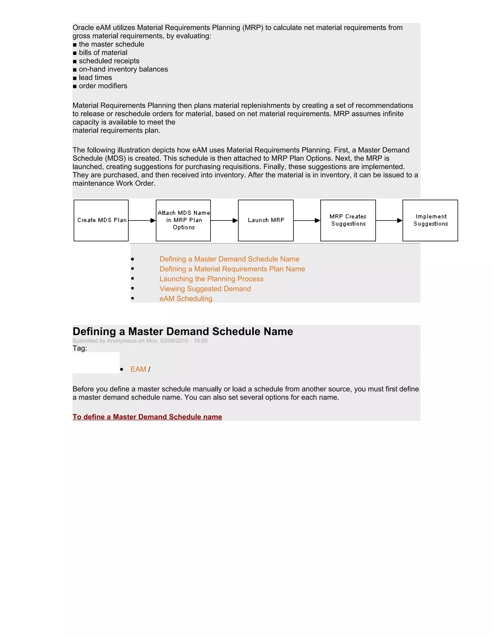Oracle eAM utilizes Material Requirements Planning (MRP) to calculate net material requirements from
gross material requirements, by evaluating:
■ the master schedule
■ bills of material
■ scheduled receipts
■ on-hand inventory balances
■ lead times
■ order modifiers

Material Requirements Planning then plans material replenishments by creating a set of recommendations
to release or reschedule orders for material, based on net material requirements. MRP assumes infinite
capacity is available to meet the
material requirements plan.

The following illustration depicts how eAM uses Material Requirements Planning. First, a Master Demand
Schedule (MDS) is created. This schedule is then attached to MRP Plan Options. Next, the MRP is
launched, creating suggestions for purchasing requisitions. Finally, these suggestions are implemented.
They are purchased, and then received into inventory. After the material is in inventory, it can be issued to a
maintenance Work Order.




                     •         Defining a Master Demand Schedule Name
                              Defining a Material Requirements Plan Name
                              Launching the Planning Process
                              Viewing Suggested Demand
                              eAM Scheduling



Defining a Master Demand Schedule Name
Submitted by Anonymous on Mon, 03/08/2010 - 15:50
Tag:

                 • EAM /

Before you define a master schedule manually or load a schedule from another source, you must first define
a master demand schedule name. You can also set several options for each name.

To define a Master Demand Schedule name
 