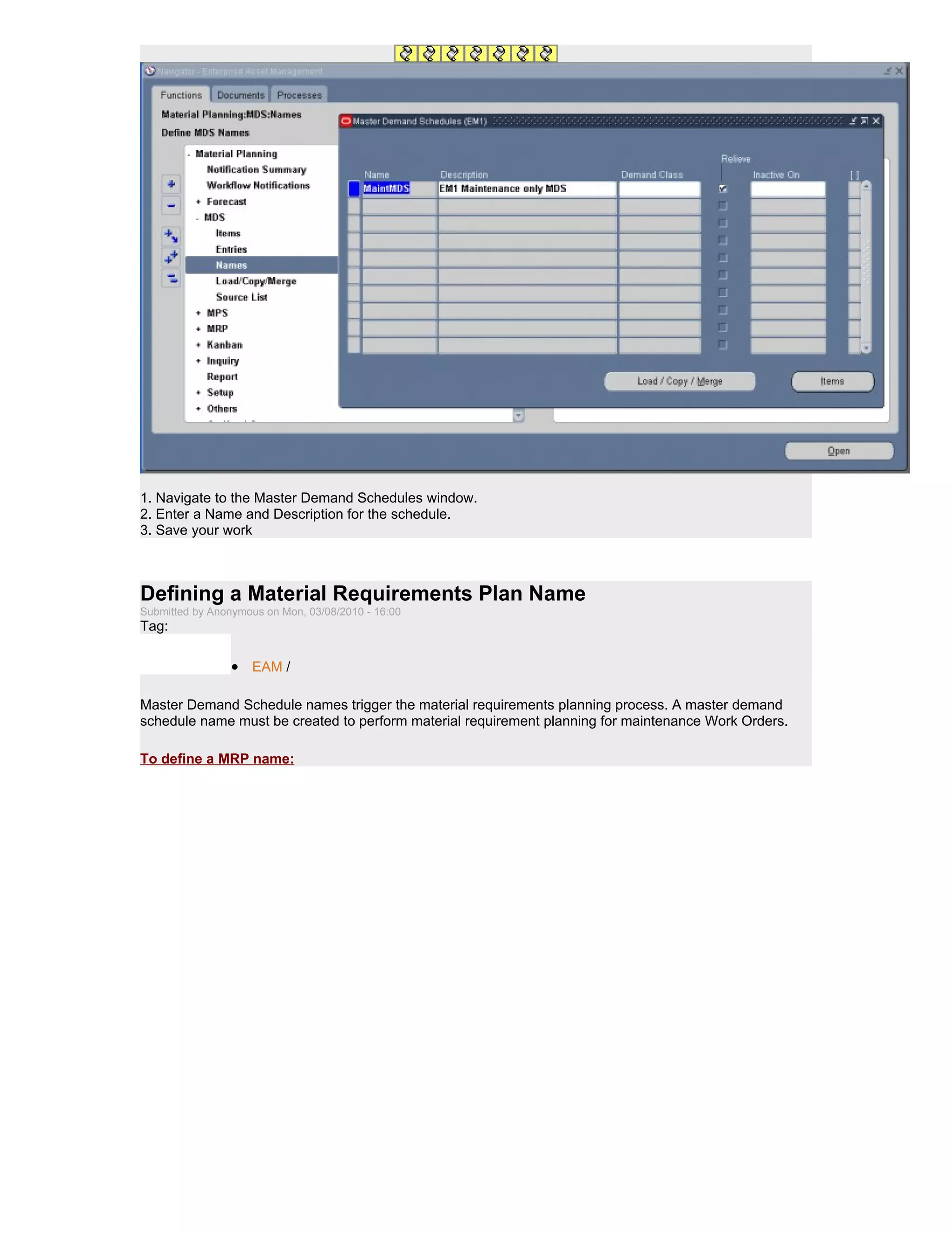 1. Navigate to the Master Demand Schedules window.
2. Enter a Name and Description for the schedule.
3. Save your work



Defining a Material Requirements Plan Name
Submitted by Anonymous on Mon, 03/08/2010 - 16:00
Tag:

                 • EAM /

Master Demand Schedule names trigger the material requirements planning process. A master demand
schedule name must be created to perform material requirement planning for maintenance Work Orders.

To define a MRP name:
 