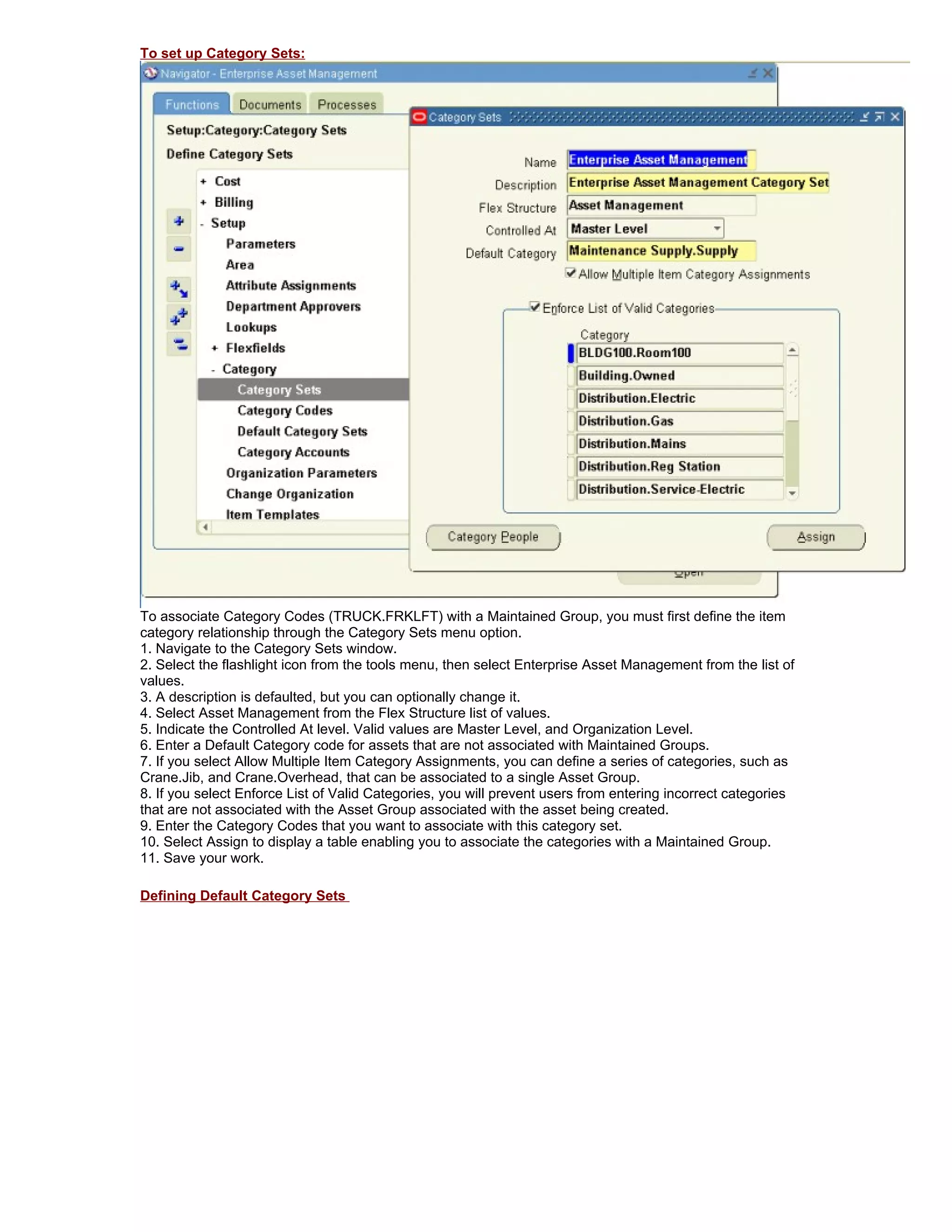 To set up Category Sets:




To associate Category Codes (TRUCK.FRKLFT) with a Maintained Group, you must first define the item
category relationship through the Category Sets menu option.
1. Navigate to the Category Sets window.
2. Select the flashlight icon from the tools menu, then select Enterprise Asset Management from the list of
values.
3. A description is defaulted, but you can optionally change it.
4. Select Asset Management from the Flex Structure list of values.
5. Indicate the Controlled At level. Valid values are Master Level, and Organization Level.
6. Enter a Default Category code for assets that are not associated with Maintained Groups.
7. If you select Allow Multiple Item Category Assignments, you can define a series of categories, such as
Crane.Jib, and Crane.Overhead, that can be associated to a single Asset Group.
8. If you select Enforce List of Valid Categories, you will prevent users from entering incorrect categories
that are not associated with the Asset Group associated with the asset being created.
9. Enter the Category Codes that you want to associate with this category set.
10. Select Assign to display a table enabling you to associate the categories with a Maintained Group.
11. Save your work.

Defining Default Category Sets
 