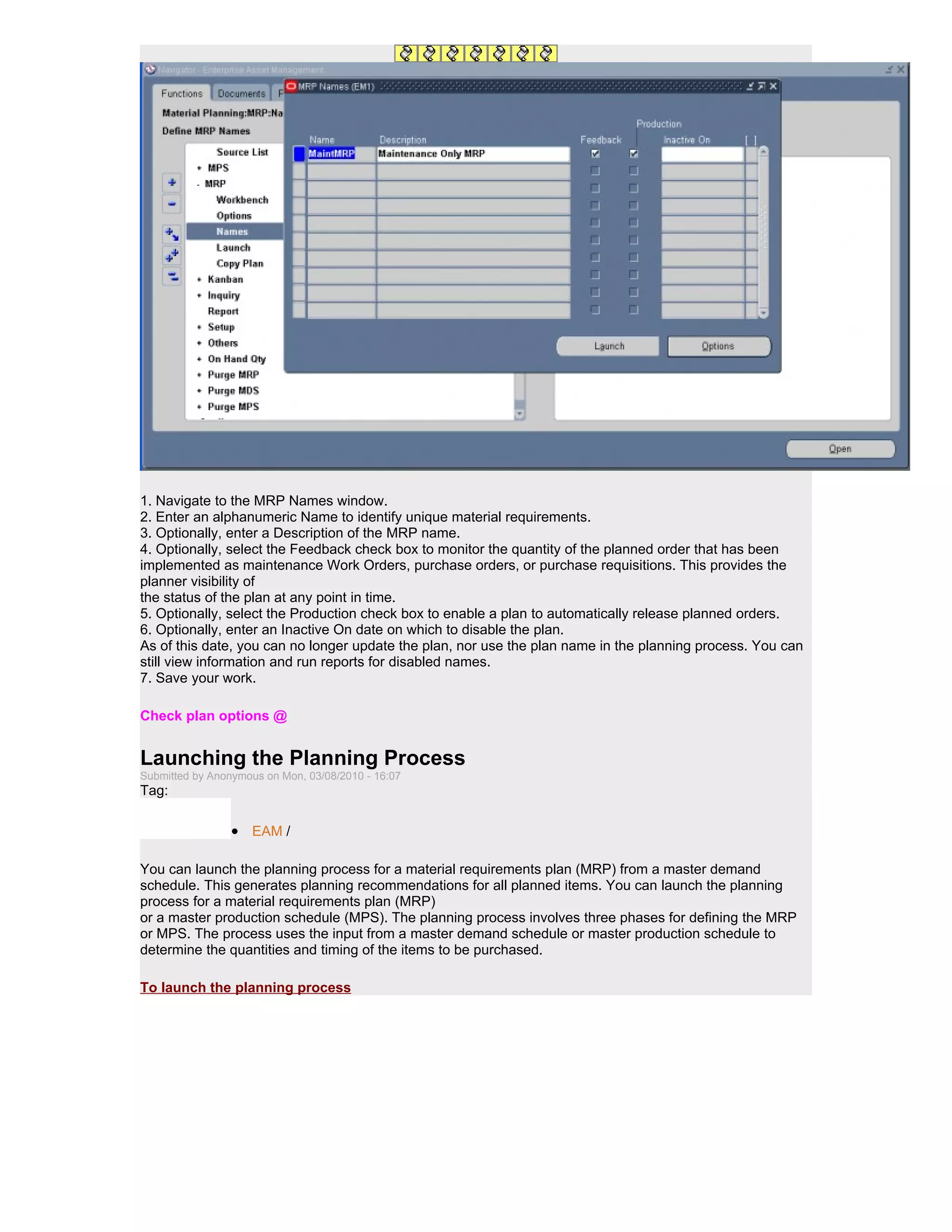 1. Navigate to the MRP Names window.
2. Enter an alphanumeric Name to identify unique material requirements.
3. Optionally, enter a Description of the MRP name.
4. Optionally, select the Feedback check box to monitor the quantity of the planned order that has been
implemented as maintenance Work Orders, purchase orders, or purchase requisitions. This provides the
planner visibility of
the status of the plan at any point in time.
5. Optionally, select the Production check box to enable a plan to automatically release planned orders.
6. Optionally, enter an Inactive On date on which to disable the plan.
As of this date, you can no longer update the plan, nor use the plan name in the planning process. You can
still view information and run reports for disabled names.
7. Save your work.

Check plan options @


Launching the Planning Process
Submitted by Anonymous on Mon, 03/08/2010 - 16:07
Tag:

                 • EAM /

You can launch the planning process for a material requirements plan (MRP) from a master demand
schedule. This generates planning recommendations for all planned items. You can launch the planning
process for a material requirements plan (MRP)
or a master production schedule (MPS). The planning process involves three phases for defining the MRP
or MPS. The process uses the input from a master demand schedule or master production schedule to
determine the quantities and timing of the items to be purchased.

To launch the planning process
 