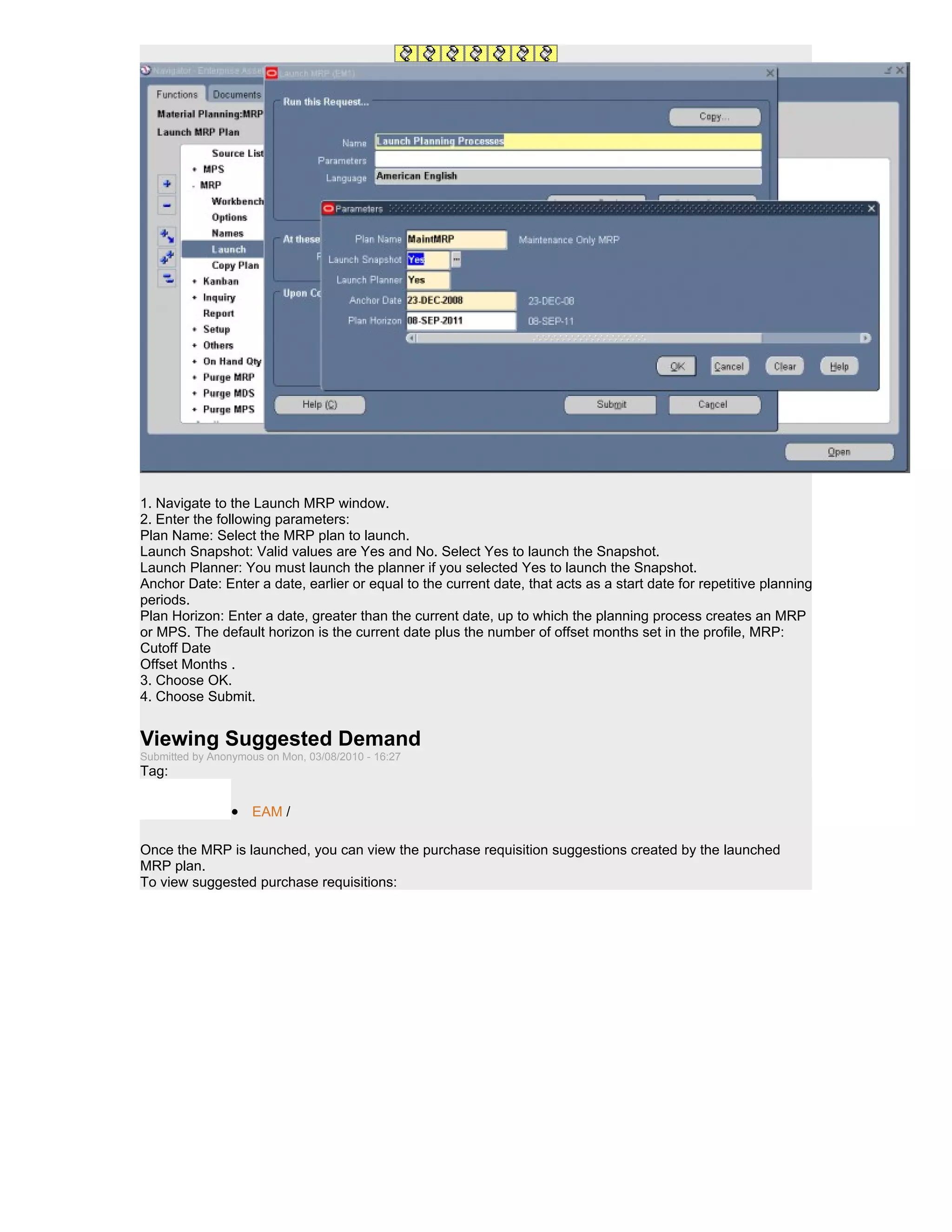 1. Navigate to the Launch MRP window.
2. Enter the following parameters:
Plan Name: Select the MRP plan to launch.
Launch Snapshot: Valid values are Yes and No. Select Yes to launch the Snapshot.
Launch Planner: You must launch the planner if you selected Yes to launch the Snapshot.
Anchor Date: Enter a date, earlier or equal to the current date, that acts as a start date for repetitive planning
periods.
Plan Horizon: Enter a date, greater than the current date, up to which the planning process creates an MRP
or MPS. The default horizon is the current date plus the number of offset months set in the profile, MRP:
Cutoff Date
Offset Months .
3. Choose OK.
4. Choose Submit.


Viewing Suggested Demand
Submitted by Anonymous on Mon, 03/08/2010 - 16:27
Tag:

                 • EAM /

Once the MRP is launched, you can view the purchase requisition suggestions created by the launched
MRP plan.
To view suggested purchase requisitions:
 