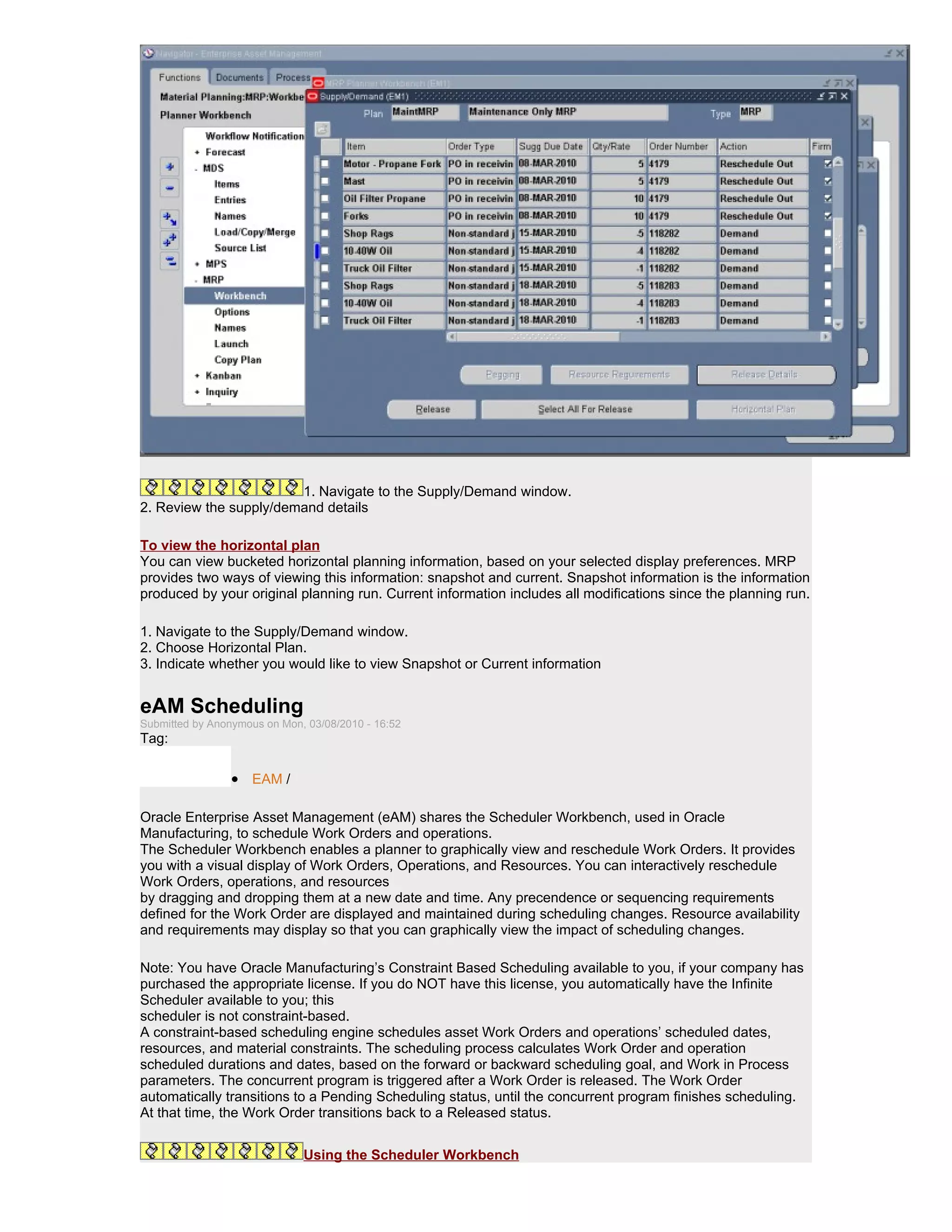 1. Navigate to the Supply/Demand window.
2. Review the supply/demand details

To view the horizontal plan
You can view bucketed horizontal planning information, based on your selected display preferences. MRP
provides two ways of viewing this information: snapshot and current. Snapshot information is the information
produced by your original planning run. Current information includes all modifications since the planning run.

1. Navigate to the Supply/Demand window.
2. Choose Horizontal Plan.
3. Indicate whether you would like to view Snapshot or Current information


eAM Scheduling
Submitted by Anonymous on Mon, 03/08/2010 - 16:52
Tag:

                 • EAM /

Oracle Enterprise Asset Management (eAM) shares the Scheduler Workbench, used in Oracle
Manufacturing, to schedule Work Orders and operations.
The Scheduler Workbench enables a planner to graphically view and reschedule Work Orders. It provides
you with a visual display of Work Orders, Operations, and Resources. You can interactively reschedule
Work Orders, operations, and resources
by dragging and dropping them at a new date and time. Any precendence or sequencing requirements
defined for the Work Order are displayed and maintained during scheduling changes. Resource availability
and requirements may display so that you can graphically view the impact of scheduling changes.

Note: You have Oracle Manufacturing’s Constraint Based Scheduling available to you, if your company has
purchased the appropriate license. If you do NOT have this license, you automatically have the Infinite
Scheduler available to you; this
scheduler is not constraint-based.
A constraint-based scheduling engine schedules asset Work Orders and operations’ scheduled dates,
resources, and material constraints. The scheduling process calculates Work Order and operation
scheduled durations and dates, based on the forward or backward scheduling goal, and Work in Process
parameters. The concurrent program is triggered after a Work Order is released. The Work Order
automatically transitions to a Pending Scheduling status, until the concurrent program finishes scheduling.
At that time, the Work Order transitions back to a Released status.


                              Using the Scheduler Workbench
 